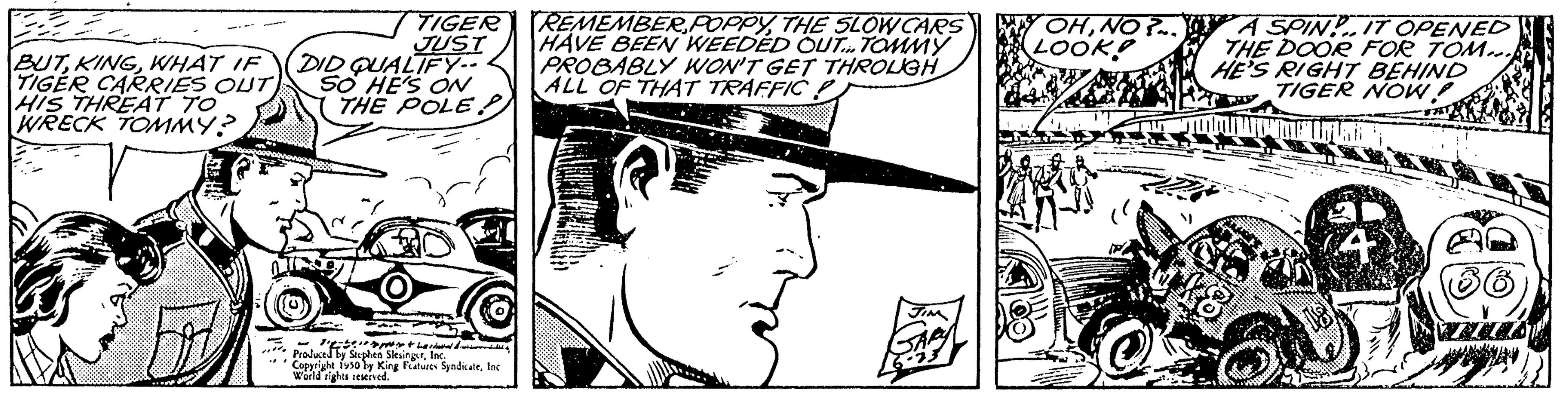 Mammal OCR: BUTWHAT IF TIGER CARRIES OUT) HIS THREAT TO WRECK TOMMY? TIGER JUST DID QUALIFY.. SO HE'S ON THE POLE! Produced by Seghe Copyright 1930 by King Features SyndicateInc. World rights reserved. REMEMBERTHE SLOW CARS HAVE BEEN WEEDED OUT TOMMY PROBABLY WON'T GET THROUGH ALL OF THAT TRAFFIC LOOK! A SPINIT OPENED THE DOOR FOR TOM.. HE'S RIGHT BEHIND TIGER NOW! TUES BUTWHAT IF TIGER CARRIES OUT ) HIS THREAT TO WRECK TOMMY ? TIGER JUST DID QUALIFY .. SO HE'S ON THE POLE ! Produced by Seghe Copyright 1930 by King Features SyndicateInc. World rights reserved . REMEMBERTHE SLOW CARS HAVE BEEN WEEDED OUT TOMMY PROBABLY WON'T GET THROUGH ALL OF THAT TRAFFIC LOOK ! A SPINIT OPENED THE DOOR FOR TOM .. HE'S RIGHT BEHIND TIGER NOW ! TUES