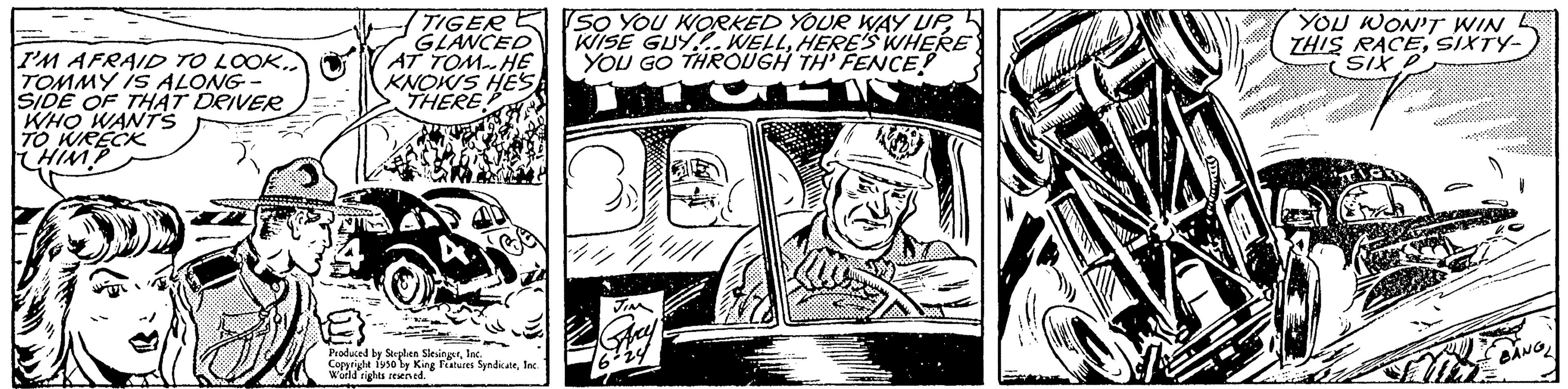 Rectangle OCR: I'M AFRAID TO LOOK. TOMMY IS ALONG- SIDE OF THAT DRIVER WHO WANTS TO WRECK HIMP TIGER GLANCED AT TOM-HE KNOWS HES THERE Produced by Splen SlesingsInc. Copyright isso by King Features SyndicateInc. World rights reserved. SO YOU WORKED YOUR WAY UPHERE'S WHERE YOU GO THROUGH TH' FENCE! STEIN YOU WON'T WIN THIS RACESIXTY- SIX P agg BANGL I'M AFRAID TO LOOK . TOMMY IS ALONG SIDE OF THAT DRIVER WHO WANTS TO WRECK HIMP TIGER GLANCED AT TOM - HE KNOWS HES THERE Produced by Splen SlesingsInc. Copyright isso by King Features SyndicateInc. World rights reserved . SO YOU WORKED YOUR WAY UPWISE GUY ... WELLHERE'S WHERE YOU GO THROUGH TH ' FENCE ! STEIN YOU WON'T WIN THIS RACESIXTY SIX P agg BANGL