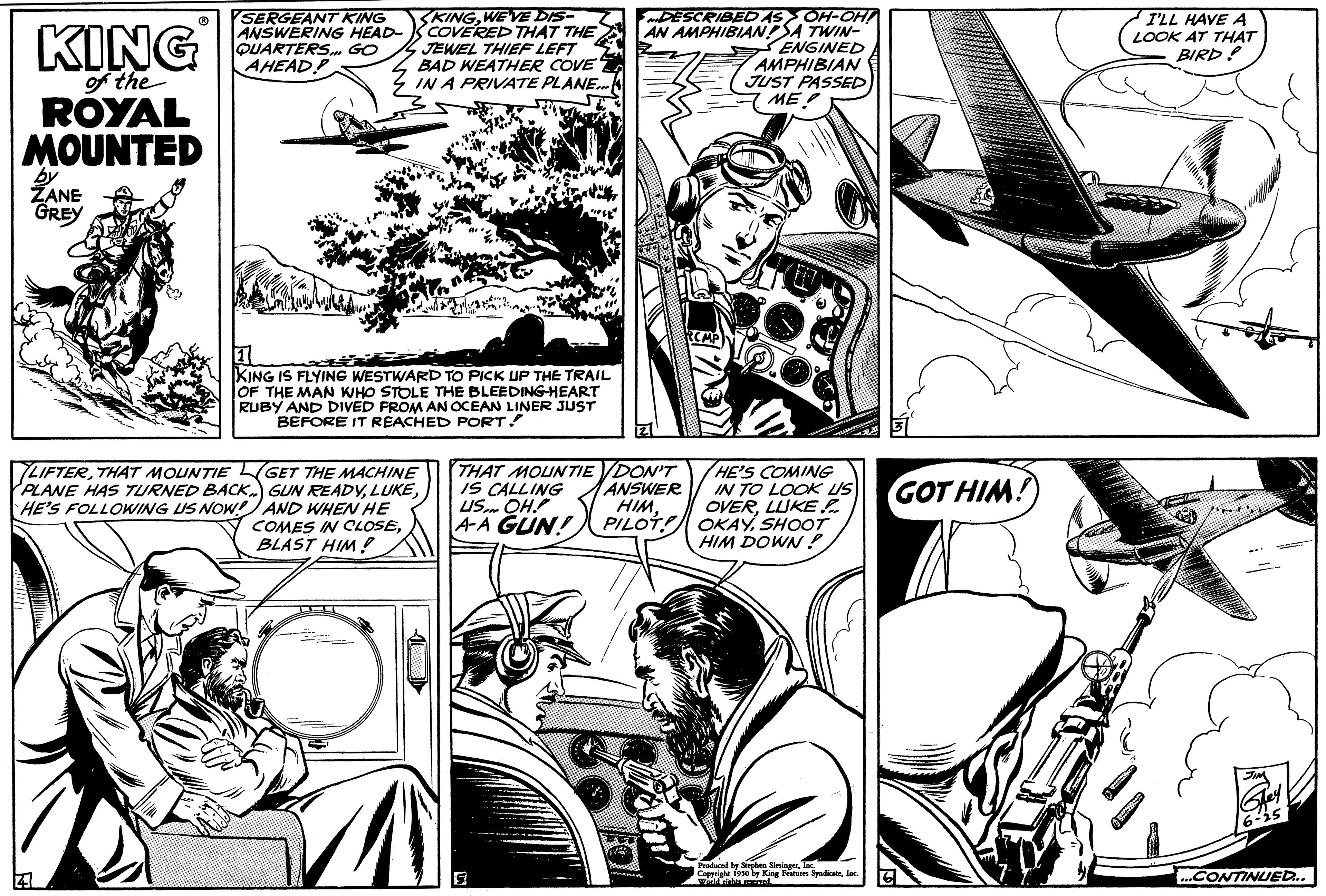 Gesture OCR: KING of the ROYAL MOUNTED ZANE GREY 41 SERGEANT KING ANSWERING HEAD- QUARTERS GO AHEAD KINGWEVE DIS- COVERED THAT THE JEWEL THIEF LEFT BAD WEATHER COVE IN A PRIVATE PLANE... ET KING IS FLYING WESTWARD TO PICK UP THE TRAIL OF THE MAN WHO STOLE THE BLEEDING-HEART RUBY AND DIVED FROM AN OCEAN LINER JUST BEFORE IT REACHED PORT! LIFTERTHAT MOUNTIE GET THE MACHINE PLANE HAS TURNED BACK) GUN READYHE'S FOLLOWING US NOW! AND WHEN HE COMES IN CLOSEBLAST HIM! DESCRIBED AS OH-OHI AN AMPHIBIANSA TWIN- ENGINED AMPHIBIAN JUST PASSED ME THAT MOUNTIE DON'T IS CALLING ANSWER US OH!! HIM. AA GUN! PILOT 5 HE'S COMING IN TO LOOK US OVERLUKE OKAYSHOOT HIM DOWN! Produced by Stephen SlingerInc. GOT HIM! I'LL HAVE A LOOK AT THAT BIRD! ""...CONTINUED... KING of the ROYAL MOUNTED ZANE GREY 41 SERGEANT KING ANSWERING HEAD QUARTERS GO AHEAD KINGWEVE DIS COVERED THAT THE JEWEL THIEF LEFT BAD WEATHER COVE IN A PRIVATE PLANE ... ET KING IS FLYING WESTWARD TO PICK UP THE TRAIL OF THE MAN WHO STOLE THE BLEEDING - HEART RUBY AND DIVED FROM AN OCEAN LINER JUST BEFORE IT REACHED PORT ! LIFTERTHAT MOUNTIE GET THE MACHINE PLANE HAS TURNED BACK ) GUN READYHE'S FOLLOWING US NOW ! AND WHEN HE COMES IN CLOSEBLAST HIM ! DESCRIBED AS OH - OHI AN AMPHIBIANSA TWIN ENGINED AMPHIBIAN JUST PASSED ME THAT MOUNTIE DON'T IS CALLING ANSWER US OH !! HIM . AA GUN ! PILOT 5 HE'S COMING IN TO LOOK US OVERLUKE OKAYSHOOT HIM DOWN ! Produced by Stephen Slinger1950 l King Features SpadiaInc. GOT HIM ! I'LL HAVE A LOOK AT THAT BIRD ! " "... CONTINUED ...