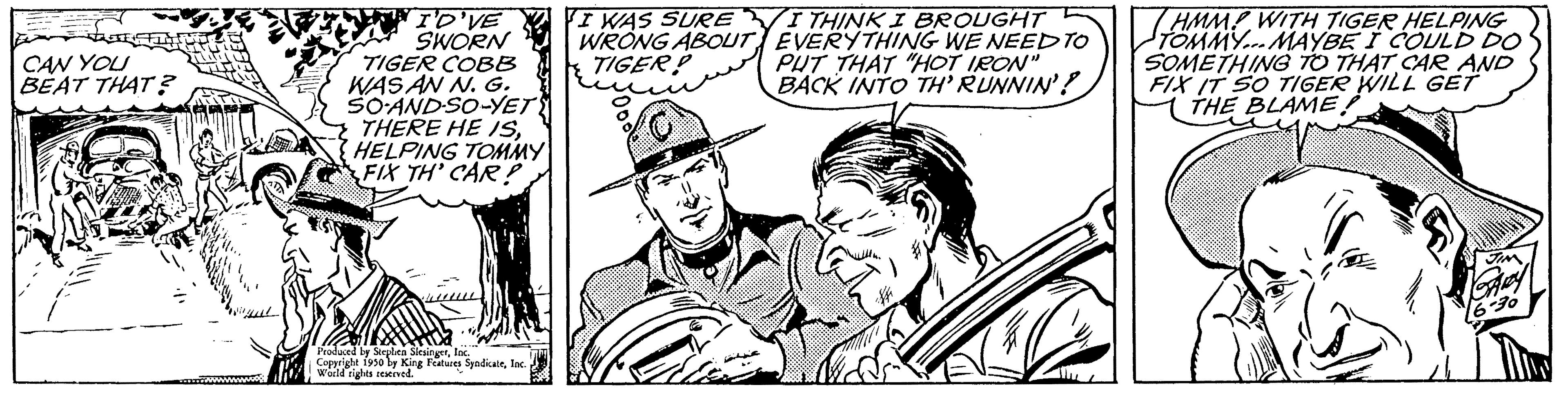Art OCR: CAN YOU BEAT THAT? I'D'VE SWORN TIGER COBB WAS AN N. G. SO-AND-SO-YET THERE HE ISHELPING TOMMY FIX TH' CAR? Produced by Stephen Slesingerfac. Copyright 1950 by King Features SyndicaleInc. World rights reserved. I WAS SURE WITHINKI BROUGHT WRONG ABOUT EVERYTHING WE NEED TO TIGER PUT THAT "HOT IRON" BACK INTO TH' RUNNIN'? 7HMMP WITH TIGER HELPING TOMMY... MAYBE I COULD DO SOMETHING TO THAT CAR AND FIX IT SO TIGER WILL GET THE BLAME! CAN YOU BEAT THAT ? I'D'VE SWORN TIGER COBB WAS AN N. G. SO - AND - SO - YET THERE HE ISHELPING TOMMY FIX TH ' CAR ? Produced by Stephen Slesingerfac . Copyright 1950 by King Features SyndicaleInc. World rights reserved . I WAS SURE WITHINKI BROUGHT WRONG ABOUT EVERYTHING WE NEED TO TIGER PUT THAT " HOT IRON " BACK INTO TH ' RUNNIN ' ? 7HMMP WITH TIGER HELPING TOMMY ... MAYBE I COULD DO SOMETHING TO THAT CAR AND FIX IT SO TIGER WILL GET THE BLAME !