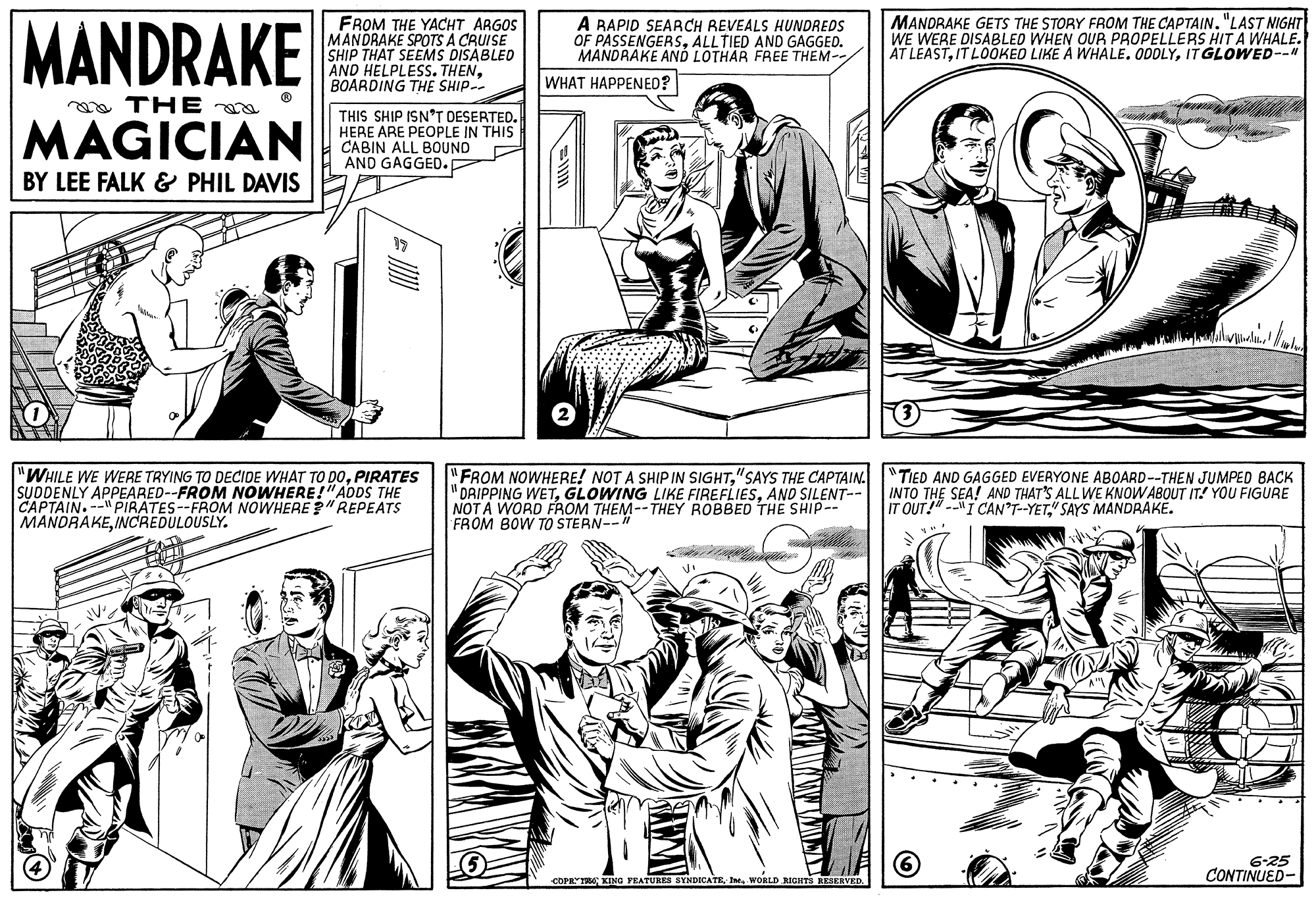 Cartoon OCR: MANDRAKE FROM THE YACHT ARGOS MANDRAKE SPOTS A CRUISE SHIP THAT SEEMS DISABLED AND HELPLESS. THENBOARDING THE SHIP-- A BAPID SEARCH REVEALS HUNDREDS OF PASSENGERSALLTIED AND GAGGED. MANDRAKE AND LOTHAR FREE THEM-/ MANDRAKE GETS THE STORY FROM THE CAPTAIN"LAST NIGHT WE WERE DISABLED WHEN OUR PROPELLERS HIT A WHALE. AT LEASTIT GLOWED--" WHAT HAPPENED? a THE MAGICIAN THIS SHIP ISN*T DESERTED. HERE ARE PEOPLE IN THIS CABIN ALL BOUND AND GAGGED. BY LEE FALK & PHIL DAVIS "WHILE WE WERE TRYING TO DECIDE WHAT TO DOPIRATES SUDDENLY APPEARED--FROM NOWHERE!"ADDS THE CAPTAIN.--" PIRATES--FROM NOWHERE ?" REPEATS MANDRAKEINCREDULOUSLY. "FROM NOWHERE! NOT A SHIP IN SIGHT"SAYS THE CAPTAIN. "TIED AND GAGGED EVERYONE ABOARD--THEN JUMPED BACK "ORIPPING WETAND SILENT-- NOT A WORD FROM THEM--THEY ROBBED THE SHIP-- FROM BOW TO STERN--" INTO THE SEA! AND THAT'S ALL WE KNOWABOUT IT! YOU FIGURE IT OUT!"--"I CAN'T-YET" SAYS MANDRAKE. 6-25 CONTINUED- COPRT KING PRATURES BYNDICATEWORLD RIGHTS HEAKRVEE MANDRAKE FROM THE YACHT ARGOS MANDRAKE SPOTS A CRUISE SHIP THAT SEEMS DISABLED AND HELPLESS. THENBOARDING THE SHIP-- A BAPID SEARCH REVEALS HUNDREDS OF PASSENGERSALLTIED AND GAGGED. MANDRAKE AND LOTHAR FREE THEM-/ MANDRAKE GETS THE STORY FROM THE CAPTAIN"LAST NIGHT WE WERE DISABLED WHEN OUR PROPELLERS HIT A WHALE. AT LEASTIT LOOKED LIKE A WHALE. ODDLYIT GLOWED--" WHAT HAPPENED? a THE MAGICIAN THIS SHIP ISN*T DESERTED. HERE ARE PEOPLE IN THIS CABIN ALL BOUND AND GAGGED. BY LEE FALK & PHIL DAVIS "WHILE WE WERE TRYING TO DECIDE WHAT TO DOPIRATES SUDDENLY APPEARED--FROM NOWHERE!"ADDS THE CAPTAIN.--" PIRATES--FROM NOWHERE ?" REPEATS MANDRAKEINCREDULOUSLY. "FROM NOWHERE! NOT A SHIP IN SIGHT"SAYS THE CAPTAIN. "TIED AND GAGGED EVERYONE ABOARD--THEN JUMPED BACK "ORIPPING WETGLOWING LIKE FIREFLIESAND SILENT-- NOT A WORD FROM THEM--THEY ROBBED THE SHIP-- FROM BOW TO STERN--" INTO THE SEA! AND THAT'S ALL WE KNOWABOUT IT! YOU FIGURE IT OUT!"--"I CAN'T-YET" SAYS MANDRAKE. 6-25 CONTINUED- COPRT KING PRATURES BYNDICATEWORLD RIGHTS HEAKRVEE