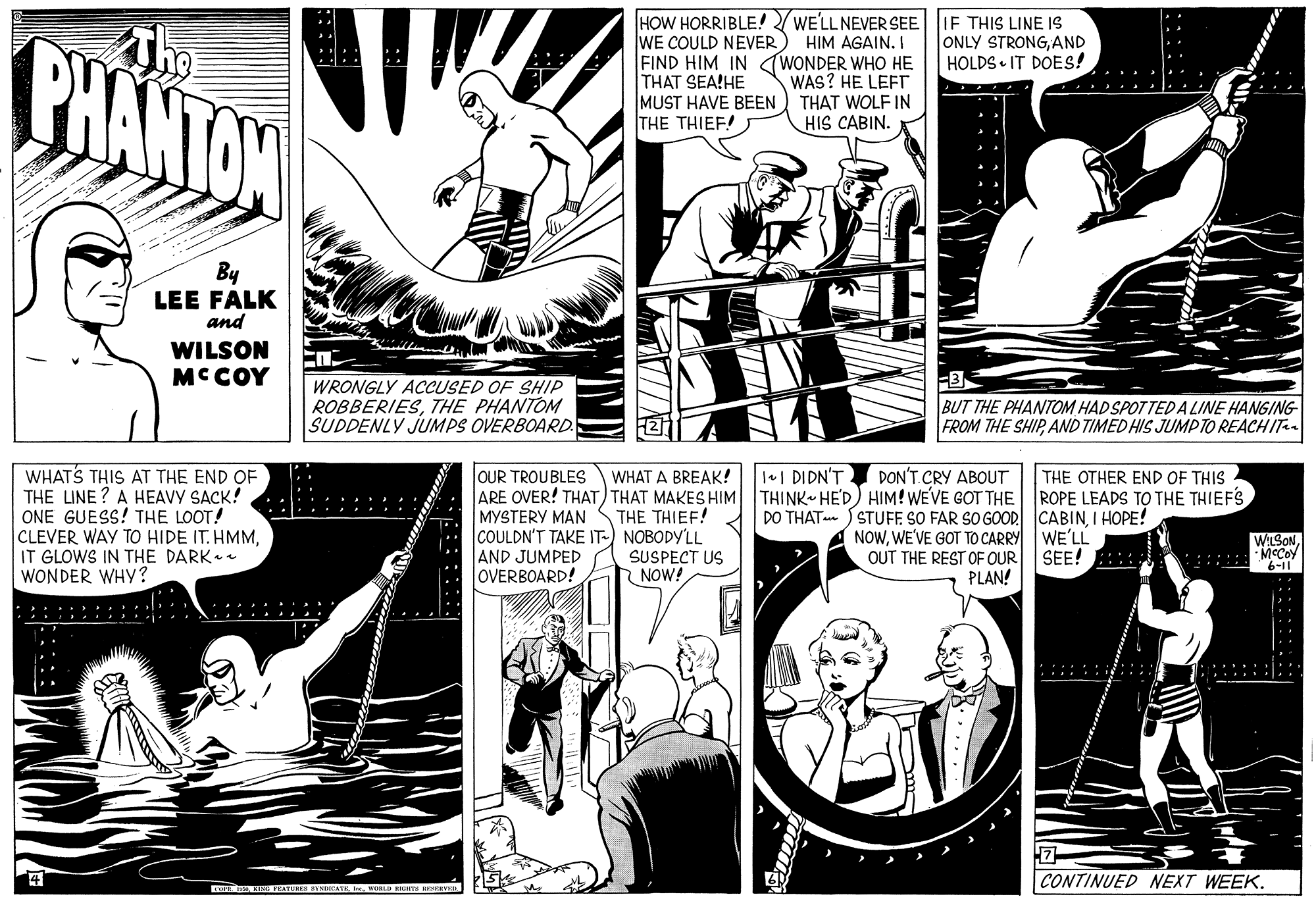 Line OCR: HOW HORRIBLE! WE'LLNEVER SEE WE COULD NEVER) FIND HIM IN (WONDER WHO HE THAT SEA!HE MUST HAVE BEEN ) THAT WOLF IN THE THIEF! IE THIS LINE IS ONLY STRONGAND HOLDS • IT DOES! The CHANTON HIM AGAIN. I WAS? HE LEET. HIS CABIN. By LEE FALK and WILSON MCCOY WRONGLY ACUSED OF SHIP ROBBERIESTHE PHANTOM SUDDENLY JUMPS OVERBOARD. -3 BUT THE PHANTOM HAD SPOTTED A LINE HANGING FROM THE SHIPAND TIMED HIS JUMPTO REACHIT WHATS THIS AT THE END OF THE LINE? A HEAVY SACK! ONE GUESS! THE LOOT! CLEVER WAY TO HIDE IT. HMMIT GLOWS IN THE DARK WONDER WHY? OUR TROUBLES ARE OVER! THAT) THAT MAKES HIM THINK HE'D) HIM! WEVE GOT THE ROPE LEADS TO THE THIEFS MYSTERY MAN COULDN'T TAKE IT-) NOBODY'LL AND JUMPED OVERBOARD! WHAT A BREAK! 1+| DIDN'T DON'T.CRY ABOUT THE OTHER END OF THIS DO THAT SSTUFF SO FAR SO GOOD CABINI HOPE! NOWWE'VE GOT TO CARRY WE'LL OUT THE REST OF OUR PLAN! THE THIEF! WILSONSEE! :: :::::: McCoy SUSPECT US NOW! :: :::::: CONTINUED NEXT WEEK. HOW HORRIBLE! WE'LLNEVER SEE WE COULD NEVER) FIND HIM IN (WONDER WHO HE THAT SEA!HE MUST HAVE BEEN ) THAT WOLF IN THE THIEF! IE THIS LINE IS ONLY STRONGAND HOLDS • IT DOES! The CHANTON HIM AGAIN. I WAS? HE LEET. HIS CABIN. By LEE FALK and WILSON MCCOY WRONGLY ACUSED OF SHIP ROBBERIESTHE PHANTOM SUDDENLY JUMPS OVERBOARD. -3 BUT THE PHANTOM HAD SPOTTED A LINE HANGING FROM THE SHIPAND TIMED HIS JUMPTO REACHIT WHATS THIS AT THE END OF THE LINE? A HEAVY SACK! ONE GUESS! THE LOOT! CLEVER WAY TO HIDE IT. HMMIT GLOWS IN THE DARK WONDER WHY? OUR TROUBLES ARE OVER! THAT) THAT MAKES HIM THINK HE'D) HIM! WEVE GOT THE ROPE LEADS TO THE THIEFS MYSTERY MAN COULDN'T TAKE IT-) NOBODY'LL AND JUMPED OVERBOARD! WHAT A BREAK! 1+| DIDN'T DON'T.CRY ABOUT THE OTHER END OF THIS DO THAT SSTUFF SO FAR SO GOOD CABINI HOPE! NOWWE'VE GOT TO CARRY WE'LL OUT THE REST OF OUR PLAN! THE THIEF! WILSONSEE! :: :::::: McCoy SUSPECT US NOW! :: :::::: CONTINUED NEXT WEEK.