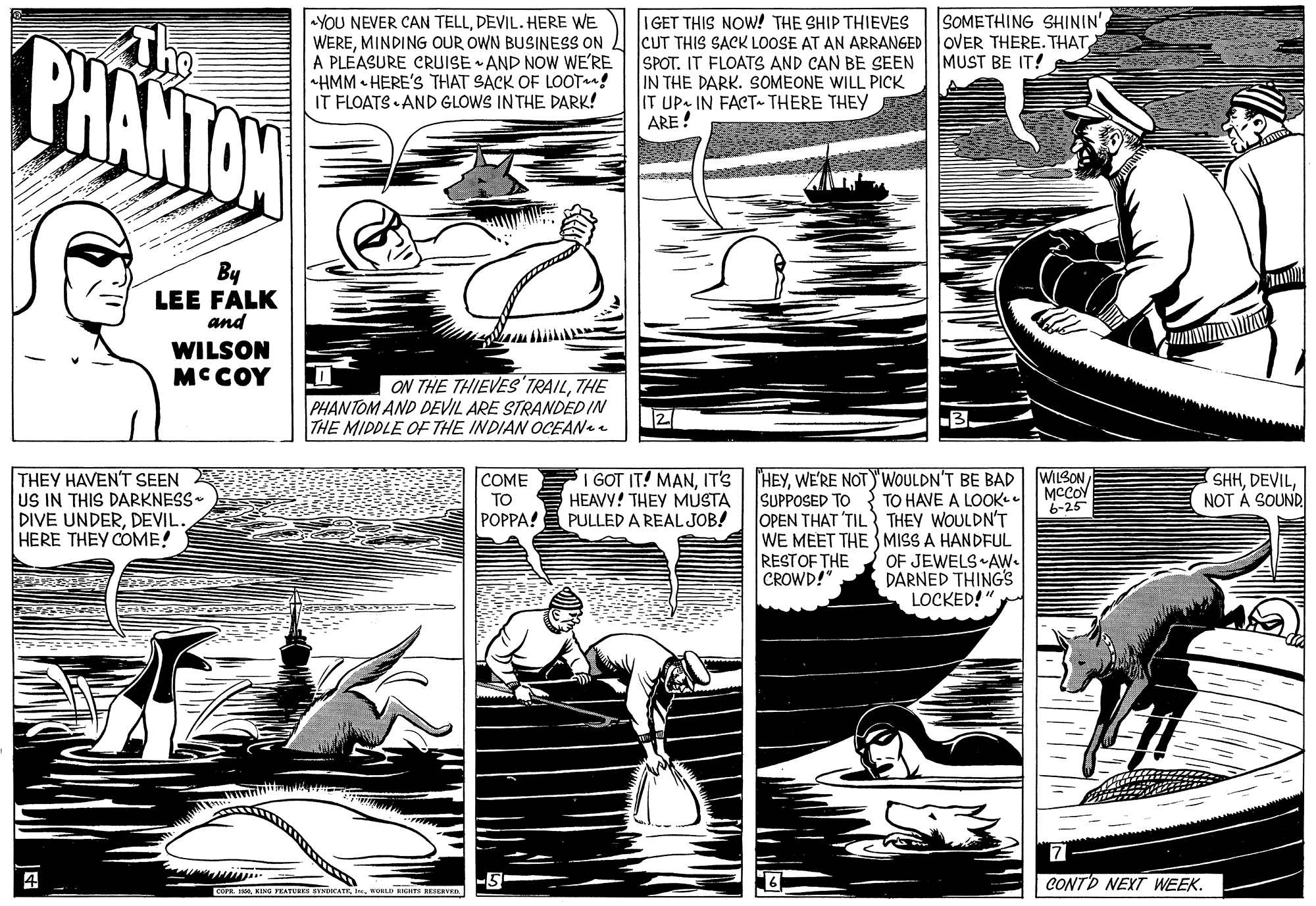 Comic book OCR: YOU NEVER CAN TELLDEVIL. HERE WE WEREMINDING OUR OWN BUSINESS ON A PLEASURE CRUISE AND NOW WE'RE HMM • HERE'S THAT SACK OF LOOT! IT FLOATS AND GLOWS INTHE DARK! SOMETHING SHININ' I GET THIS NOW! THE SHIP THIEVES CUT THIS SACK LOOSE AT AN ARRANGED OVER THERE. THAT SPOT. IT FLOATS AND CAN BE SEEN IN THE DARK. SOMEONE WILL PICK IT UP IN FACT THERE THEY ARE! The BHANTOW MUST BE IT! By LEE FALK and WILSON MCCOY ON THE THIEVES'TRAILTHE PHANTOM AND DEVIL ARE STRANDED IN THE MIDDLE OF THE INDIAN OCEANe 2 I GOT IT! MANIT'S HEAVY! THEY MUSTA THEY HAVEN'T SEEN US IN THIS DARKNESS- DIVE UNDERDEVIL. HERE THEY COME! HEYWE'RE NOT)'WOULDN'T BE BAD TO HAVE A LOOKL OPEN THAT 'TIL THEY WOULDN'T WE MEET THE MISS A HANDFUL OF JEWELS AW. DARNED THING's LOCKED!" COME TO POPPA! E PULLED A REAL JOB! WILSON MCCOY 6-25 SHHNOT A SOUND SUPPOSED TO RESTOF THE CROWD!" 4 CONTD NEXT WEEK. C. IKING PRATS NE YOU NEVER CAN TELLDEVIL. HERE WE WEREMINDING OUR OWN BUSINESS ON A PLEASURE CRUISE AND NOW WE'RE HMM • HERE'S THAT SACK OF LOOT! IT FLOATS AND GLOWS INTHE DARK! SOMETHING SHININ' I GET THIS NOW! THE SHIP THIEVES CUT THIS SACK LOOSE AT AN ARRANGED OVER THERE. THAT SPOT. IT FLOATS AND CAN BE SEEN IN THE DARK. SOMEONE WILL PICK IT UP IN FACT THERE THEY ARE! The BHANTOW MUST BE IT! By LEE FALK and WILSON MCCOY ON THE THIEVES'TRAILTHE PHANTOM AND DEVIL ARE STRANDED IN THE MIDDLE OF THE INDIAN OCEANe 2 I GOT IT! MANIT'S HEAVY! THEY MUSTA THEY HAVEN'T SEEN US IN THIS DARKNESS- DIVE UNDERDEVIL. HERE THEY COME! HEYWE'RE NOT)'WOULDN'T BE BAD TO HAVE A LOOKL OPEN THAT 'TIL THEY WOULDN'T WE MEET THE MISS A HANDFUL OF JEWELS AW. DARNED THING's LOCKED!" COME TO POPPA! E PULLED A REAL JOB! WILSON MCCOY 6-25 SHHNOT A SOUND SUPPOSED TO RESTOF THE CROWD!" 4 CONTD NEXT WEEK. C. IKING PRATS NE