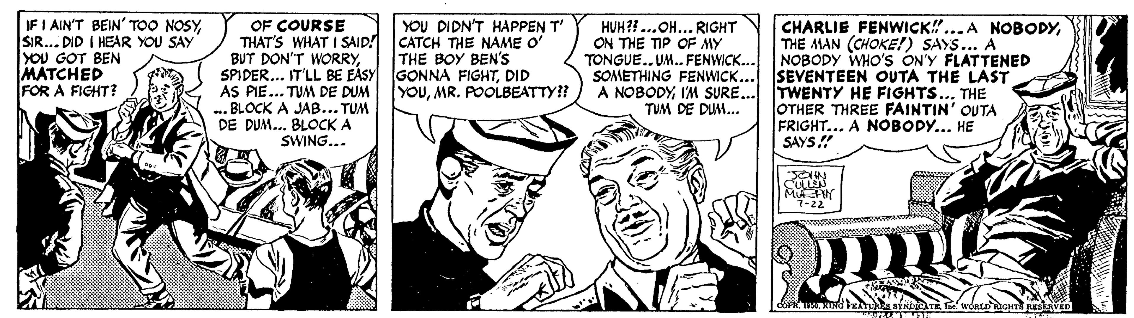 Comic book OCR: IF I AIN'T BEIN' TOO NOSYSIR... DID I HEAR YOU SAY YOU GOT BEN MATCHED FOR A FIGHT? OF COURSE THAT'S WHAT I SAID! BUT DON'T WORRYDID AS PIE... TUM DE DUM BLOCK A JAB... TUM DE DUM... BLOCK A CHARLIE FENWICK!...A NOBODYTHE MAN (CHOKE!) SAYS... A NOBODY WHO'S ON'Y FLATTENED SEVENTEEN OUTA THE LAST YOU DIDN'T HAPPEN T' CATCH THE NAME O' THE BOY BEN'S HUH?? ...OH... RIGHT ON THE TIP OF MY TONGUE..UM. FENWICK.. SOMETHING FENWICK... A NOBODYIM SURE... TWENTY HE FIGHTS... THE YOUMR. POOLBEATTY?? OTHER THREE FAINTIN' OUTA FRIGHT... A NOBODY... HE SAYS! TUM DE DUM.. SWING... SULLN 7-22 IF I AIN'T BEIN' TOO NOSYSIR... DID I HEAR YOU SAY YOU GOT BEN MATCHED FOR A FIGHT? OF COURSE THAT'S WHAT I SAID! BUT DON'T WORRYSPIDER... IT'LL BE EÀSY GONNA FIGHTDID AS PIE... TUM DE DUM BLOCK A JAB... TUM DE DUM... BLOCK A CHARLIE FENWICK!...A NOBODYTHE MAN (CHOKE!) SAYS... A NOBODY WHO'S ON'Y FLATTENED SEVENTEEN OUTA THE LAST YOU DIDN'T HAPPEN T' CATCH THE NAME O' THE BOY BEN'S HUH?? ...OH... RIGHT ON THE TIP OF MY TONGUE..UM. FENWICK.. SOMETHING FENWICK... A NOBODYIM SURE... TWENTY HE FIGHTS... THE YOUMR. POOLBEATTY?? OTHER THREE FAINTIN' OUTA FRIGHT... A NOBODY... HE SAYS! TUM DE DUM.. SWING... SULLN 7-22