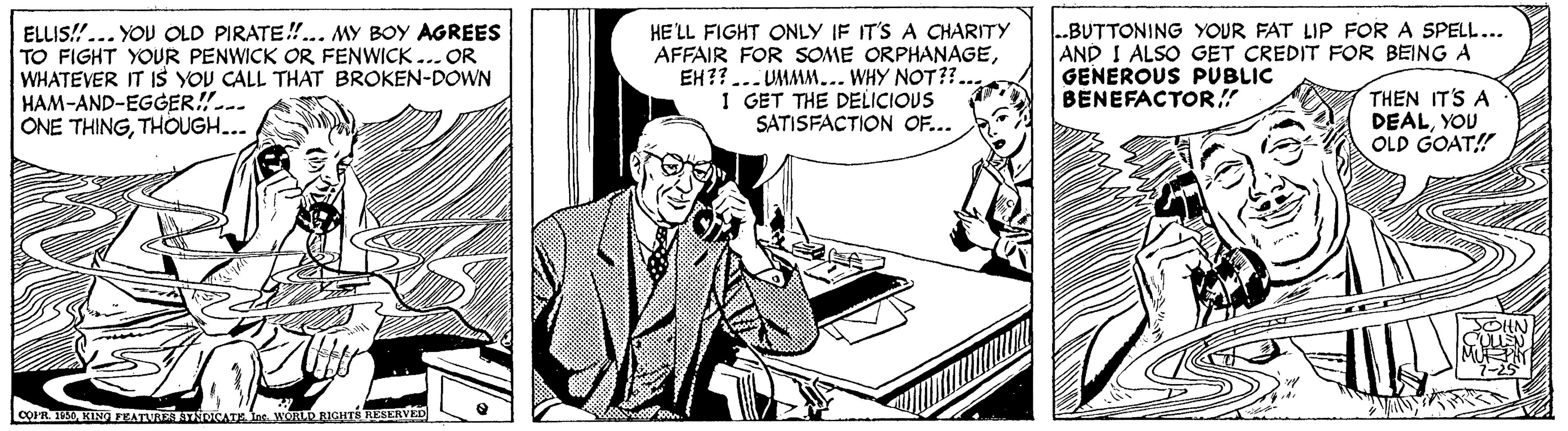Tie OCR: !!...YOU OLD PIRATE!.. MY BOY AGREES TO FIGHT YOUR PENWICK OR FENWICK ...OR WHATEVER IT IS YOU CALL THAT BROKEN-DOWN HAM-AND-EGGER!-.. ONE THINGTHOUGH... HE'LL FIGHT ONLY IF IT'S A CHARITY AFFAIR FOR SOME ORPHANAGEEH?? ... UMMM... WHY NOT??.. 1 GET THE DELICIOUS SATISFACTION OF... .BUTTONING YOUR FAT LIP FOR A SPELL... AND I ALSO GET CREDIT FOR BEINGA GENEROUS PUBLIC BENEFACTOR!! ELLIS THEN IT'S A DEALYOU OLD GOAT! COPR. KING FEATURES ATNOCATE Ins. WORLD RIGHTE RESERVE !!...YOU OLD PIRATE!.. MY BOY AGREES TO FIGHT YOUR PENWICK OR FENWICK ...OR WHATEVER IT IS YOU CALL THAT BROKEN-DOWN HAM-AND-EGGER!-.. ONE THINGTHOUGH... HE'LL FIGHT ONLY IF IT'S A CHARITY AFFAIR FOR SOME ORPHANAGEEH?? ... UMMM... WHY NOT??.. 1 GET THE DELICIOUS SATISFACTION OF... .BUTTONING YOUR FAT LIP FOR A SPELL... AND I ALSO GET CREDIT FOR BEINGA GENEROUS PUBLIC BENEFACTOR!! ELLIS THEN IT'S A DEALYOU OLD GOAT! COPR. KING FEATURES ATNOCATE Ins. WORLD RIGHTE RESERVE