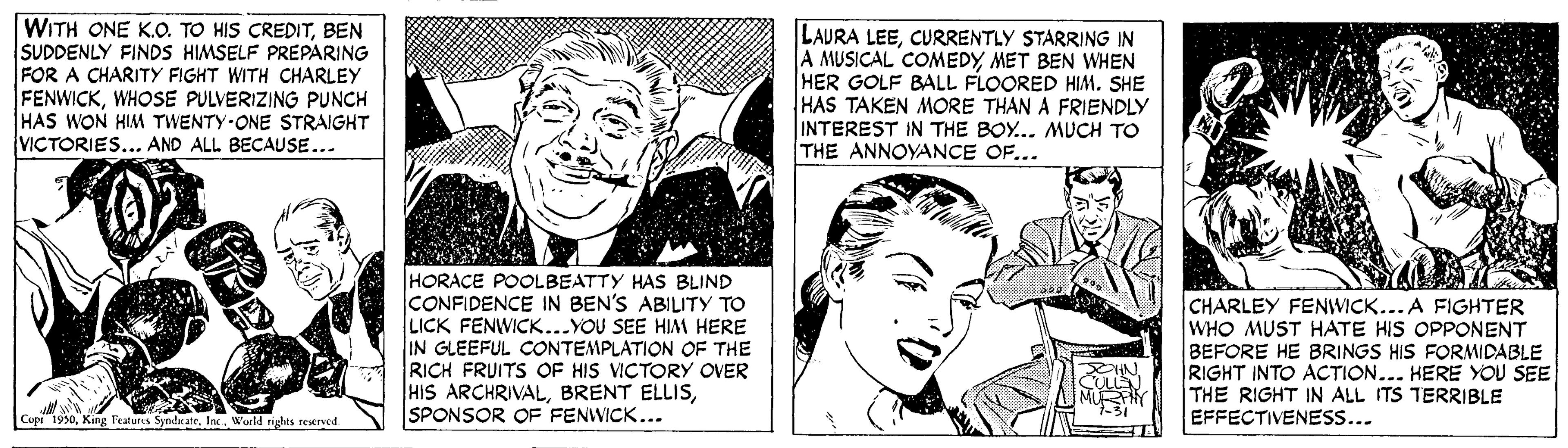 Happy OCR: WITH ONE K.O. TO HIS CREDITBEN SUDDENLY FINDS HIMSELF PREPARING FOR A CHARITY FIGHT WITH CHARLEY FENWICKWHOSE PULVERIZING PUNCH HAS WON HIM TWENTY ONE STRAIGHT VICTORIES... AND ALL BECAUSE... LAURA LEECURRENTLY STARRING IN A MUSICAL COMEDYMET BEN WHEN HER GOLF BALL FLOORED HIM. SHE HAS TAKEN MORE THAN A FRIENDLY INTEREST IN THE BOY... MUCH TO THE ANNOYANCE OF... HORACE POOLBEATTY HASs BLIND ICONFIDENCE IN BEN'S ABILITY TO LICK FENWICK...YOU SEE HIM HERE IN GLEEFUL CONTEMPLATION OF THE RICH FRUITS OF HIS VICTORY OVER HIS ARCHRIVALSPONSOR OF FENWICK... CHARLEY FENWICK...A FIGHTER WHO MUST HATE HIS OPPONENT BEFORE HE BRINGS HIS FORMIDABLE RIGHT INTO ACTION... HERE YOU SEE THE RIGHT IN ALL ITS TERRIBLE EFFECTIVENES.... 1990World righes seserved. WITH ONE K.O. TO HIS CREDITBEN SUDDENLY FINDS HIMSELF PREPARING FOR A CHARITY FIGHT WITH CHARLEY FENWICKWHOSE PULVERIZING PUNCH HAS WON HIM TWENTY ONE STRAIGHT VICTORIES... AND ALL BECAUSE... LAURA LEECURRENTLY STARRING IN A MUSICAL COMEDYMET BEN WHEN HER GOLF BALL FLOORED HIM. SHE HAS TAKEN MORE THAN A FRIENDLY INTEREST IN THE BOY... MUCH TO THE ANNOYANCE OF... HORACE POOLBEATTY HASs BLIND ICONFIDENCE IN BEN'S ABILITY TO LICK FENWICK...YOU SEE HIM HERE IN GLEEFUL CONTEMPLATION OF THE RICH FRUITS OF HIS VICTORY OVER HIS ARCHRIVALBRENT ELLISSPONSOR OF FENWICK... CHARLEY FENWICK...A FIGHTER WHO MUST HATE HIS OPPONENT BEFORE HE BRINGS HIS FORMIDABLE RIGHT INTO ACTION... HERE YOU SEE THE RIGHT IN ALL ITS TERRIBLE EFFECTIVENES.... 1990King features SyndicateWorld righes seserved.