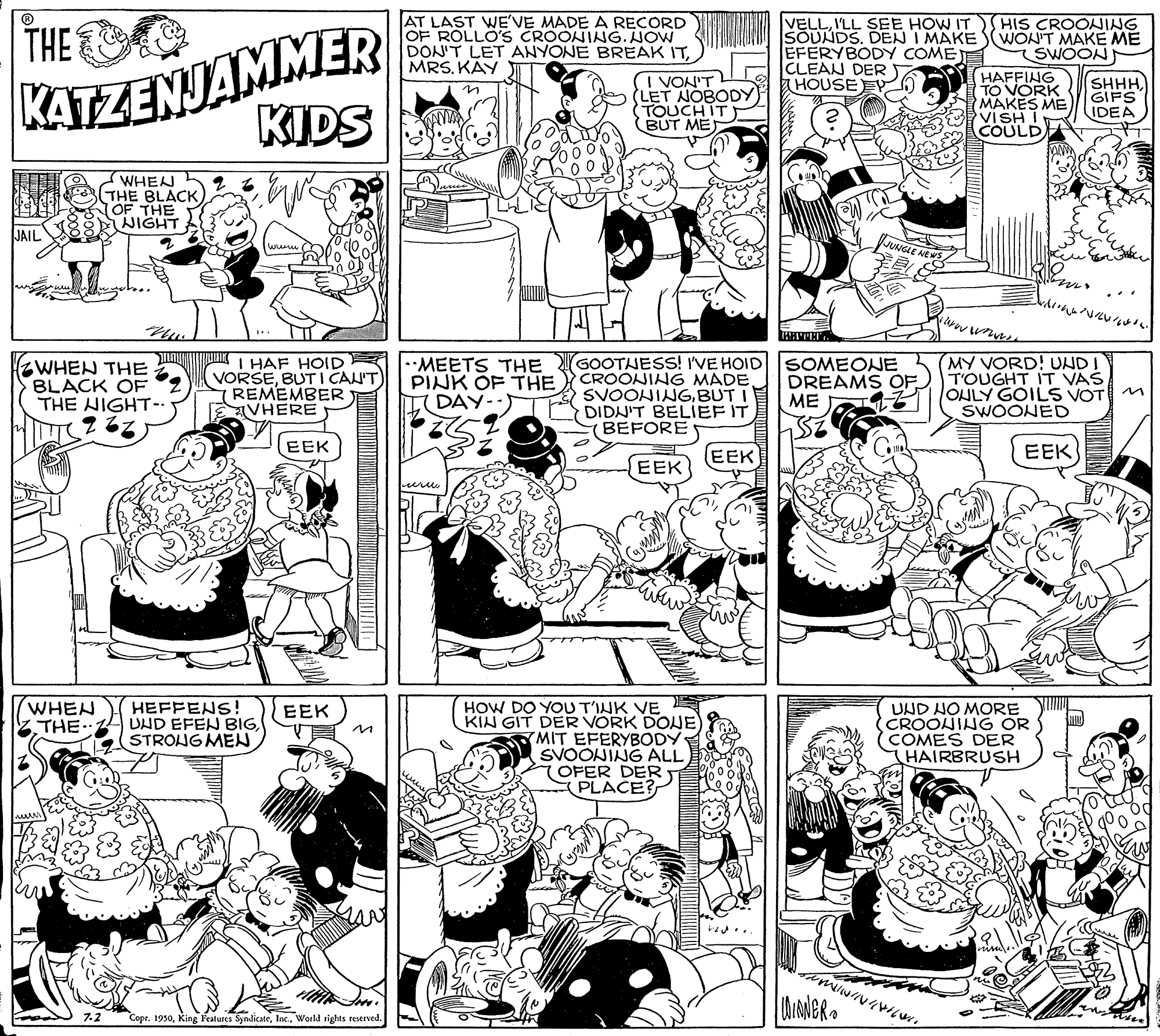 Line OCR: KATZENJAMMER KIDS AT LAST WE'VE MADE A RECORD OF ROLLO'S CROONING. NOW DON'T LET ANYONE BREAK ITMRS. KÄY VELLI'LL SEE HOW IT SOUNDS. DEN I MAKE (WON'T MAKE ME EFERYBODY COME CLEAN DER HOUSE EYO HIS CROOJING THE I VON'T LET NOBODY TOUCHIT) BUT MEJ V? SWOON HAFFING TO VORK MAKES ME VISH I COULD SHHH. GIFS IDEA WHEN THE BLACK OF THE NIGHT JAIL JUNGLE ?? TAT- ZWHEN THE BLACK OF THE NIGHT- MNL HAF HOID VORSEBUT I CAN'T 7 REMEMBER VHERE •MEETS THE PINK OF THE DAY-. GOOTHESS! I'VE HOID CROONING MADE SVOONINGBUT I DIDN'T BELIEF IT BEFORE SOMEONE DREAMS OF. ME MY VORD! UNDI T'OUGHT IT VAŠ OHLY GOILS VOT M SWOONED EEK EEK EEK EEK urew WHEN THE. HEFFENS! UHD EFEN BIGSTRONG MEN HOW DO YOU T'INK VE KIN GIT DER VORK DONE MIT EFERYBODY SVOONING ALL 7OFER DER PLACE? UND HO MORE CROONING OR COMES DER HAIRBRUSH EEK 7.2 Copt. 1930World rights reserved. KATZENJAMMER KIDS AT LAST WE'VE MADE A RECORD OF ROLLO'S CROONING. NOW DON'T LET ANYONE BREAK ITMRS. KÄY VELLI'LL SEE HOW IT SOUNDS. DEN I MAKE (WON'T MAKE ME EFERYBODY COME CLEAN DER HOUSE EYO HIS CROOJING THE I VON'T LET NOBODY TOUCHIT) BUT MEJ V ? SWOON HAFFING TO VORK MAKES ME VISH I COULD SHHH. GIFS IDEA WHEN THE BLACK OF THE NIGHT JAIL JUNGLE ?? TAT- ZWHEN THE BLACK OF THE NIGHT- MNL HAF HOID VORSEBUT I CAN'T 7 REMEMBER VHERE •MEETS THE PINK OF THE DAY-. GOOTHESS! I'VE HOID CROONING MADE SVOONINGBUT I DIDN'T BELIEF IT BEFORE SOMEONE DREAMS OF. ME MY VORD! UNDI T'OUGHT IT VAŠ OHLY GOILS VOT M SWOONED EEK EEK EEK EEK urew WHEN THE. HEFFENS! UHD EFEN BIGSTRONG MEN HOW DO YOU T'INK VE KIN GIT DER VORK DONE MIT EFERYBODY SVOONING ALL 7OFER DER PLACE? UND HO MORE CROONING OR COMES DER HAIRBRUSH EEK 7.2 Copt. 1930King Peatures SyndicateWorld rights reserved.