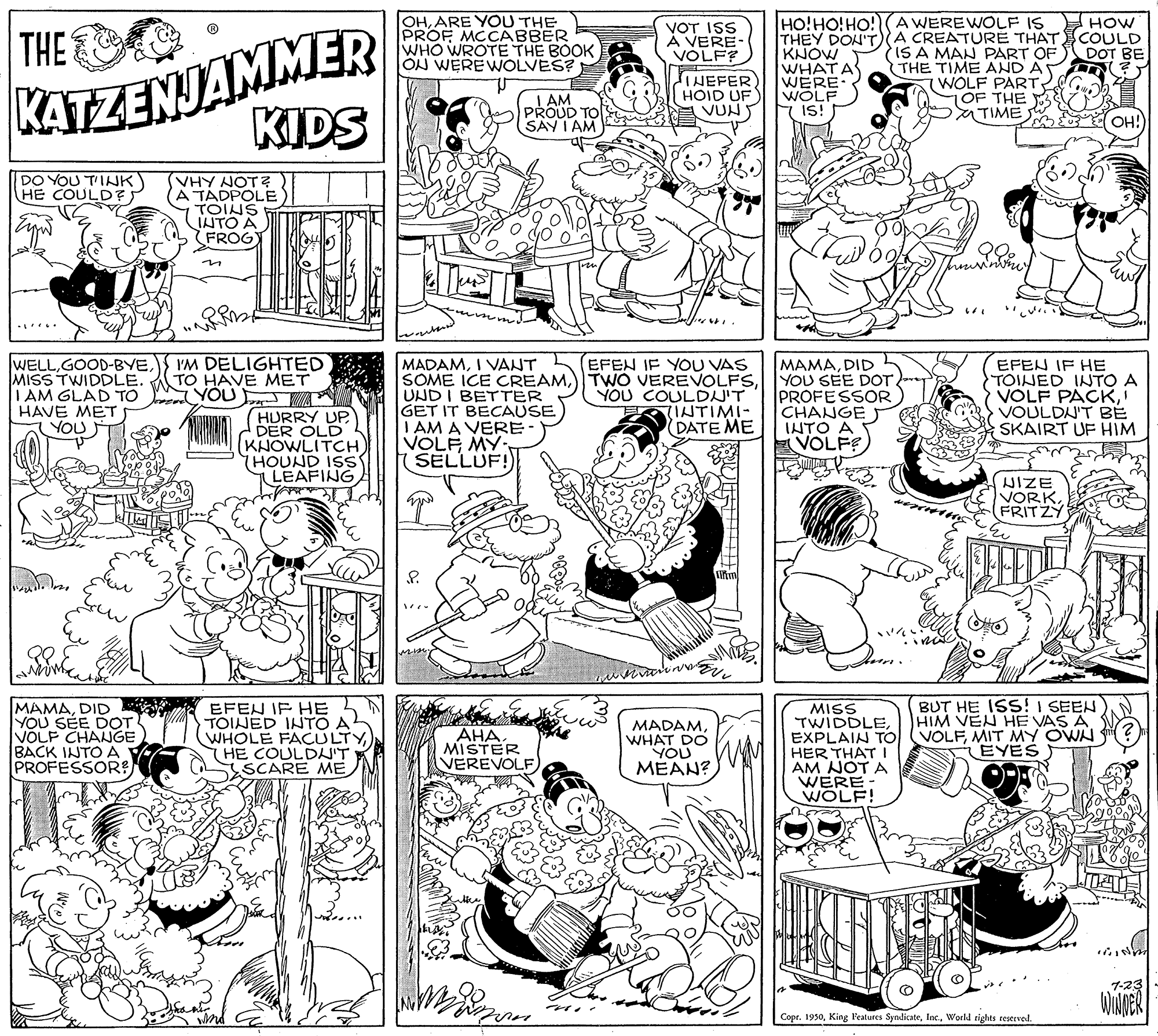 Line OCR: HOW OHARE YOU THE PROF MCCABBER WHO WROTE THE BOOK ON WEREWOLVES? HO!HO!HO! (AWEREWOLF IS KATZENJAMMER KIDS THE VOT ISS À VERE- VOLF? THEY DON'T A CREATURE THATCOULD (IS A MAN PART OF THE TIME AND A WOLF PART 7OF THE TIME KNOW WHAT A WERE WOLF DOT BE AM PROUD TO INEFER HOID UF VUN IS! SAY I AM OH! VHY NOT? (A TÁDPOLE TOINS INTO A FROG DO YOU T'IJK HE COULDF IM DELIGHTED TO HAVE MET YOU EFEN IF YOU VAS WELLMISS TWIDDLE. I AM GLAD TO HAVE MET YOU MADAMI VANT SOME ICE CREAMUNDI BETTER GET IT BECAUSE I AM A VERE VOLF MY- SELLUF! MAMADID YOU SEE DOT. PROFESSOR CHANGE INTO A VOLFE EFEN IF HE TOINED INTO A VOLF PACKVOULDN'T BE SKAIRT UF HIM YOU COULDJ'T INTIMI- (DATE ME HURRY UP DER OLD KNOWLITCH) THOUND ISS LEAFING WIZE VORKFRITZY BUT HE ISS! I SEEN HIM VEN HE VAS A MAMADID i EFEN IF HE YOU SÉE DOT VOLF CHANGE BACK INTOA PROFESSOR? TOINED INTO A WHOLE FACULTY HE COULDA'T SSCARE ME MADAMWHAT DO YOU MEAN? MISS TWIDDLEMIT MY OWN ?) HER THAT I AM NOT A WERE WOLF! AHA MISTER VEREVOLF EYES 7-23 ? Copr. 1950World rights reserved. HOW OHARE YOU THE PROF MCCABBER WHO WROTE THE BOOK ON WEREWOLVES? HO!HO!HO! (AWEREWOLF IS KATZENJAMMER KIDS THE VOT ISS À VERE- VOLF? THEY DON'T A CREATURE THATCOULD (IS A MAN PART OF THE TIME AND A WOLF PART 7OF THE TIME KNOW WHAT A WERE WOLF DOT BE AM PROUD TO INEFER HOID UF VUN IS! SAY I AM OH! VHY NOT? (A TÁDPOLE TOINS INTO A FROG DO YOU T'IJK HE COULDF IM DELIGHTED TO HAVE MET YOU EFEN IF YOU VAS WELLMISS TWIDDLE. I AM GLAD TO HAVE MET YOU MADAMI VANT SOME ICE CREAM) TWO VEREVOLFSUNDI BETTER GET IT BECAUSE I AM A VERE VOLF MY- SELLUF! MAMADID YOU SEE DOT. PROFESSOR CHANGE INTO A VOLFE EFEN IF HE TOINED INTO A VOLF PACKVOULDN'T BE SKAIRT UF HIM YOU COULDJ'T INTIMI- (DATE ME HURRY UP DER OLD KNOWLITCH) THOUND ISS LEAFING WIZE VORKFRITZY BUT HE ISS! I SEEN HIM VEN HE VAS A MAMADID i EFEN IF HE YOU SÉE DOT VOLF CHANGE BACK INTOA PROFESSOR? TOINED INTO A WHOLE FACULTY HE COULDA'T SSCARE ME MADAMWHAT DO YOU MEAN? MISS TWIDDLEEXPLAIN TO (VOLFMIT MY OWN ?) HER THAT I AM NOT A WERE WOLF! AHA MISTER VEREVOLF EYES 7-23 ? Copr. 1950King Features SyndicateWorld rights reserved.