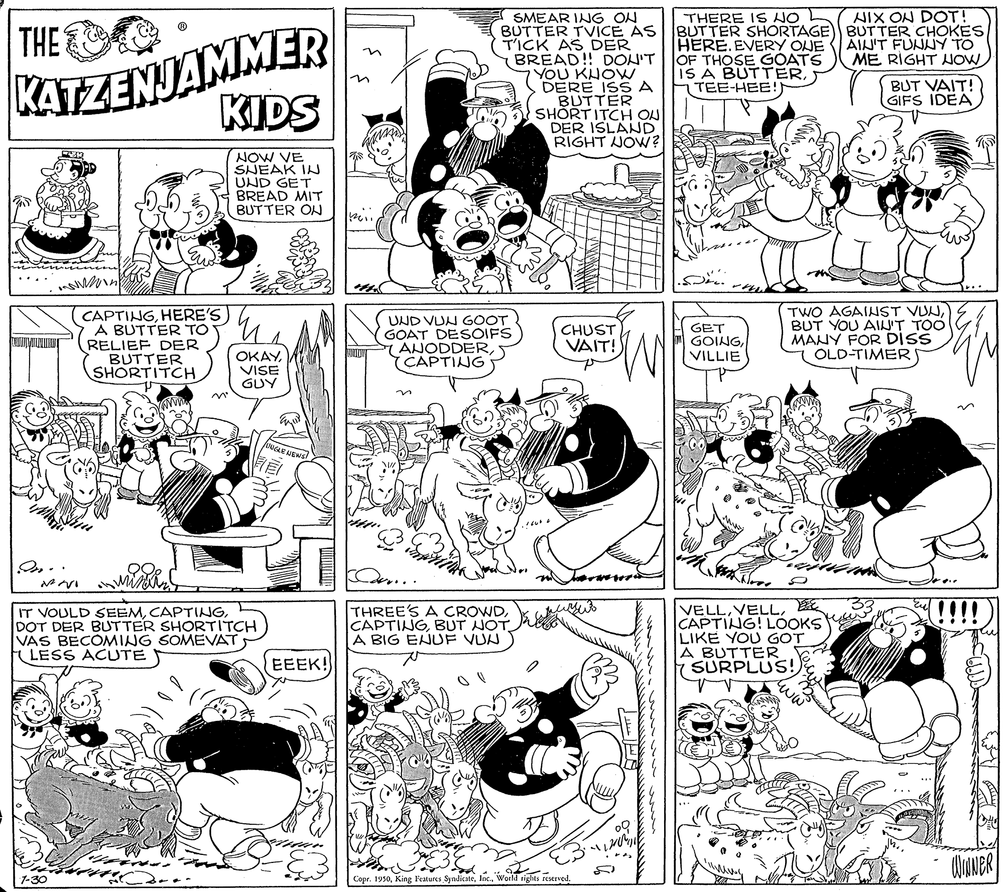 Organism OCR: THERE IS NO L BUTTER SHORTAGE BUTTER CHOKESHERE.EVERY ONE OF THOSE GOATS IS A BUTTERTEE-HEE!) AIX ON DOT! KATEZENJAMMER KIDS SMEAR ING ON BUTTER TVICE AS T'ICK AS DER BREAD! DON'T YOU KHOW DERE ISS A BUTTER SHORTITCH ON DER ISLAND RIGHT JOW? THE AIN'T FUNNY TO ME RIGHT NOW in BUT VAIT! GIFS IDEA NOW VE SNEAK IN UND GET BREAD MIT BUTTER ON ins n CAPTINGHERE'S A BUTTER TO RELIEF DER BUTTER SHORTITCHUND VUN GOOT GOAT DESOIFS ANODDERCAPTING TWO AGAINST VUNBUT YOU AIJ'T TOO MANY FOR DISS OLD-TIMER CHUST VAIT! GET GOINGVILLIE OKAYVISE GUY HEWS IT VOULD SEEMDOT DER BUTTER SHORTITCH VAS BECÓMING SOMEVAT LESS ACUTE THREE'S A CROWDBUT NOT A BIG ENUF VUN VELLCAPTING! LOOKS LIKE YOU GOT A BUTTER SURPLUS! EEEK! ww Copr. 1950World rights restrved. THERE IS NO L BUTTER SHORTAGE BUTTER CHOKESHERE.EVERY ONE OF THOSE GOATS IS A BUTTERTEE-HEE!) AIX ON DOT! KATEZENJAMMER KIDS SMEAR ING ON BUTTER TVICE AS T'ICK AS DER BREAD! DON'T YOU KHOW DERE ISS A BUTTER SHORTITCH ON DER ISLAND RIGHT JOW? THE AIN'T FUNNY TO ME RIGHT NOW in BUT VAIT! GIFS IDEA NOW VE SNEAK IN UND GET BREAD MIT BUTTER ON ins n CAPTINGHERE'S A BUTTER TO RELIEF DER BUTTER SHORTITCHUND VUN GOOT GOAT DESOIFS ANODDERCAPTING TWO AGAINST VUNBUT YOU AIJ'T TOO MANY FOR DISS OLD-TIMER CHUST VAIT! GET GOINGVILLIE OKAYVISE GUY HEWS IT VOULD SEEMDOT DER BUTTER SHORTITCH VAS BECÓMING SOMEVAT LESS ACUTE THREE'S A CROWDBUT NOT A BIG ENUF VUN VELLCAPTING! LOOKS LIKE YOU GOT A BUTTER SURPLUS! EEEK! ww Copr. 1950King leatures SyndicateWorld rights restrved.