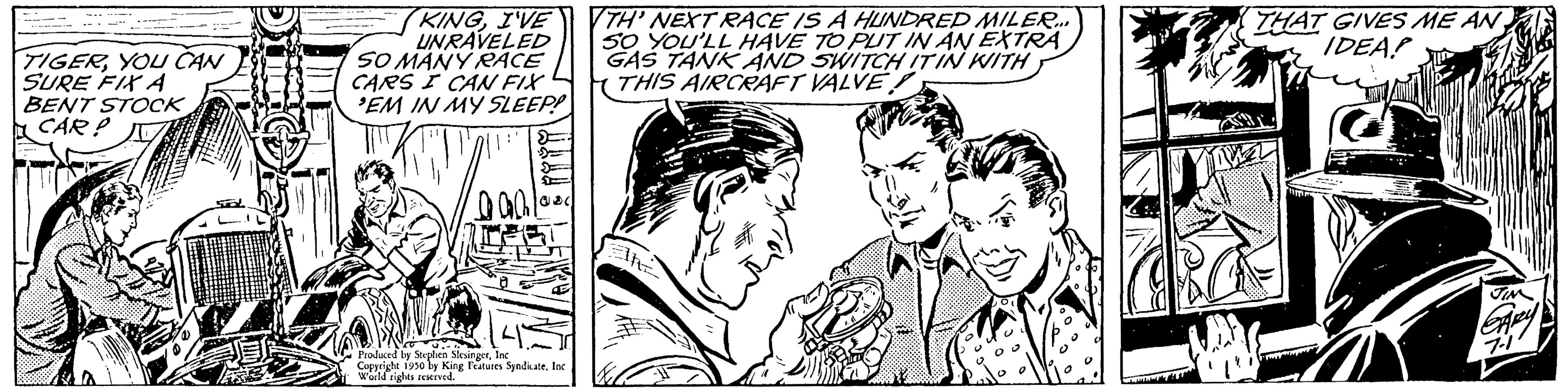 Font OCR: TIGERYOU CAN SURE FIX A BENT STOCK CAR? KINGI'VE UNRAVELED SO MANY RACE CARS I CAN FIX 'EM IN MY SLEEP! 'All' 0001 Produced by Stephen SkigetInc Copyright 1950 by King Features SyndiateInc World rights ived. TH' NEXT RACE IS A HUNDRED MILER... 50 YOU'LL HAVE TO PUT IN AN EXTRA GAS TANK AND SWITCH ITIN WITH THIS AIRCRAFT VALVE THAT GIVES ME AN IDEA! TIGERYOU CAN SURE FIX A BENT STOCK CAR ? KINGI'VE UNRAVELED SO MANY RACE CARS I CAN FIX ' EM IN MY SLEEP ! ' All ' 0001 Produced by Stephen SkigetInc Copyright 1950 by King Features SyndiateInc World rights ived . TH ' NEXT RACE IS A HUNDRED MILER ... 50 YOU'LL HAVE TO PUT IN AN EXTRA GAS TANK AND SWITCH ITIN WITH THIS AIRCRAFT VALVE THAT GIVES ME AN IDEA !
