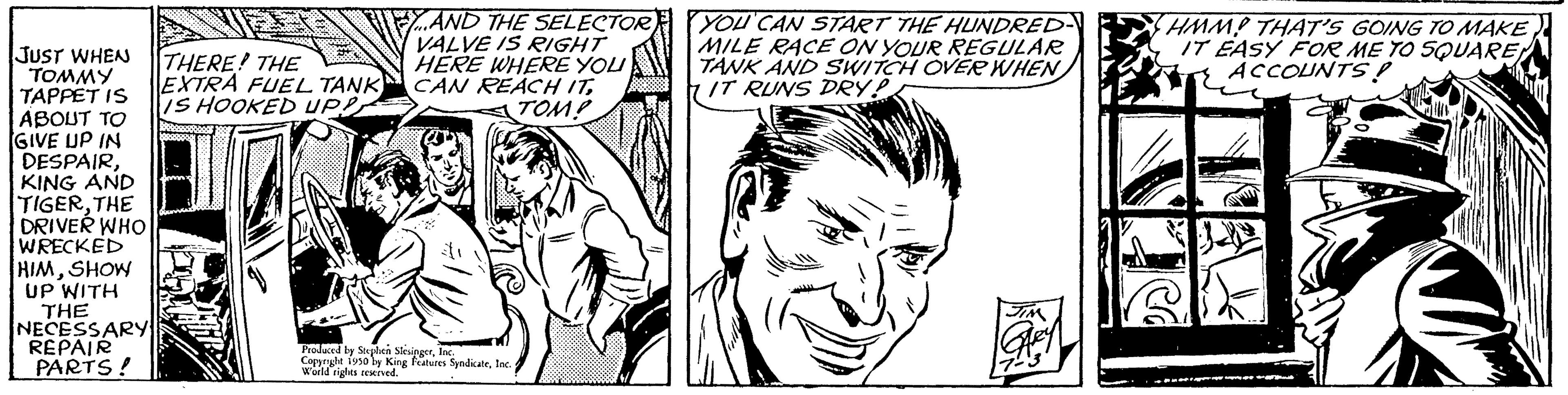 Art OCR: JUST WHEN TOMMY TAPPET IS ABOUT TO GIVE UP IN DESPAIRKING AND TIGERTHE DRIVER WHO WRECKED HIMSHOW UP WITH THE NECESSARY REPAIR PARTS! THERE! THE EXTRA FUEL TANK IS HOOKED UPP AND THE SELECTOR VALVE IS RIGHT HERE WHERE YOU CAN REACH ITTOM? Produced by Stephen SkesingerInc. Copyrighe 1910 by King Features SyndicateInd Wuild rights reserved. YOU CAN START THE HUNDRED- MILE RACE ON YOUR REGULAR TANK AND SWITCH OVER WHEN IT RUNS DRY!! HMMP THAT'S GOING TO MAKE IT EASY FOR ME TO SQUARE ACCOUNTS! JUST WHEN TOMMY TAPPET IS ABOUT TO GIVE UP IN DESPAIRKING AND TIGERTHE DRIVER WHO WRECKED HIMSHOW UP WITH THE NECESSARY REPAIR PARTS ! THERE ! THE EXTRA FUEL TANK IS HOOKED UPP AND THE SELECTOR VALVE IS RIGHT HERE WHERE YOU CAN REACH ITTOM ? Produced by Stephen SkesingerInc. Copyrighe 1910 by King Features SyndicateInd Wuild rights reserved . YOU CAN START THE HUNDRED MILE RACE ON YOUR REGULAR TANK AND SWITCH OVER WHEN IT RUNS DRY !! HMMP THAT'S GOING TO MAKE IT EASY FOR ME TO SQUARE ACCOUNTS !