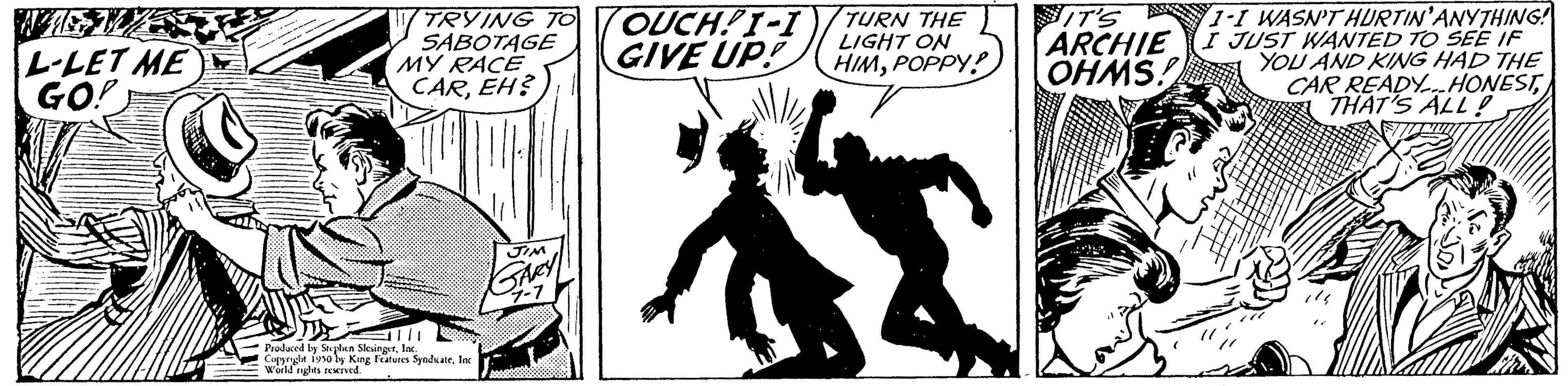 Fiction OCR: L-LET ME GO! TRYING TO SABOTAGE MY RACE CAREH? Produced by Splen Slesingetlac Copyryle isso by King Features SynduateInc World rights reserved. JIM GARY OUCH!I-I GIVE UP! TURN THE LIGHT ON HIMPOPPY! IT'S ARCHIE OHMS! 1-1 WASN'T HURTIN'ANYTHING! I JUST WANTED TO SEE IF YOU AND KING HAD THE CAR READY HONESTTHAT'S ALL! L - LET ME GO ! TRYING TO SABOTAGE MY RACE CAREH ? Produced by Splen Slesingetlac Copyryle isso by King Features SynduateInc World rights reserved . JIM GARY OUCH ! I - I GIVE UP ! TURN THE LIGHT ON HIMPOPPY ! IT'S ARCHIE OHMS ! 1-1 WASN'T HURTIN'ANYTHING ! I JUST WANTED TO SEE IF YOU AND KING HAD THE CAR READY HONESTTHAT'S ALL !