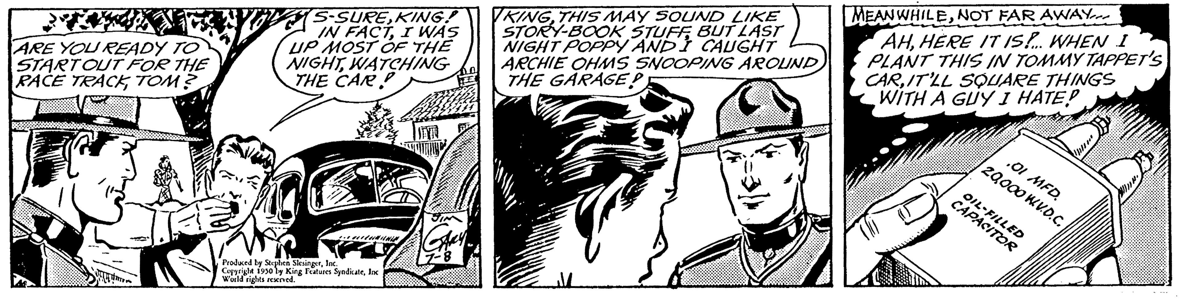 Monochrome OCR: ARE YOU READY TO START OUT FOR THE RACE TRACKTOM? 21 S-SUREKING! IN FACTI WAS UP MOST OF THE NIGHTWATCHING THE CAR Produced by Stephen SlesingerInc. Copyright 1930 by King Features Syndicatelo World rights acrved. IEVA KINGTHIS MAY SOUND LIKE STORY-BOOK STUFFBUT LAST NIGHT POPPY AND CAUGHT ARCHIE OHMS SNOOPING AROUND THE GARAGEP MEANWHILENOT FAR AWAY AHHERE IT IS!... WHEN I PLANT THIS IN TOMMY TAPPET'S CARIT'LL SQUARE THINGS WITH A GUY I HATE! .01 MFD. 20000 WV.D.C. CAPASITO ARE YOU READY TO START OUT FOR THE RACE TRACKTOM ? 21 S - SUREKING ! IN FACTI WAS UP MOST OF THE NIGHTWATCHING THE CAR Produced by Stephen SlesingerInc. Copyright 1930 by King Features Syndicatelo World rights acrved . IEVA KINGTHIS MAY SOUND LIKE STORY - BOOK STUFFBUT LAST NIGHT POPPY AND CAUGHT ARCHIE OHMS SNOOPING AROUND THE GARAGEP MEANWHILENOT FAR AWAY AHHERE IT IS ! ... WHEN I PLANT THIS IN TOMMY TAPPET'S CARIT'LL SQUARE THINGS WITH A GUY I HATE ! .01 MFD . 20000 WV.D.C. CAPASITO