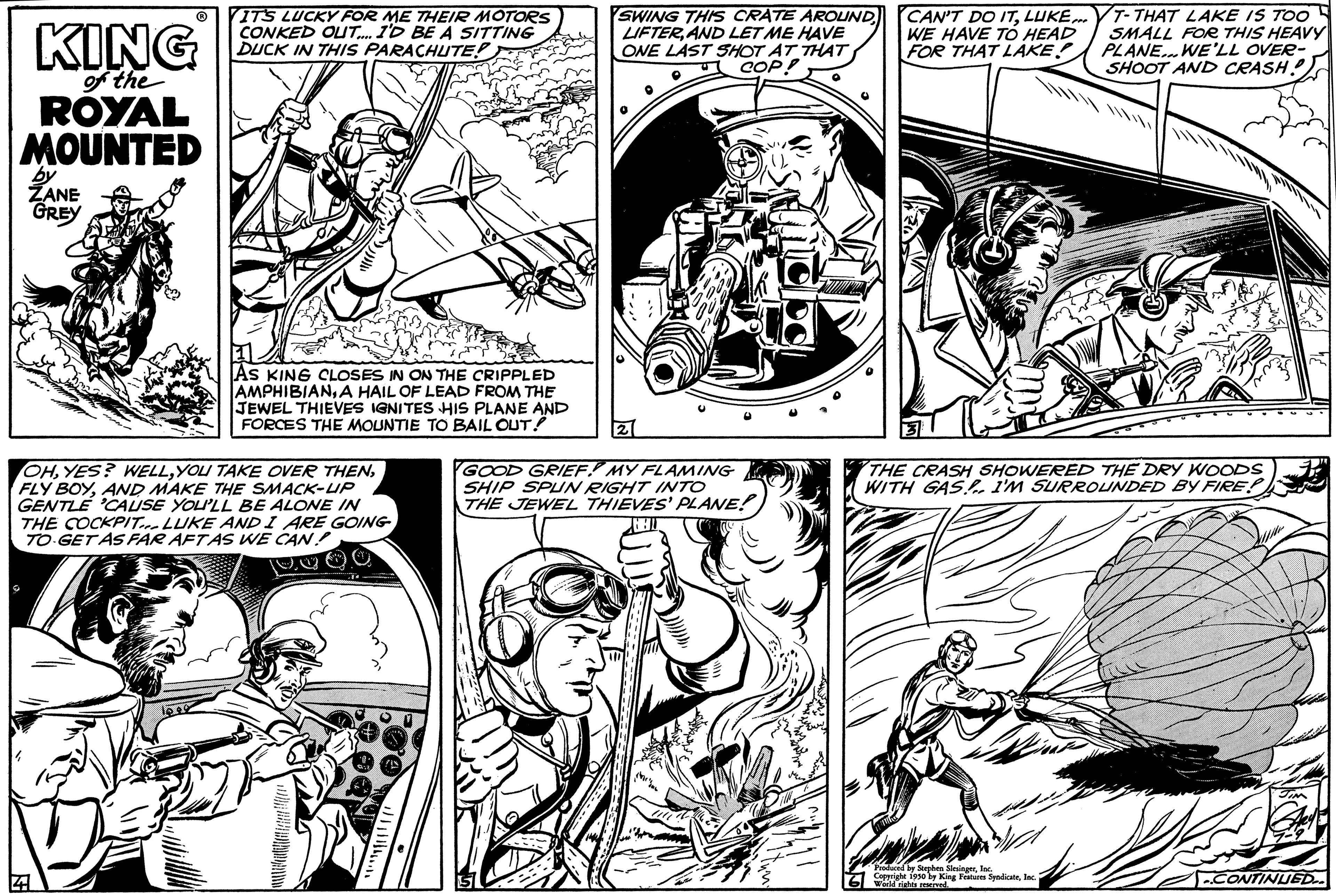 Gesture OCR: KING of the ROYAL MOUNTED by ZANE GREY IT'S LUCKY FOR ME THEIR MOTORS CONKED OUT.... I'D BE A SITTING DUCK IN THIS PARACHUTE!) AS KING CLOSES IN ON THE CRIPPLED AMPHIBIANA HAIL OF LEAD FROM THE JEWEL THIEVES IGNITES HIS PLANE AND FORCES THE MOUNTIE TO BAIL OUT! OHAND MAKE THE SMACK-UP GENTLE 'CAUSE YOU'LL BE ALONE IN THE COCKPIT. LUKE AND I ARE GOING TO GET AS FAR AFTAS WE CAN! COCO SWING THIS CRATE AROUND LIFTERAND LET ME HAVE ONE LAST SHOT AT THAT COP! 2 GOOD GRIEF! MY FLAMING SHIP SPUN RIGHT INTO THE JEWEL THIEVES' PLANE! CAN'T DO ITLUKE. WE HAVE TO HEAD FOR THAT LAKE! T-THAT LAKE IS TOO SMALL FOR THIS HEAVY PLANE... WE'LL OVER- SHOOT AND CRASH) THE CRASH SHOWERED THE DRY WOODS WITH GAS! I'M SURROUNDED BY FIRE! Produced by Stephen SlesingerIn Copright 1930 by King Features SyndicateIn World rights r CONTINUED.. KING of the ROYAL MOUNTED by ZANE GREY IT'S LUCKY FOR ME THEIR MOTORS CONKED OUT .... I'D BE A SITTING DUCK IN THIS PARACHUTE ! ) AS KING CLOSES IN ON THE CRIPPLED AMPHIBIANA HAIL OF LEAD FROM THE JEWEL THIEVES IGNITES HIS PLANE AND FORCES THE MOUNTIE TO BAIL OUT ! OHYES ? WELLYOU TAKE OVER THENFLY BOYAND MAKE THE SMACK - UP GENTLE ' CAUSE YOU'LL BE ALONE IN THE COCKPIT . LUKE AND I ARE GOING TO GET AS FAR AFTAS WE CAN ! COCO SWING THIS CRATE AROUND LIFTERAND LET ME HAVE ONE LAST SHOT AT THAT COP ! 2 GOOD GRIEF ! MY FLAMING SHIP SPUN RIGHT INTO THE JEWEL THIEVES ' PLANE ! CAN'T DO ITLUKE . WE HAVE TO HEAD FOR THAT LAKE ! T - THAT LAKE IS TOO SMALL FOR THIS HEAVY PLANE ... WE'LL OVER SHOOT AND CRASH ) THE CRASH SHOWERED THE DRY WOODS WITH GAS ! I'M SURROUNDED BY FIRE ! Produced by Stephen SlesingerIn Copright 1930 by King Features SyndicateIn World rights r CONTINUED ..