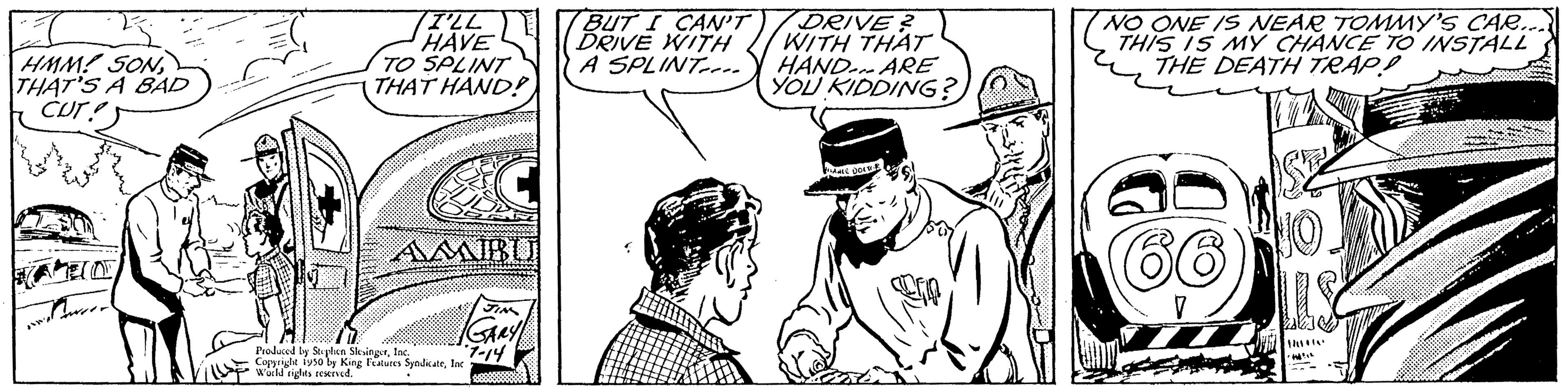 Font OCR: HMM! SON THAT'S A BAD CUTS I'LL HAVE TO SPLINT THAT HAND! AMIBU Produced by Stephen SlesingerInd Copyright 1950 by King Features SyndicateInc world rights reserved. 7-14 BUT I CAN'T DRIVE WITH A SPLINT DRIVE? WITH THAT HAND ARE YOU KIDDING? NO ONE IS NEAR TOMMY'S CAR.... THIS IS MY CHANCE TO INSTALL THE DEATH TRAP! J A HMM ! SON THAT'S A BAD CUTS I'LL HAVE TO SPLINT THAT HAND ! AMIBU Produced by Stephen SlesingerInd Copyright 1950 by King Features SyndicateInc world rights reserved . 7-14 BUT I CAN'T DRIVE WITH A SPLINT DRIVE ? WITH THAT HAND ARE YOU KIDDING ? NO ONE IS NEAR TOMMY'S CAR .... THIS IS MY CHANCE TO INSTALL THE DEATH TRAP ! J A