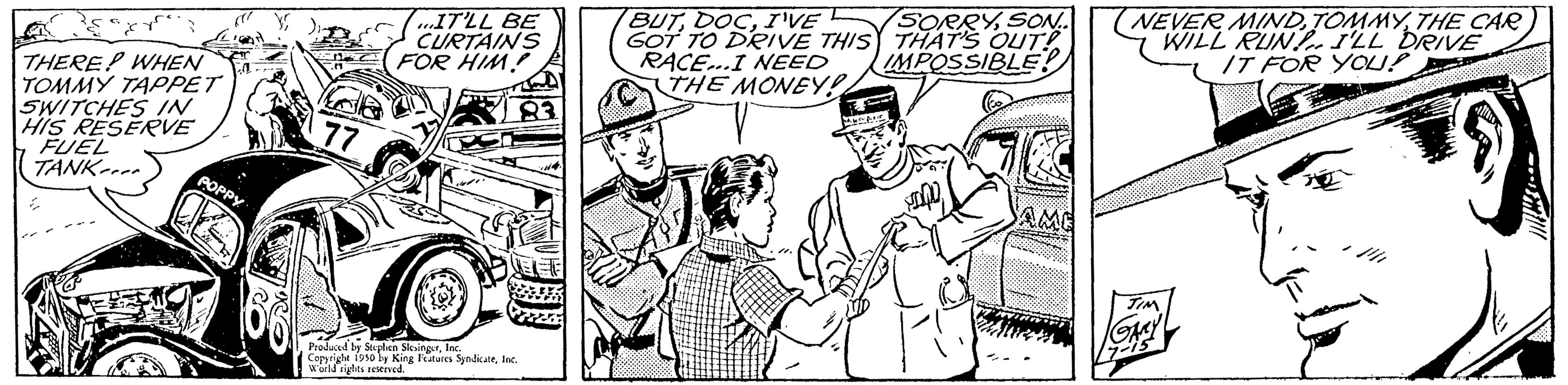Sleeve OCR: THERE? WHEN TOMMY TAPPET SWITCHES IN HIS RESERVE FUEL TANK POPPY IT'LL BE CURTAINS FOR HIM! Produced by Stephen SlingerInc. Copyright 1950 by King Features SyndicateInc. World sigles reserved BUTI'VE GOT TO DRIVE THIS RACE...I NEED THE MONEY! SORRYSON.. THAT'S OUT! IMPOSSIBLE! NEVER MINDTHE CAR WILL RUN I'LL DRIVE IT FOR YOU! THERE ? WHEN TOMMY TAPPET SWITCHES IN HIS RESERVE FUEL TANK POPPY IT'LL BE CURTAINS FOR HIM ! Produced by Stephen SlingerInc. Copyright 1950 by King Features SyndicateInc. World sigles reserved BUTI'VE GOT TO DRIVE THIS RACE ... I NEED THE MONEY ! SORRYSON .. THAT'S OUT ! IMPOSSIBLE ! NEVER MINDTHE CAR WILL RUN I'LL DRIVE IT FOR YOU !