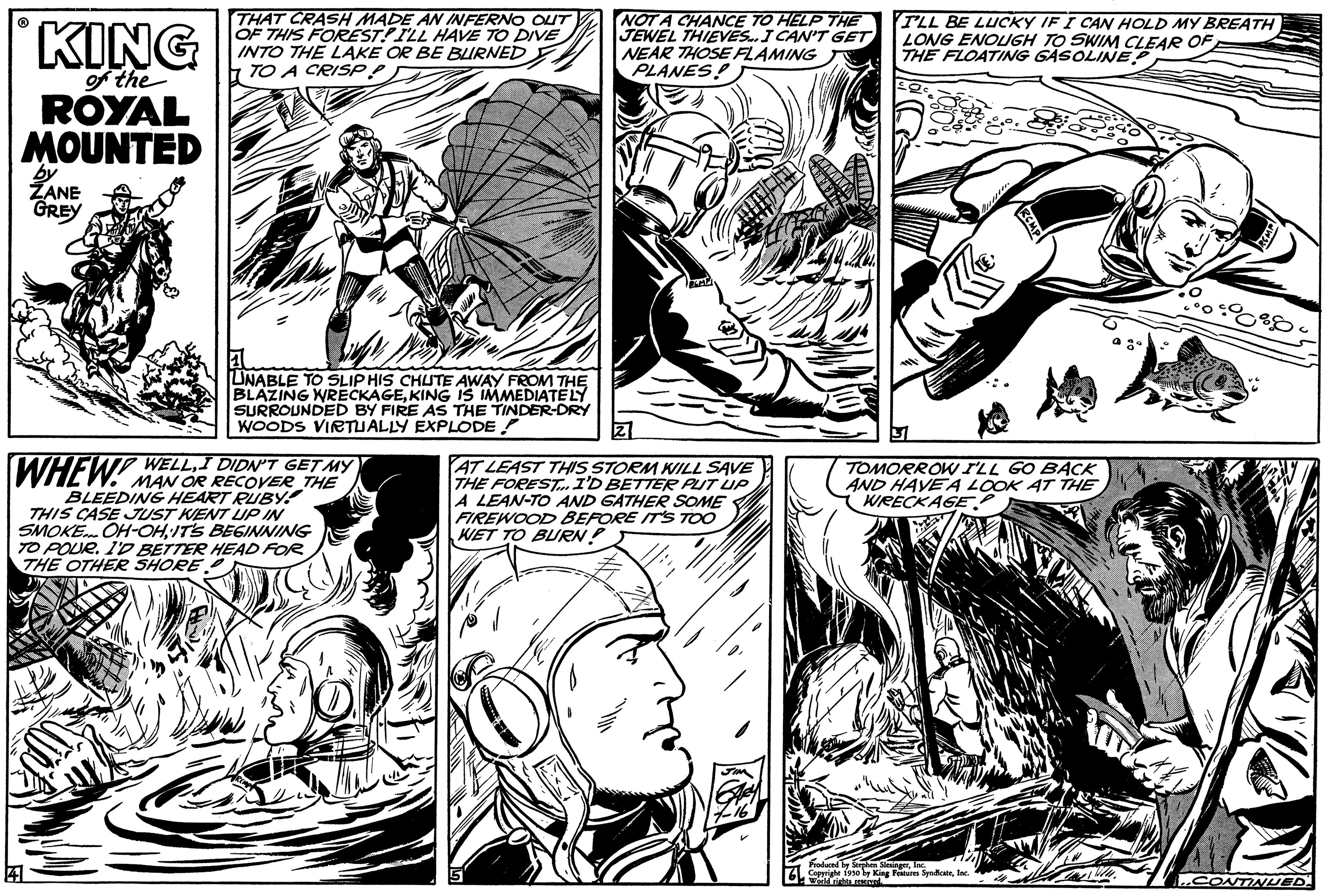 Gesture OCR: KING of the ROYAL MOUNTED by ZANE GREY THAT CRASH MADE AN INFERNO OUT OF THIS FORESTILL HAVE TO DIVE INTO THE LAKE OR BE BURNED TO A CRISP UNABLE TO SLIP HIS CHUTE AWAY FROM THE BLAZING WRECKAGEKING IS IMMEDIATELY SURROUNDED BY FIRE AS THE TINDER-DRY WOODS VIRTUALLY EXPLODE! WELLGET WHEW! MAN OR RECOVER THE BLEEDING HEART RUBY! THIS CASE JUST KENT UP IN SMOKE... OH-OHIT'S BEGINNING TO POUR. I'D BETTER HEAD FOR THE OTHER SHORE NOT A CHANCE TO HELP THE JEWEL THIEVES.. I CAN'T GET NEAR THOSE FLAMING PLANES! AT LEAST THIS STORM WILL SAVE THE FOREST I'D BETTER PUT UP A LEAN-TO AND GATHER SOME FIREWOOD BEFORE IT'S TOO WET TO BURN! I'LL BE LUCKY IF I CAN HOLD MY BREATH LONG ENOUGH TO SWIM CLEAR OF THE FLOATING GASOLINE TOMORROW I'LL GO BACK AND HAVE A LOOK AT THE WRECKAGE Coperte 1910 by King Features SentInc. World rights reserv 0 00000000 ..CONTINUED KING of the ROYAL MOUNTED by ZANE GREY THAT CRASH MADE AN INFERNO OUT OF THIS FORESTILL HAVE TO DIVE INTO THE LAKE OR BE BURNED TO A CRISP UNABLE TO SLIP HIS CHUTE AWAY FROM THE BLAZING WRECKAGEKING IS IMMEDIATELY SURROUNDED BY FIRE AS THE TINDER - DRY WOODS VIRTUALLY EXPLODE ! WELLGET WHEW ! MAN OR RECOVER THE BLEEDING HEART RUBY ! THIS CASE JUST KENT UP IN SMOKE ... OH - OHIT'S BEGINNING TO POUR . I'D BETTER HEAD FOR THE OTHER SHORE NOT A CHANCE TO HELP THE JEWEL THIEVES .. I CAN'T GET NEAR THOSE FLAMING PLANES ! AT LEAST THIS STORM WILL SAVE THE FOREST I'D BETTER PUT UP A LEAN - TO AND GATHER SOME FIREWOOD BEFORE IT'S TOO WET TO BURN ! I'LL BE LUCKY IF I CAN HOLD MY BREATH LONG ENOUGH TO SWIM CLEAR OF THE FLOATING GASOLINE TOMORROW I'LL GO BACK AND HAVE A LOOK AT THE WRECKAGE Coperte 1910 by King Features SentInc. World rights reserv 0 00000000 ..CONTINUED