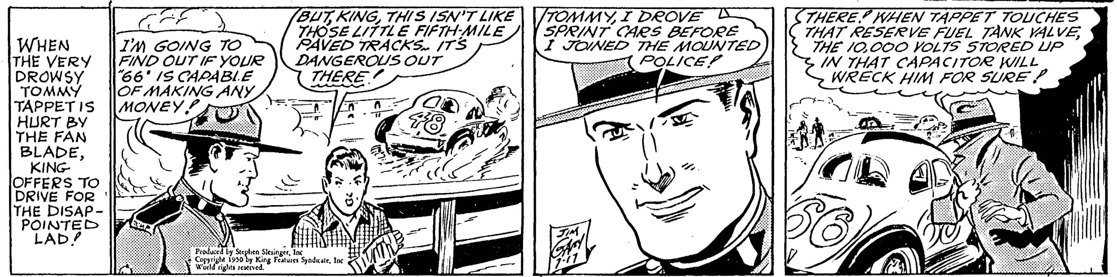 Organism OCR: WHEN THE VERY DROWSY TOMMY TAPPET IS HURT BY THE FAN BLADEKING OFFERS TO DRIVE FOR THE DISAP- POINTED LAD! I'M GOING TO FIND OUT IF YOUR "66' IS CAPABI.E OF MAKING ANY MONEY! (BUTTHIS ISN'T LIKE THOSE LITTLE FIFTH-MILE PAVED TRACKS. IT'S DANGEROUS OUT THERE GREEN Produced by Stephen SlesingerInc Copyright 1930 ly King Features SyndicateInc World rights reserved. TOMMYI DROVE L SPRINT CARS BEFORE I JOINED THE MOUNTED POLICE? for STHERE WHEN TAPPET TOUCHES THAT RESERVE FUEL TANK VALVE000 VOLTS STORED UP IN THAT CAPACITOR WILL WRECK HIM FOR SURE P WHEN THE VERY DROWSY TOMMY TAPPET IS HURT BY THE FAN BLADEKING OFFERS TO DRIVE FOR THE DISAP POINTED LAD ! I'M GOING TO FIND OUT IF YOUR " 66 ' IS CAPABI.E OF MAKING ANY MONEY ! ( BUTTHIS ISN'T LIKE THOSE LITTLE FIFTH - MILE PAVED TRACKS . IT'S DANGEROUS OUT THERE GREEN Produced by Stephen SlesingerInc Copyright 1930 ly King Features SyndicateInc World rights reserved . TOMMYI DROVE L SPRINT CARS BEFORE I JOINED THE MOUNTED POLICE ? for STHERE WHEN TAPPET TOUCHES THAT RESERVE FUEL TANK VALVETHE 10000 VOLTS STORED UP IN THAT CAPACITOR WILL WRECK HIM FOR SURE P