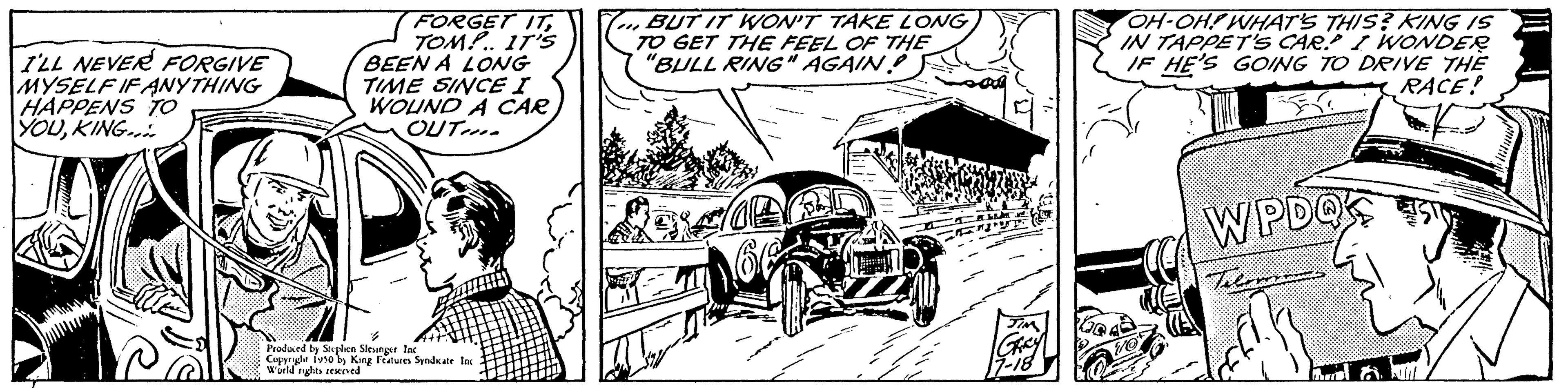 Parallel OCR: I'LL NEVER FORGIVE MYSELF IF ANYTHING HAPPENS TO YOUKING.... FORGET ITTOM!.. IT'S BEEN A LONG TIME SINCE I WOUND A CAR OUT Produced by Suplen Slenger lac Copynyle 150 by King Features Syndikate World rights reserved BUT IT WON'T TAKE LONG TO GET THE FEEL OF THE "BULL RING" AGAIN) OH-OH! WHAT'S THIS? KING IS IN TAPPET'S CARI WONDER IF HE'S GOING TO DRIVE THE RACE! WPDQ I'LL NEVER FORGIVE MYSELF IF ANYTHING HAPPENS TO YOUKING .... FORGET ITTOM ! .. IT'S BEEN A LONG TIME SINCE I WOUND A CAR OUT Produced by Suplen Slenger lac Copynyle 150 by King Features Syndikate World rights reserved BUT IT WON'T TAKE LONG TO GET THE FEEL OF THE " BULL RING " AGAIN ) OH - OH ! WHAT'S THIS ? KING IS IN TAPPET'S CARI WONDER IF HE'S GOING TO DRIVE THE RACE ! WPDQ