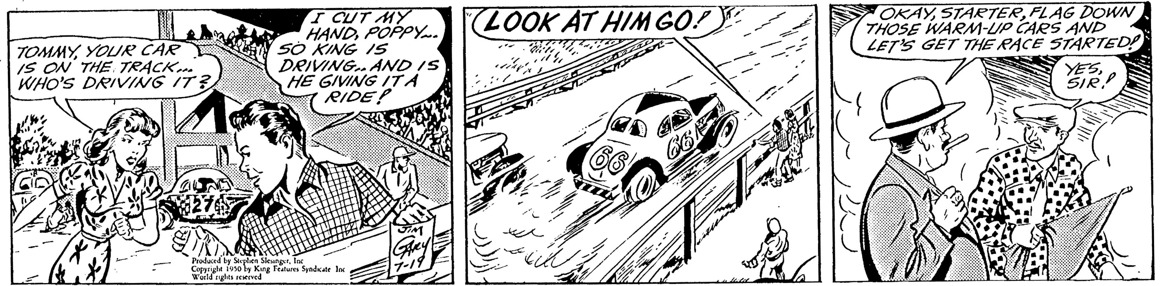 Motor vehicle OCR: TOMMYYOUR CAR IS ON THE TRACK... WHO'S DRIVING IT? I CUT MY HANDPOPPY... SO KING 15 DRIVING AND IS HE GIVING ITA RIDE? Produced by Stephen Sleunger Copyright Fuso by King Features Syndicate Inc World rights reserved LOOK AT HIM GO! G6 OKAYFLAG DOWN THOSE WARM-UP CARS AND LET'S GET THE RACE STARTED! YESSIR TOMMYYOUR CAR IS ON THE TRACK ... WHO'S DRIVING IT ? I CUT MY HANDPOPPY ... SO KING 15 DRIVING AND IS HE GIVING ITA RIDE ? Produced by Stephen Sleunger Copyright Fuso by King Features Syndicate Inc World rights reserved LOOK AT HIM GO ! G6 OKAYFLAG DOWN THOSE WARM - UP CARS AND LET'S GET THE RACE STARTED ! YES
