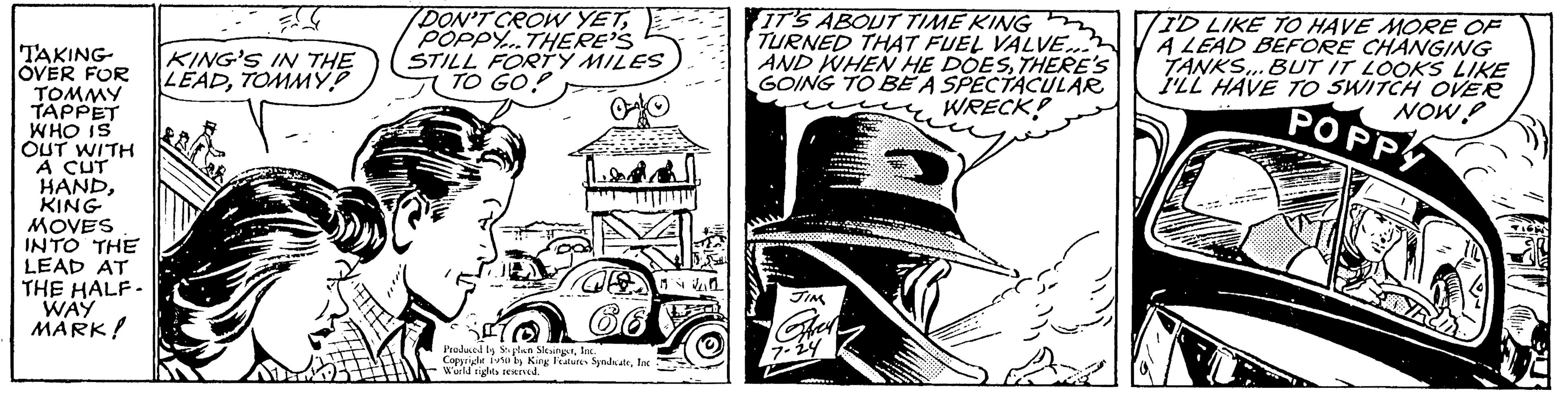 Publication OCR: TAKING OVER FOR TOMMY TAPPET WHO IS OUT WITH A CUT HANDKING MOVES INTO THE LEAD AT THE HALF- WAY MARK! KING'S IN THE LEADTOMMY? A DON'T CROW YETPOPPY...THERE'S STILL FORTY MILES TO GO! Produced to open SlingsInc. Coppi itu by King Features SyndicateInc World rights reserved. IT'S ABOUT TIME KING TURNED THAT FUEL VALVE... AND WHEN HE DOESTHERE'S GOING TO BE A SPECTACULAR WRECK! JIM I'D LIKE TO HAVE MORE OF A LEAD BEFORE CHANGING TANKS... BUT IT LOOKS LIKE I'LL HAVE TO SWITCH OVER NOW? POPPY TAKING OVER FOR TOMMY TAPPET WHO IS OUT WITH A CUT HANDKING MOVES INTO THE LEAD AT THE HALF WAY MARK ! KING'S IN THE LEADTOMMY ? A DON'T CROW YETPOPPY ... THERE'S STILL FORTY MILES TO GO ! Produced to open SlingsInc. Coppi itu by King Features SyndicateInc World rights reserved . IT'S ABOUT TIME KING TURNED THAT FUEL VALVE ... AND WHEN HE DOESTHERE'S GOING TO BE A SPECTACULAR WRECK ! JIM I'D LIKE TO HAVE MORE OF A LEAD BEFORE CHANGING TANKS ... BUT IT LOOKS LIKE I'LL HAVE TO SWITCH OVER NOW ? POPPY
