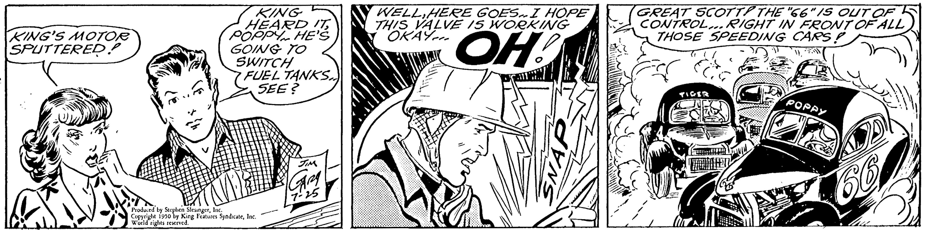 Comic book OCR: KING'S MOTOR SPUTTERED? KING HEARD ITPOPPY HE'S GOING TO SWITCH FUEL TANKS.. SEE? Produced by Sophie Corit 1990 by King Features SyndicateInc. World rights reserved. 7-25 WELLHERE GOES. I HOPE THIS VALVE IS WORKING OKAY... OH! GREAT SCOTT THE "66" IS OUT OF 5 CONTROL... RIGHT IN FRONT OF ALL) THOSE SPEEDING CARS! TIGER POPPY KING'S MOTOR SPUTTERED ? KING HEARD ITPOPPY HE'S GOING TO SWITCH FUEL TANKS .. SEE ? Produced by Sophie Corit 1990 by King Features SyndicateInc. World rights reserved . 7-25 WELLHERE GOES . I HOPE THIS VALVE IS WORKING OKAY ... OH ! GREAT SCOTT THE " 66 " IS OUT OF 5 CONTROL ... RIGHT IN FRONT OF ALL ) THOSE SPEEDING CARS ! TIGER POPPY