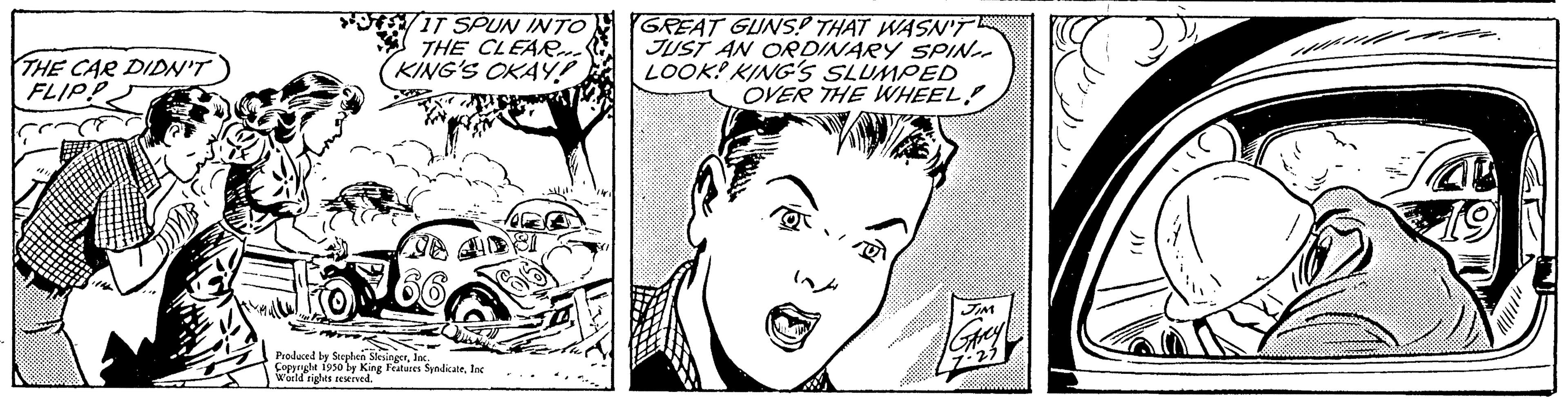 Cartoon OCR: THE CAR DIDN'T FLIP! ca IT SPUN INTO THE CLEAR... KING'S OKAY! www Produced by Se Copyright 1950 by King Features SyndicateInc World rights reserved Features: GREAT GUNS? THAT WASN'T JUST AN ORDINARY SPIN LOOK! KING'S SLUMPED OVER THE WHEEL JM | Greyl 7:25 THE CAR DIDN'T FLIP ! ca IT SPUN INTO THE CLEAR ... KING'S OKAY ! www Produced by Se Copyright 1950 by King Features SyndicateInc World rights reserved Features : GREAT GUNS ? THAT WASN'T JUST AN ORDINARY SPIN LOOK ! KING'S SLUMPED OVER THE WHEEL JM | Greyl 7:25