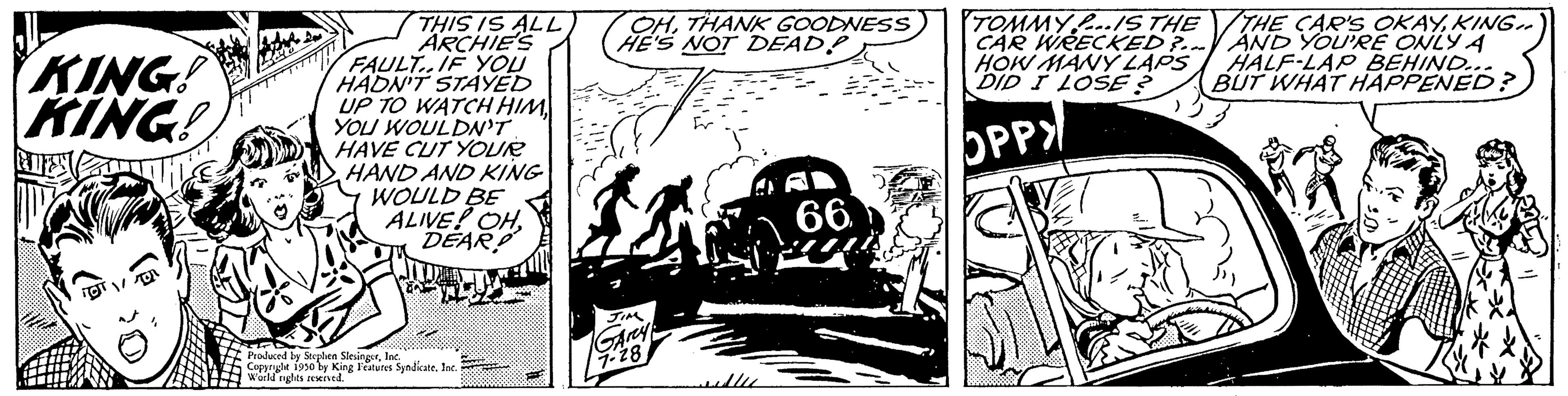 Monochrome OCR: KING! KING! MIES fed THIS IS ALL ARCHIE'S FAULT..IF YOU HADN'T STAYED UP TO WATCH HIM YOU WOULDN'T HAVE CUT YOUR HAND AND KING WOULD BE ALIVE! OHDEARD 17 pobed be Reulen Slevinestloc Copricle 1950 by Kine World bts werd King Features Syndicate. Inc OHTHANK GOODNESS HE'S NOT DEADP 16 Arey 7-28 66 TOMMY IS THE CAR WRECKED?... HOW MANY LAPS DID I LOSE? OPPY THE CAR'S OKAYKING AND YOU'RE ONLY A HALF-LAP BEHIND... BUT WHAT HAPPENED? KING ! KING ! MIES fed THIS IS ALL ARCHIE'S FAULT..IF YOU HADN'T STAYED UP TO WATCH HIM YOU WOULDN'T HAVE CUT YOUR HAND AND KING WOULD BE ALIVE ! OHDEARD 17 pobed be Reulen Slevinestloc Copricle 1950 by Kine World bts werd King Features Syndicate . Inc OHTHANK GOODNESS HE'S NOT DEADP 16 Arey 7-28 66 TOMMY IS THE CAR WRECKED ? ... HOW MANY LAPS DID I LOSE ? OPPY THE CAR'S OKAYKING AND YOU'RE ONLY A HALF - LAP BEHIND ... BUT WHAT HAPPENED ?