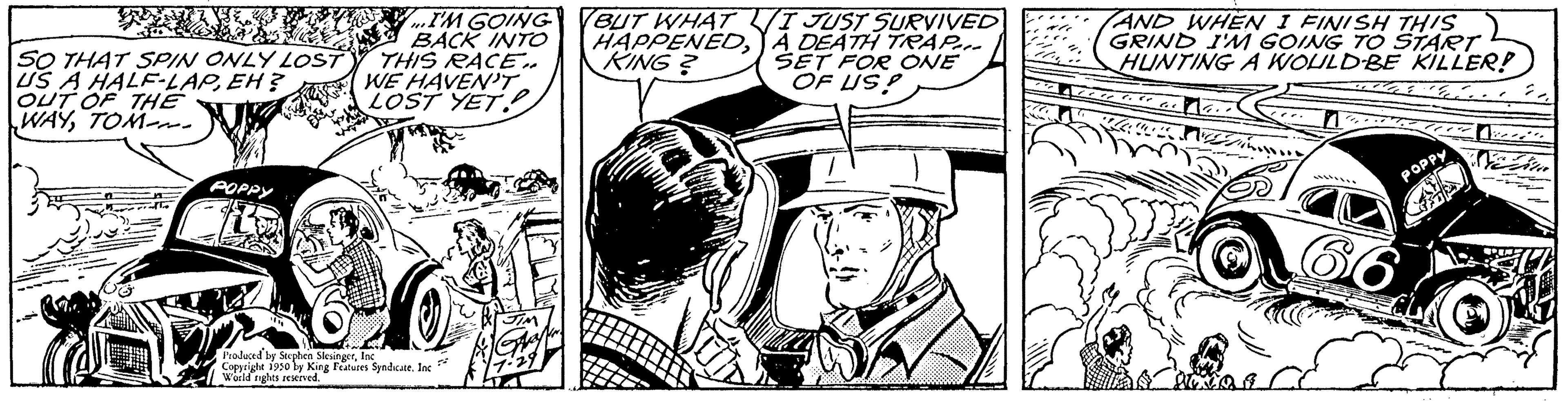 Art OCR: GREURS SO THAT SPIN ONLY LOST US A HALF-LAPEH? OUT OF THE WAYTOM POPPY Lo REZAN I'M GOING BACK INTO THIS RACE.. WE HAVEN'T LOST YET Produced by Stephen Slesinger Copyright 1950 by King Features Syndicate. Inc World nights reserved. BUT WHAT HAPPENEDKING? I JUST SURVIVED A DEATH TRAP... SET FOR ONE OF US? AND WHEN I FINISH THIS GRIND I'M GOING TO START HUNTING A WOULD BE KILLER! Ele POPPY GREURS SO THAT SPIN ONLY LOST US A HALF - LAPEH ? OUT OF THE WAYTOM POPPY Lo REZAN I'M GOING BACK INTO THIS RACE .. WE HAVEN'T LOST YET Produced by Stephen Slesinger Copyright 1950 by King Features Syndicate . Inc World nights reserved . BUT WHAT HAPPENEDKING ? I JUST SURVIVED A DEATH TRAP ... SET FOR ONE OF US ? AND WHEN I FINISH THIS GRIND I'M GOING TO START HUNTING A WOULD BE KILLER ! Ele POPPY