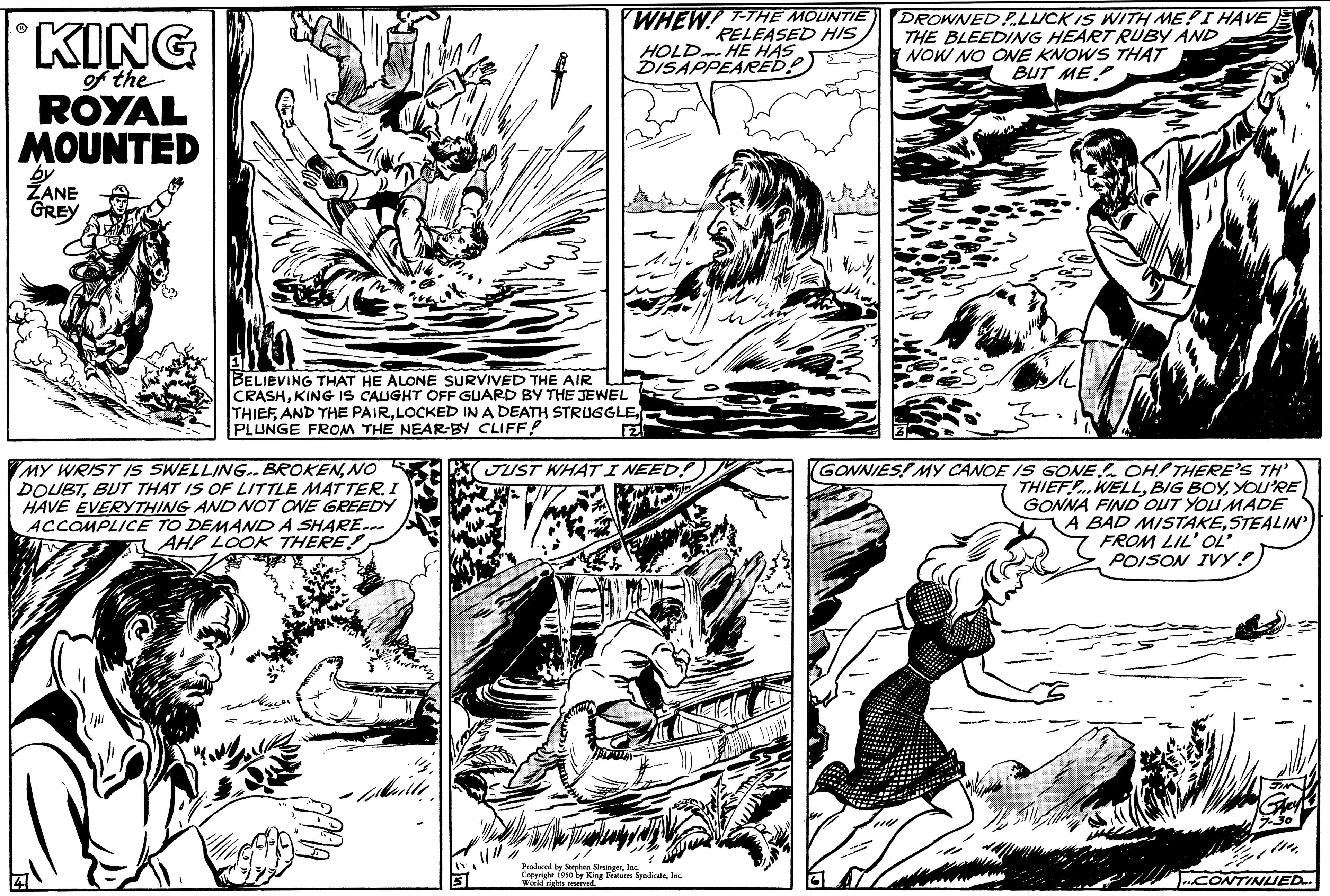 Organism OCR: KING of the ROYAL MOUNTED by ZANE GREY WHEW!! T-THE MOUNTIE RELEASED HIS HOLD HE HAS DISAPPEARED BELIEVING THAT HE ALONE SURVIVED THE AIR CRASHKING IS CAUGHT OFF GUARD BY THE JEWEL THIEFLOCKED IN A DEATH STRUGGLE PLUNGE FROM THE NEAR-BY CLIFF! JUST WHAT I NEE MY WRIST IS SWELLING.. BROKENNO DOUBTBUT THAT IS OF LITTLE MATTER. I HAVE EVERYTHING AND NOT ONE GREEDY ACCOMPLICE TO DEMAND A SHARE... AHP LOOK THERE! 2 Produced by Stephen StrangerInc. Copyright 1950 by King Features SyndicateInc. world rights reser DROWNED LUCK IS WITH ME! I HAVE THE BLEEDING HEART RUBY AND NOW NO ONE KNOWS THAT BUT ME (GONNIES! MY CANOE IS GONE OH! THERE'S TH' THIEFWELLYOU'RE GONNA FIND OUT YOU MADE A BAD MISTAKESTEALIN FROM LIL' OL' POISON IVY!) CONTINUED... KING of the ROYAL MOUNTED by ZANE GREY WHEW !! T - THE MOUNTIE RELEASED HIS HOLD HE HAS DISAPPEARED BELIEVING THAT HE ALONE SURVIVED THE AIR CRASHKING IS CAUGHT OFF GUARD BY THE JEWEL THIEFAND THE PAIRLOCKED IN A DEATH STRUGGLE PLUNGE FROM THE NEAR - BY CLIFF ! JUST WHAT I NEE MY WRIST IS SWELLING .. BROKENNO DOUBTBUT THAT IS OF LITTLE MATTER . I HAVE EVERYTHING AND NOT ONE GREEDY ACCOMPLICE TO DEMAND A SHARE ... AHP LOOK THERE ! 2 Produced by Stephen StrangerInc. Copyright 1950 by King Features SyndicateInc. world rights reser DROWNED LUCK IS WITH ME ! I HAVE THE BLEEDING HEART RUBY AND NOW NO ONE KNOWS THAT BUT ME ( GONNIES ! MY CANOE IS GONE OH ! THERE'S TH ' THIEFWELLBIG BOYYOU'RE GONNA FIND OUT YOU MADE A BAD MISTAKESTEALIN FROM LIL ' OL ' POISON IVY ! ) CONTINUED ...