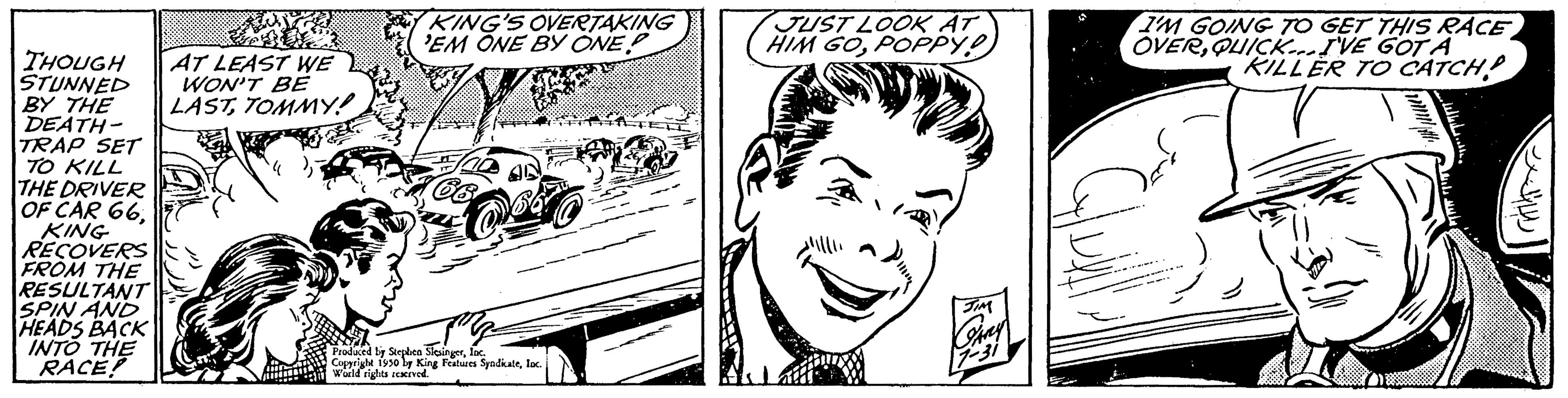 Human OCR: THOUGH STUNNED BY THE DEATH- TRAP SET TO KILL THE DRIVER OF CAR 66. KING RECOVERS FROM THE RESULTANT SPIN AND HEADS BACK INTO THE RACE! ASUN AT LEAST WE WON'T BE LASTTOMMY! E KING'S OVERTAKING 'EM ONE BY ONE For co Bergh Produced by Stephen SlesingerInc. Copyright 1930 by King Features Syndkateloc World riserved. JUST LOOK AT HIM GOPOPPY! I'M GOING TO GET THIS RACE OVERQUICK...I'VE GOT A KILLER TO CATCH THOUGH STUNNED BY THE DEATH TRAP SET TO KILL THE DRIVER OF CAR 66 . KING RECOVERS FROM THE RESULTANT SPIN AND HEADS BACK INTO THE RACE ! ASUN AT LEAST WE WON'T BE LASTTOMMY ! E KING'S OVERTAKING ' EM ONE BY ONE For co Bergh Produced by Stephen SlesingerInc. Copyright 1930 by King Features Syndkateloc World riserved . JUST LOOK AT HIM GOPOPPY ! I'M GOING TO GET THIS RACE OVERQUICK ... I'VE GOT A KILLER TO CATCH