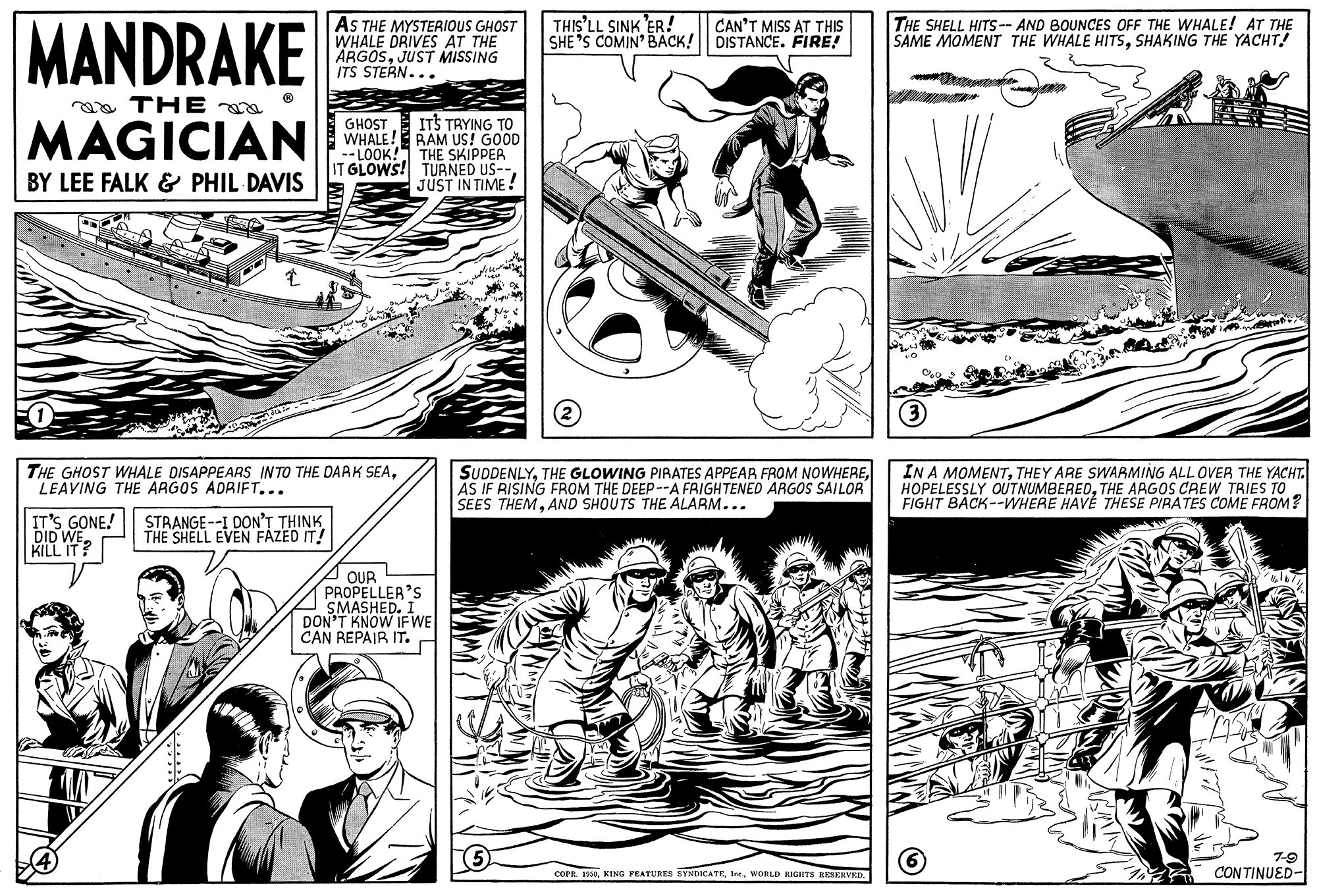 Style OCR: MANDRAKE AS THE MYSTERIOUS GHOST WHALE DRIVES AT THE ÄRGOSJUST MISSING ITS STERN... THIS'LL SINK ER! SHE 'S COMIN' BACK! DISTANCE. FIRE! THE SHELL HITS-- AND BOUNCES OFF THE WHALE! AT THE SAME MOMENT THE WHALE HITSsSHAKING THE YACHT! CAN'T MISS AT THIS aa THE MAGICIAN ITS TRYING TO WHALE! RAM US! GOOD -- LOOK! THE SKIPPER IT GLOWS! TURNED US-- JUST IN TIME ! GHOST BY LEE FALK & PHIL DAVIS THE GHOST WHALE DISAPPEARS INTO THE DARK SEALEAVING THE ARGOS ADRIFT... SUDDENLYAS IF RISING FROM THE DEEP--A FRIGHTENED ARGOS SAILOR SEES THEMAND SHOUTS THE ALARM... IN A MOMENTTHEY ARE SWARMING ALL OVER THE YACHT. HOPELESSLY OUTNUMBEREDTHE ARGOS CREW TRIES TO FIGHT BACK--WHERE HAVE THESE PIRATES COME FROM? IT'S GONE! DID WE. KILL IT STRANGE--I DON'T THINK THE SHELL EVEN FAZED IT! OUR PROPELLER'S SMASHED. DON'T KNOW IFWE CAN REPAIR IT. 7-9 corn. 199Inc. WORLD KIGIITS RESERVEI. CONTINUED- MANDRAKE AS THE MYSTERIOUS GHOST WHALE DRIVES AT THE ÄRGOSJUST MISSING ITS STERN... THIS'LL SINK ER! SHE 'S COMIN' BACK! DISTANCE. FIRE! THE SHELL HITS-- AND BOUNCES OFF THE WHALE! AT THE SAME MOMENT THE WHALE HITSsSHAKING THE YACHT! CAN'T MISS AT THIS aa THE MAGICIAN ITS TRYING TO WHALE! RAM US! GOOD -- LOOK! THE SKIPPER IT GLOWS! TURNED US-- JUST IN TIME ! GHOST BY LEE FALK & PHIL DAVIS THE GHOST WHALE DISAPPEARS INTO THE DARK SEALEAVING THE ARGOS ADRIFT... SUDDENLYTHE GLOWING PIRATES APPEAR FROM NOWHEREAS IF RISING FROM THE DEEP--A FRIGHTENED ARGOS SAILOR SEES THEMAND SHOUTS THE ALARM... IN A MOMENTTHEY ARE SWARMING ALL OVER THE YACHT. HOPELESSLY OUTNUMBEREDTHE ARGOS CREW TRIES TO FIGHT BACK--WHERE HAVE THESE PIRATES COME FROM? IT'S GONE! DID WE. KILL IT STRANGE--I DON'T THINK THE SHELL EVEN FAZED IT! OUR PROPELLER'S SMASHED. DON'T KNOW IFWE CAN REPAIR IT. 7-9 corn. 199KING PRATURES BYNDICATEInc. WORLD KIGIITS RESERVEI. CONTINUED-