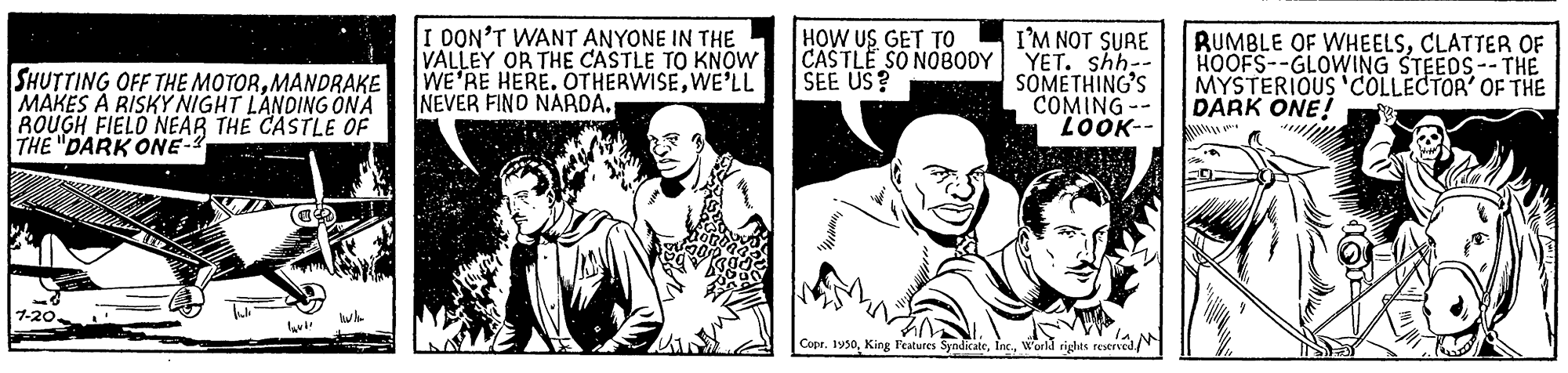 Monochrome OCR: I DON'T WANT ANYONE IN THE VALLEY OR THE CASTLE TO KNOW WE'RE HERE. OTHERWISEWE'LL NEVER FINO NARDA. I'M NOT SURE CASTLE SO NOBODY YET. shh-- SOMETHING'S COMING-- LOOK- HOW US GET TO SHUTTING OFF THE MOTORMANDRAKE MAKES À RISKY NIGHT LANDING ÖNA ROUGH FIELO NEAR THE CASTLE OF THE "DARK ONE- RUMBLE OF WHEELSCLATTER OF HOOFS--GLOWING STEEDS-- THE MYSTERIOUS 'COLLECTOR' OF THE DARK ONE! SEE US? 1-20. Copr. 1950world rights reseneN I DON'T WANT ANYONE IN THE VALLEY OR THE CASTLE TO KNOW WE'RE HERE. OTHERWISEWE'LL NEVER FINO NARDA. I'M NOT SURE CASTLE SO NOBODY YET. shh-- SOMETHING'S COMING-- LOOK- HOW US GET TO SHUTTING OFF THE MOTORMANDRAKE MAKES À RISKY NIGHT LANDING ÖNA ROUGH FIELO NEAR THE CASTLE OF THE "DARK ONE- RUMBLE OF WHEELSCLATTER OF HOOFS--GLOWING STEEDS-- THE MYSTERIOUS 'COLLECTOR' OF THE DARK ONE! SEE US? 1-20. Copr. 1950King Features Syndicateworld rights reseneN
