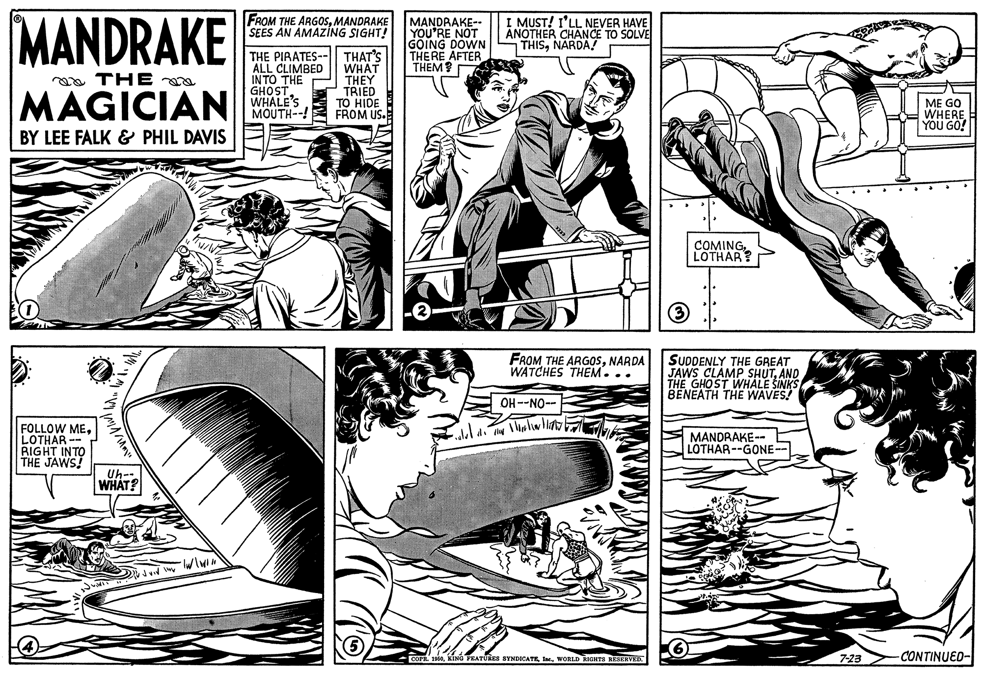 Art OCR: MANDRAKE FROM THE ARGOSMANDRAKE SEES AN AMAZING SIGHT! MANDRAKE-- YOU'RE NOT GOING DOWN THERE AFTER THEM? I MUST! I'LL NEVER HAVE ANOTHER CHANCE TO SOLVE THISNARDA! THE PIRATES-- ALL CLIMBED IN TO THE GHOST WHALE'S MOUTH--! THAT'S WHAT THEY TRIED TO HIDE FROM US. oa THE MAGICIAN ME GO WHERE YOU GO! BY LEE FALK & PHIL DAVIS COMING LOTHAR? FROM THE ARGOSNARDA WATCHES THEM... SUDDENLY THE GREAT JAWS CLAMP SHUTAND THE GHOST WHALE SINKS BENEATH THE WAVES! OH--NO-- FOLLOW MELOTHAR RIGHT INTO THE JAWS! MANDRAKE- LOTHAR--GONE- Uh-- WHAT? 1900WORLD RIGHTS REERVED 7-23 CONTINUED- MANDRAKE FROM THE ARGOSMANDRAKE SEES AN AMAZING SIGHT! MANDRAKE-- YOU'RE NOT GOING DOWN THERE AFTER THEM? I MUST! I'LL NEVER HAVE ANOTHER CHANCE TO SOLVE THISNARDA! THE PIRATES-- ALL CLIMBED IN TO THE GHOST WHALE'S MOUTH--! THAT'S WHAT THEY TRIED TO HIDE FROM US. oa THE MAGICIAN ME GO WHERE YOU GO! BY LEE FALK & PHIL DAVIS COMING LOTHAR? FROM THE ARGOSNARDA WATCHES THEM... SUDDENLY THE GREAT JAWS CLAMP SHUTAND THE GHOST WHALE SINKS BENEATH THE WAVES! OH--NO-- FOLLOW MELOTHAR RIGHT INTO THE JAWS! MANDRAKE- LOTHAR--GONE- Uh-- WHAT? 1900KING TRATUies SYNDICATEWORLD RIGHTS REERVED 7-23 CONTINUED-