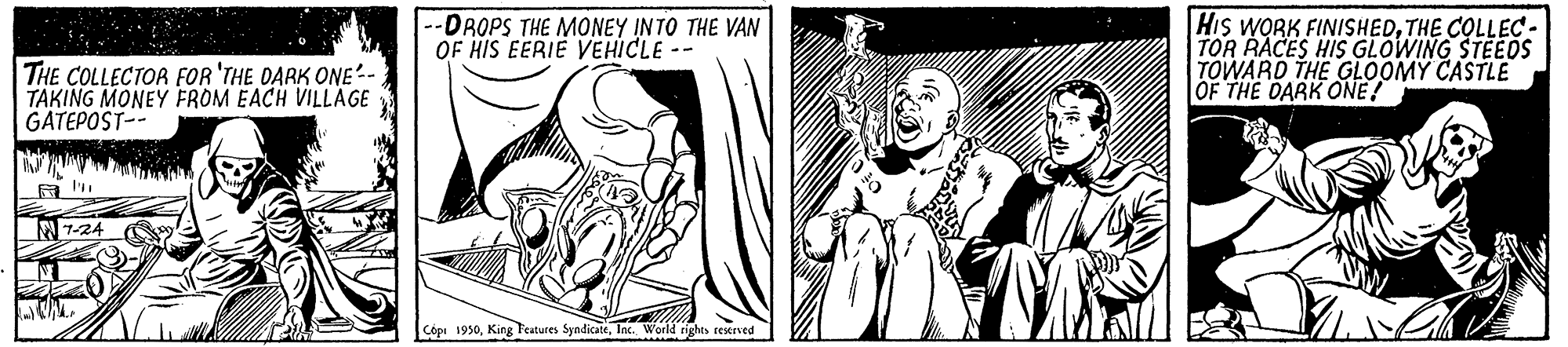 Illustration OCR: -DROPS THE MONEY INTO THE VAN OF HIS EERIE VEHICLE His WORK FINISHEDTHE COLLEC - TOR RACES HIS GLOWING STEEOS TOWARD THE GLOOMY CASTLE OF THE DARK ONE! THE COLLECTOR FOR 'THE DARK ONE- TAKING MONEY FROM EACH VILLAGE GATEPOST-- N 7-24 Cópr 1950Iac. World rights restrved -DROPS THE MONEY INTO THE VAN OF HIS EERIE VEHICLE His WORK FINISHEDTHE COLLEC - TOR RACES HIS GLOWING STEEOS TOWARD THE GLOOMY CASTLE OF THE DARK ONE! THE COLLECTOR FOR 'THE DARK ONE- TAKING MONEY FROM EACH VILLAGE GATEPOST-- N 7-24 Cópr 1950King Teatures SyndicateIac. World rights restrved