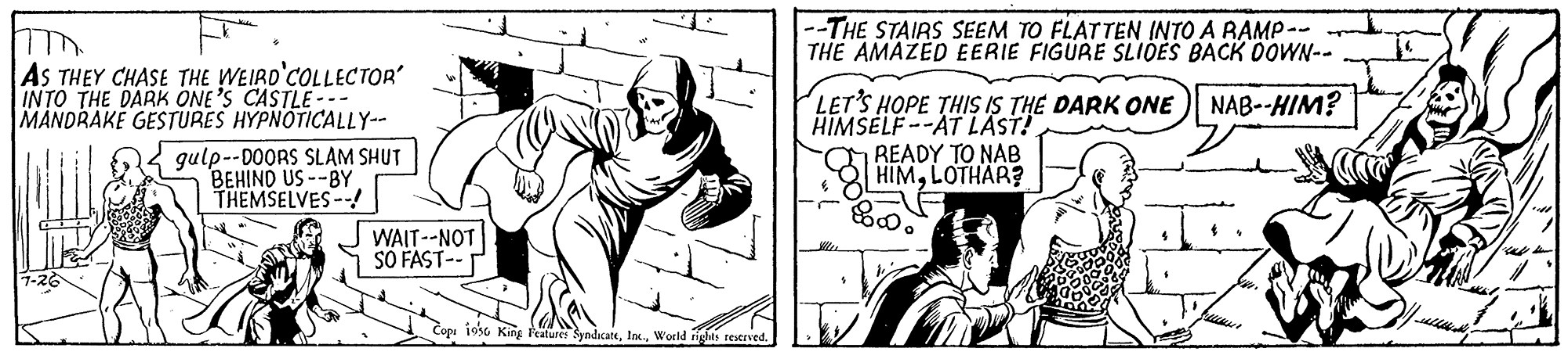 Illustration OCR: --THE STAIRS SEEM TO FLATTEN INTO A RAMP-- THE AMAZED EERIE FIGURE SLIOES BACK DOWN-- AS THEY CHASE THE WEIRD'COLLECTOR INTO THE DARK ONE'S CASTLE--- MANDRAKE GESTURES HYPNOTICALLY-- LET'S HOPE THIS IS THE DARK ONE HIMSELF --AT LAST! READY TO NAB HIMLOTHAR? NAB--HIM? gulp--D0ORS SLAM SHUT BEHIND US --BY THEMSELVES -- WAIT--NOT SO FAST-- 1930 King Featuret SymdacateWorld rights reserved. --THE STAIRS SEEM TO FLATTEN INTO A RAMP-- THE AMAZED EERIE FIGURE SLIOES BACK DOWN-- AS THEY CHASE THE WEIRD'COLLECTOR INTO THE DARK ONE'S CASTLE--- MANDRAKE GESTURES HYPNOTICALLY-- LET'S HOPE THIS IS THE DARK ONE HIMSELF --AT LAST! READY TO NAB HIMLOTHAR? NAB--HIM? gulp--D0ORS SLAM SHUT BEHIND US --BY THEMSELVES -- WAIT--NOT SO FAST-- 1930 King Featuret SymdacateWorld rights reserved.