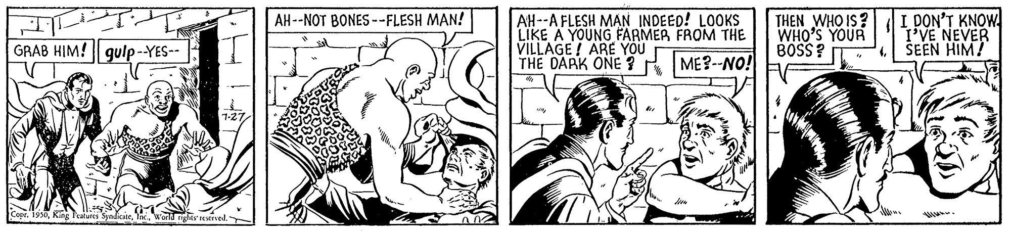 Finger OCR: AH--A FLESH MAN INDEED! LOOKS LIKE A YOUNG FARMER FROM THE VILLAGE ! ARE YOU THE DARK ONE ? ME?--NO! I DON'T KNOW. I'VE NEVER SEEN HIM! AH--NOT BONES--FLESH MAN! THEN WHO IS? WHO'S YOUR BOSS? GRAB HIM! qulp-YES-- Copr. 1930dnichts reverved. AH--A FLESH MAN INDEED! LOOKS LIKE A YOUNG FARMER FROM THE VILLAGE ! ARE YOU THE DARK ONE ? ME?--NO! I DON'T KNOW. I'VE NEVER SEEN HIM! AH--NOT BONES--FLESH MAN! THEN WHO IS? WHO'S YOUR BOSS? GRAB HIM! qulp-YES-- Copr. 1930King Features Syndicatednichts reverved.