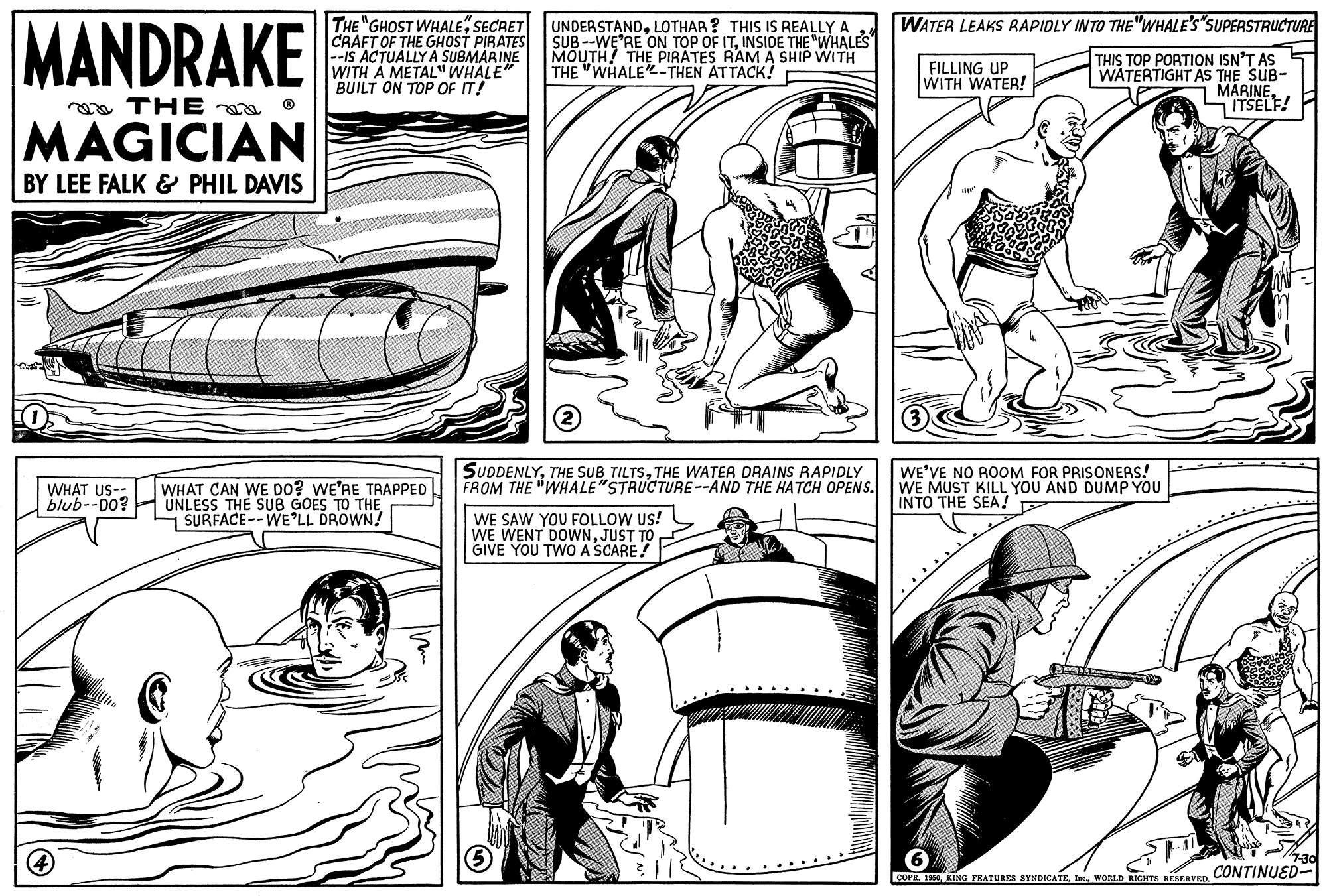 Art OCR: MANDRAKE WATER LEAKS RAPIDLY INTO THE "WHALE'S SUPERSTRUCTURE THE "GHOST WHALESECRET CRAFT OF THE GHOST PIRATES --IS ACTUALLY A SUBMARINE WITH A METAL" WHALE" BUILT ON TOP OF IT! UNDERSTANDLOTHAR? THIS IS REALLY A SUB--WE'RE ON TOP OF ITINSIDE THE "WHALES MOUTH! THE PIRATES RAM A SHIP WITH THE WHALE THEN ATTACK! THIS TOP PORTION ISN'T AS WATERTIGHT AS THE SUB- MARINEITSELF! FILLING UP WITH WATER! ea THE a o MAGICIAN BY LEE FALK & PHIL DAVIS WHAT US- blub--D0? WHAT CAN WE DO? WE'RE TRAPPED UNLESS THE SUB GOES TO THE SURFACE--WE°LL DROWN! SUDDENLYTHE WATER DRAINS RAPIDLY FROM THE "WHALE"STRUCTURE--AND THE HATCH OPENS. WE'VE NO ROOM FOR PRISONERS! WE MUST KILL YOU AND DUMP YOU INTO THE SEA! WE SAW YOU FOLLOW US! WE WENT DOWNJUST TO GIVE YOU TWO A SCARE! 7-30 CONTINUED- COPH. 100WORLD RIGRTS RESERVED MANDRAKE WATER LEAKS RAPIDLY INTO THE "WHALE'S SUPERSTRUCTURE THE "GHOST WHALESECRET CRAFT OF THE GHOST PIRATES --IS ACTUALLY A SUBMARINE WITH A METAL" WHALE" BUILT ON TOP OF IT! UNDERSTANDLOTHAR? THIS IS REALLY A SUB--WE'RE ON TOP OF ITINSIDE THE "WHALES MOUTH! THE PIRATES RAM A SHIP WITH THE WHALE THEN ATTACK! THIS TOP PORTION ISN'T AS WATERTIGHT AS THE SUB- MARINEITSELF! FILLING UP WITH WATER! ea THE a o MAGICIAN BY LEE FALK & PHIL DAVIS WHAT US- blub--D0? WHAT CAN WE DO? WE'RE TRAPPED UNLESS THE SUB GOES TO THE SURFACE--WE°LL DROWN! SUDDENLYTHE SUBTHE WATER DRAINS RAPIDLY FROM THE "WHALE"STRUCTURE--AND THE HATCH OPENS. WE'VE NO ROOM FOR PRISONERS! WE MUST KILL YOU AND DUMP YOU INTO THE SEA! WE SAW YOU FOLLOW US! WE WENT DOWNJUST TO GIVE YOU TWO A SCARE! 7-30 CONTINUED- COPH. 100KING FEATURES SYNDICATEWORLD RIGRTS RESERVED