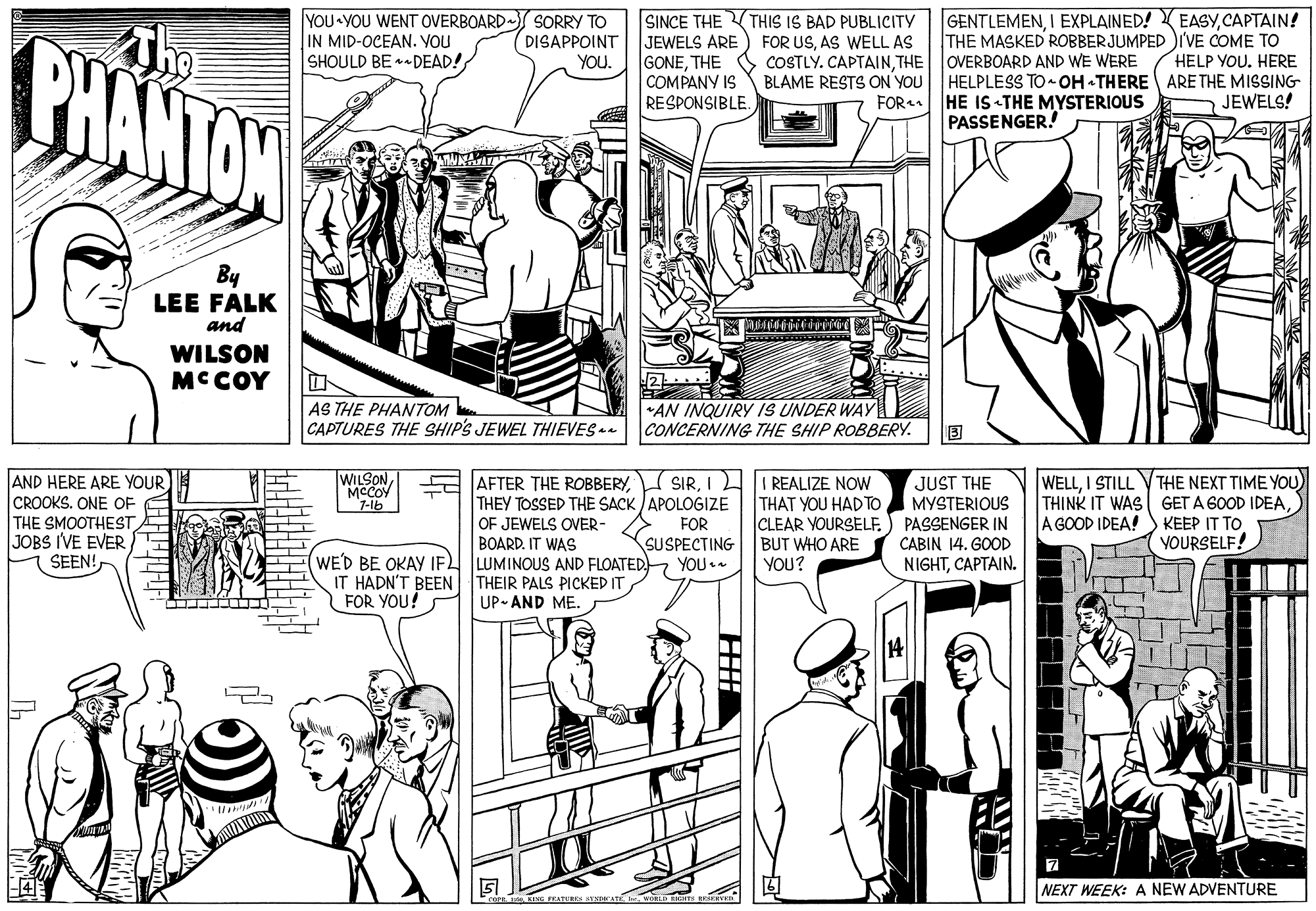 Black-and-white OCR: GENTLEMENCAPTAIN! THE MASKED ROBBERJUMPED IVE COME TO HELP YOU. HERE SORRY TO PHANTAN Tng YOU YOU WENT OVERBOARD IN MID-OCEAN. VOU SHOULD BE DEAD! SINCE THEVTHIS IS BAD PUBLICITY JEWELS ARE GONETHE COMPANY IS DISAPPOINT YOu. FOR USAS WELL AS COSTLY. CAPTAINTHE OVERBOARD AND WE WERE BLAME RESTS ON YOU HELPLESS TO- OH -THERE ARETHE MISSING FOR HE IS THE MYSTERIOUS PASSENGER! RESPONSIBLE. JEWELS! By LEE FALK and WILSON MC COY AN INQUIRY IS UNDER WAY AS THE PHANTOM CAPTURES THE SHIP'S JEWEL THIEVES CONCERNING THE SHIP ROBBERY. AND HERE ARE YOUR CROOKS. ONE OF THE SMOOTHEST JOBS I'VE EVER SEEN! WILSON MCCOY 7-lb AFTER THE ROBBERYI THEY TOSSED THE SACK APOLOGIZE OF JEWELS OVER- BOARD. IT WAS JUST THE MYSTERIOUS WELLI STILL REALIZE NOW THAT YOU HADTO CLEAR YOURSELF.) PASSENGER IN BUT WHO ARE YOU? THE NEXT TIME YOU) THINK IT WAS GET A 6OOD IDEAKEEP IT TO YOURSELF! FOR A GOOD IDEA! SUSPECTING CABIN 14. GOOD WE'D BE OKAY IF LUMINOUS AND FLOATED YOU + IT HADN'T BEEN THEIR PALS PICKED IT FOR YOU! NIGHTCAPTAIN. UP- AND ME. NEXT WEEK: A NEW ADVENTURE GENTLEMENI EXPLAINED! EASYCAPTAIN! THE MASKED ROBBERJUMPED IVE COME TO HELP YOU. HERE SORRY TO PHANTAN Tng YOU YOU WENT OVERBOARD IN MID-OCEAN. VOU SHOULD BE DEAD! SINCE THEVTHIS IS BAD PUBLICITY JEWELS ARE GONETHE COMPANY IS DISAPPOINT YOu. FOR USAS WELL AS COSTLY. CAPTAINTHE OVERBOARD AND WE WERE BLAME RESTS ON YOU HELPLESS TO- OH -THERE ARETHE MISSING FOR HE IS THE MYSTERIOUS PASSENGER! RESPONSIBLE. JEWELS! By LEE FALK and WILSON MC COY AN INQUIRY IS UNDER WAY AS THE PHANTOM CAPTURES THE SHIP'S JEWEL THIEVES CONCERNING THE SHIP ROBBERY. AND HERE ARE YOUR CROOKS. ONE OF THE SMOOTHEST JOBS I'VE EVER SEEN! WILSON MCCOY 7-lb AFTER THE ROBBERYI THEY TOSSED THE SACK APOLOGIZE OF JEWELS OVER- BOARD. IT WAS JUST THE MYSTERIOUS WELLI STILL REALIZE NOW THAT YOU HADTO CLEAR YOURSELF.) PASSENGER IN BUT WHO ARE YOU? THE NEXT TIME YOU) THINK IT WAS GET A 6OOD IDEAKEEP IT TO YOURSELF! FOR A GOOD IDEA! SUSPECTING CABIN 14. GOOD WE'D BE OKAY IF LUMINOUS AND FLOATED YOU + IT HADN'T BEEN THEIR PALS PICKED IT FOR YOU! NIGHTCAPTAIN. UP- AND ME. NEXT WEEK: A NEW ADVENTURE