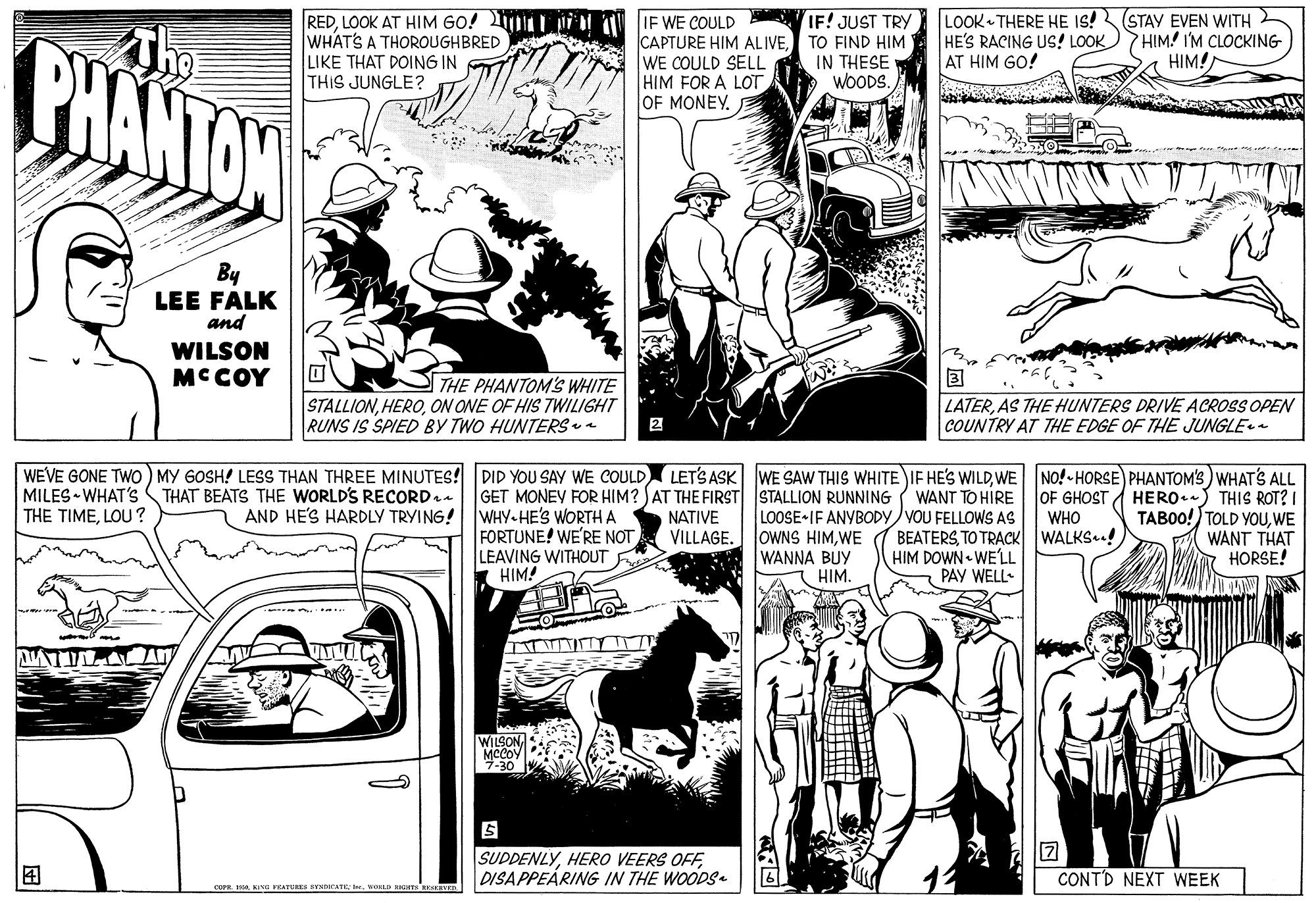 Black-and-white OCR: LOOK THERE HE IS! STAY EVEN WITH HE'S RACING US! LOOK AT HIM GO! IF! JUST TRY BHANTAW The REDLOOK AT HIM GO! L ii l U IF WE COULD WHATS A THOROUGHBRED LIKE THAT DOING IN THIS JUNGLE? PHIM IM CLOCKING HIM! CAPTURE HIM ALIVETO FIND HIM WE COULD SELL HIM FOR A LOT OF MONEY. IN THESE WOODS. By LEE FALK and WILSON MCCOY THE PHANTOMS WHITE STALLIONON ONE OF HIS TWILIGHT RUNS IS SPIED BY TWO HUNTERSea LATERAS THE HUNTERS DRIVE ACROSS OPEN COUNTRY AT THE EDGE OF THE JUNGLE 2 WEVE GONE TWO) MY 6OSH! LESS THAN THREE MINUTES! DID YOU SAY WE COULD MILES WHAT'S THAT BEATS THE WORLD'S RECORD.. THE TIMELOU ? GET MONEY FOR HIM? AT THE FIRST STALLION RUNNING WHY HE'S WORTHA FORTUNE! WE'RE NOT LEAVING WITHOUT * HIM! LETS ASK WE SAW THIS WHITE IF HE'S WILDWE NO!-HORSE) PHANTOM'S) WHAT'S ALL HERO.) THIS ROT? I TABOO!) TOLD YOUWE WANT THAT HORSE! WANT TO HIRE OF GHOST LOOSE IF ANYBODY VOU FELLOWS AS OWNS HIMWE WANNA BUY HIM. AND HE'S HARDLY TRYING! NATIVE VILLAGE. WHO BEATERSTO TRACK WALKS! HIM DOWN WELL PAY WELL- TTT TY ATILAA WILSON7-30 SUDDENLYDISAPPEÁRING IN THE WOODS CONTD NEXT WEEK LOOK THERE HE IS! STAY EVEN WITH HE'S RACING US! LOOK AT HIM GO! IF! JUST TRY BHANTAW The REDLOOK AT HIM GO! L ii l U IF WE COULD WHATS A THOROUGHBRED LIKE THAT DOING IN THIS JUNGLE? PHIM IM CLOCKING HIM! CAPTURE HIM ALIVETO FIND HIM WE COULD SELL HIM FOR A LOT OF MONEY. IN THESE WOODS. By LEE FALK and WILSON MCCOY THE PHANTOMS WHITE STALLIONON ONE OF HIS TWILIGHT RUNS IS SPIED BY TWO HUNTERSea LATERAS THE HUNTERS DRIVE ACROSS OPEN COUNTRY AT THE EDGE OF THE JUNGLE 2 WEVE GONE TWO) MY 6OSH! LESS THAN THREE MINUTES! DID YOU SAY WE COULD MILES WHAT'S THAT BEATS THE WORLD'S RECORD.. THE TIMELOU ? GET MONEY FOR HIM? AT THE FIRST STALLION RUNNING WHY HE'S WORTHA FORTUNE! WE'RE NOT LEAVING WITHOUT * HIM! LETS ASK WE SAW THIS WHITE IF HE'S WILDWE NO!-HORSE) PHANTOM'S) WHAT'S ALL HERO.) THIS ROT? I TABOO!) TOLD YOUWE WANT THAT HORSE! WANT TO HIRE OF GHOST LOOSE IF ANYBODY VOU FELLOWS AS OWNS HIMWE WANNA BUY HIM. AND HE'S HARDLY TRYING! NATIVE VILLAGE. WHO BEATERSTO TRACK WALKS! HIM DOWN WELL PAY WELL- TTT TY ATILAA WILSON7-30 SUDDENLYHERO VEERS OFFDISAPPEÁRING IN THE WOODS CONTD NEXT WEEK