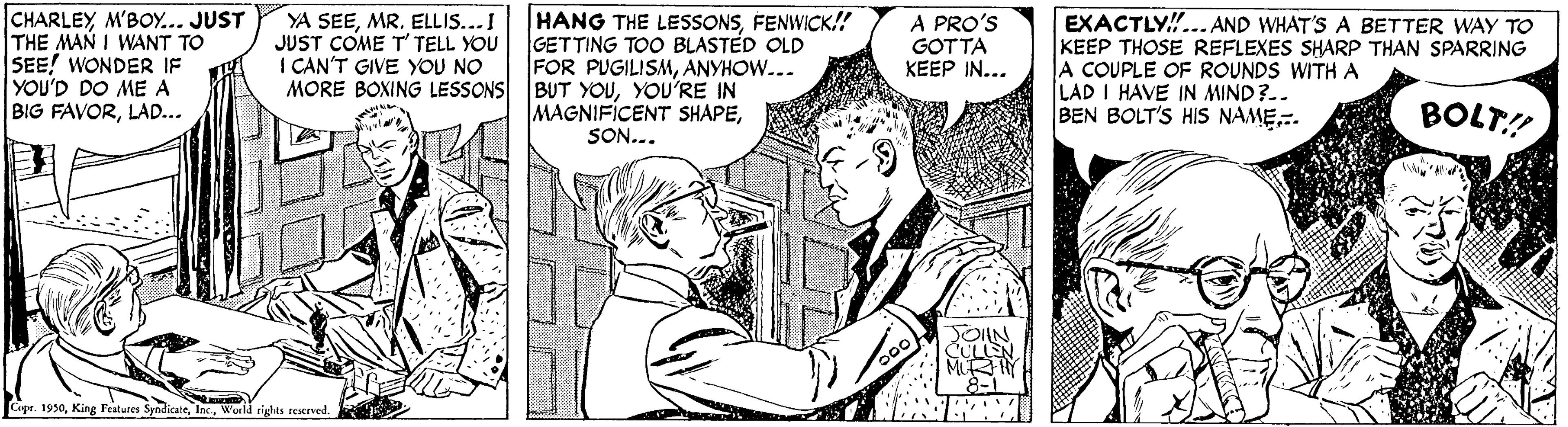 Font OCR: CHARLEY M'BOY... JUST THE MAN I WANT TO SEE! WONDER IF YOU'D DO ME A BIG FAVORLAD... YA SEEMR. ELLIS...I JUST COME T' TELL YOU I CAN'T GIVE YOU NO MORE BOXING LESSONS BUT YOUYOU'RE IN HANG THE LESSONSFENWICK! GETTING TOO BLASTED OLD FOR PUGILISMANYHOW... A PRO'S GOTTA KEEP IN... EXACTLY!... AND WHAT'S A BETTER WAY TO KEEP THOSE REFLEXES SHARP THAN SPARRING A COUPLE OF ROUNDS WITH A LAD I HAVE IN MIND?-. BEN BOLT'S HIS NAME.. MAGNIFICENT SHAPESON... BOLT! Cepr. 1930World rights reserved. CHARLEY M'BOY... JUST THE MAN I WANT TO SEE! WONDER IF YOU'D DO ME A BIG FAVORLAD... YA SEEMR. ELLIS...I JUST COME T' TELL YOU I CAN'T GIVE YOU NO MORE BOXING LESSONS BUT YOUYOU'RE IN HANG THE LESSONSFENWICK! GETTING TOO BLASTED OLD FOR PUGILISMANYHOW... A PRO'S GOTTA KEEP IN... EXACTLY!... AND WHAT'S A BETTER WAY TO KEEP THOSE REFLEXES SHARP THAN SPARRING A COUPLE OF ROUNDS WITH A LAD I HAVE IN MIND?-. BEN BOLT'S HIS NAME.. MAGNIFICENT SHAPESON... BOLT! Cepr. 1930King Features SyndicateWorld rights reserved.
