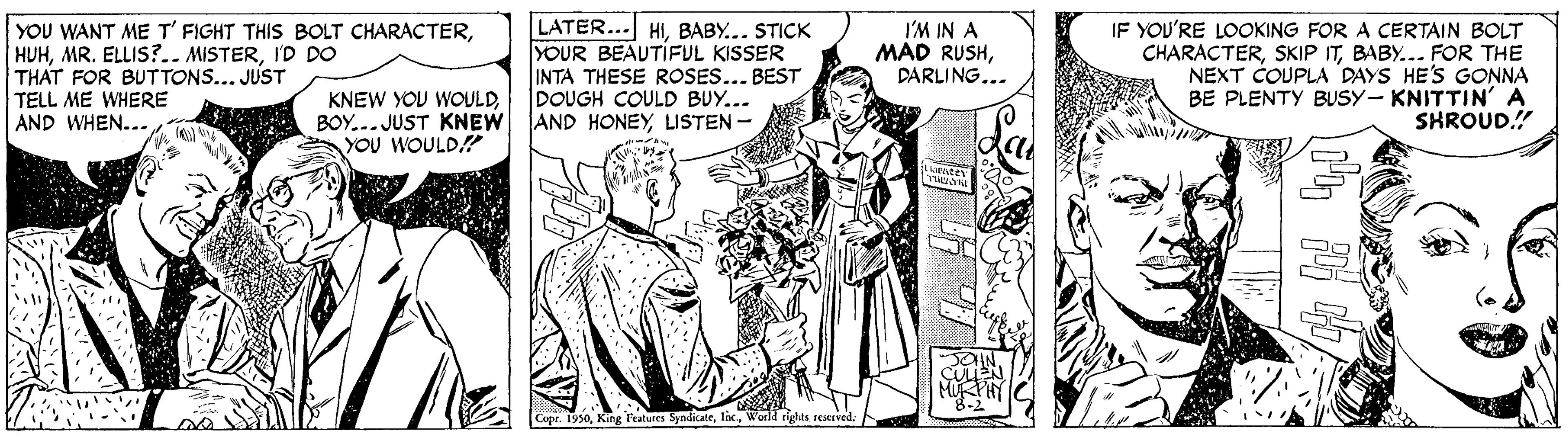 Art OCR: YOU WANT ME T' FIGHT THIS BOLT CHARACTERI'D DO THAT FOR BUTTONS... JUST TELL ME WHERE AND WHEN... LATER... HIBABY... STICK YOUR BEAUTIFUL KISSER INTA THESE ROSES... BEST DOUGH COULD BUY... AND HONEYLISTEN - I'M IN A MAD RUSHDARLING... IF YOU'RE LOOKING FOR A CERTAIN BOLT CHARACTERBABY... FOR THE NEXT COUPLA DAYS HE'S GONNA BE PLENTY BUSY- KNITTIN'A SHROUD." KNEW YOU WOULDBOY... JUST KNEW YOU WOULD Cupr. 1950rights rescrved YOU WANT ME T' FIGHT THIS BOLT CHARACTERMR. ELLIS?.. MISTERI'D DO THAT FOR BUTTONS... JUST TELL ME WHERE AND WHEN... LATER... HIBABY... STICK YOUR BEAUTIFUL KISSER INTA THESE ROSES... BEST DOUGH COULD BUY... AND HONEYLISTEN - I'M IN A MAD RUSHDARLING... IF YOU'RE LOOKING FOR A CERTAIN BOLT CHARACTERSKIP ITBABY... FOR THE NEXT COUPLA DAYS HE'S GONNA BE PLENTY BUSY- KNITTIN'A SHROUD." KNEW YOU WOULDBOY... JUST KNEW YOU WOULD Cupr. 1950King l'eatures Syndicaterights rescrved