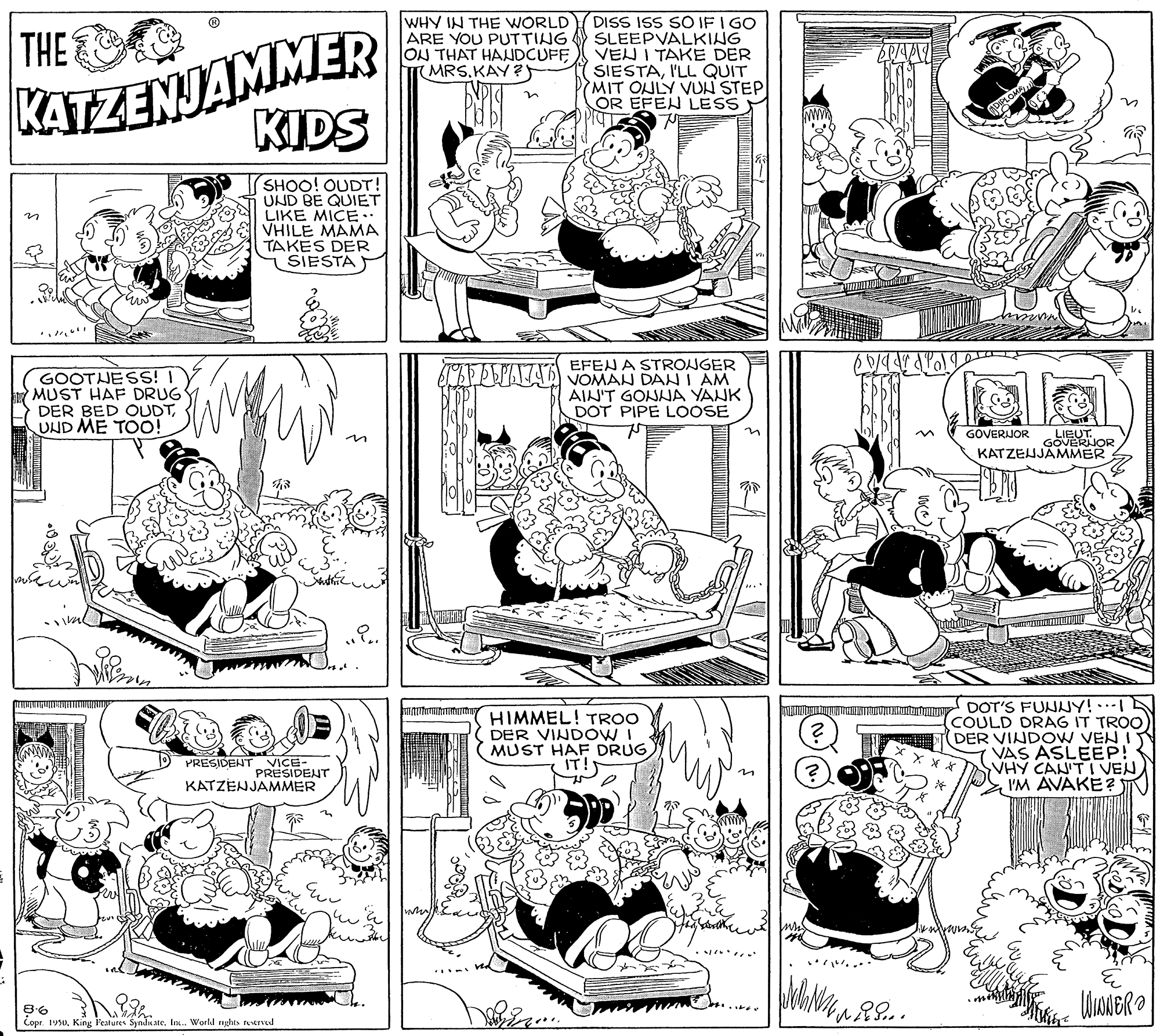 Gesture OCR: KATZENJAMMER KIDS WHY IN THE WORLD ARE YOU PUTTING ON THAT HANDCUFF (MRS.KAY?) DISS ISS SO IF I GO SLEEPVALKING VEU I TAKE DER SIESTAI'LL QUIT MIT ONLY VUN STEP OR EFEN LESS THE SHOO! OUDT! UND BE QUIET LIKE MICE. VHILE MAMA TAKES DER SIESTA GOOTJESS! I MUST HAF DRUG DER BED OUDTUND ME TOO! EFENA STRONGER AA VOMAN DAN I AM AIN'T GONNA YANK DOT PIPE LOOSE GOVERIJOR LIEUT. GOVERNOR KATZEJJÄMMER HIMMEL! TROO DER VINDOW I MUST HAF DRUG IT! DOT'S FUNNY!… COULD DRAG IT TROO DER VINDOW VEN I VAS ASLEEP! SVHY CAN'T I VEN I'M AVAKE? PRESIDENT VICE- PRESIDENTr KATZENJAMMER Copr. 19s0In. World nghas tened KATZENJAMMER KIDS WHY IN THE WORLD ARE YOU PUTTING ON THAT HANDCUFF (MRS.KAY?) DISS ISS SO IF I GO SLEEPVALKING VEU I TAKE DER SIESTAI'LL QUIT MIT ONLY VUN STEP OR EFEN LESS THE SHOO! OUDT! UND BE QUIET LIKE MICE. VHILE MAMA TAKES DER SIESTA GOOTJESS! I MUST HAF DRUG DER BED OUDTUND ME TOO! EFENA STRONGER AA VOMAN DAN I AM AIN'T GONNA YANK DOT PIPE LOOSE GOVERIJOR LIEUT. GOVERNOR KATZEJJÄMMER HIMMEL! TROO DER VINDOW I MUST HAF DRUG IT! DOT'S FUNNY!… COULD DRAG IT TROO DER VINDOW VEN I VAS ASLEEP! SVHY CAN'T I VEN I'M AVAKE? PRESIDENT VICE- PRESIDENTr KATZENJAMMER Copr. 19s0King l'eatures SynduateIn. World nghas tened
