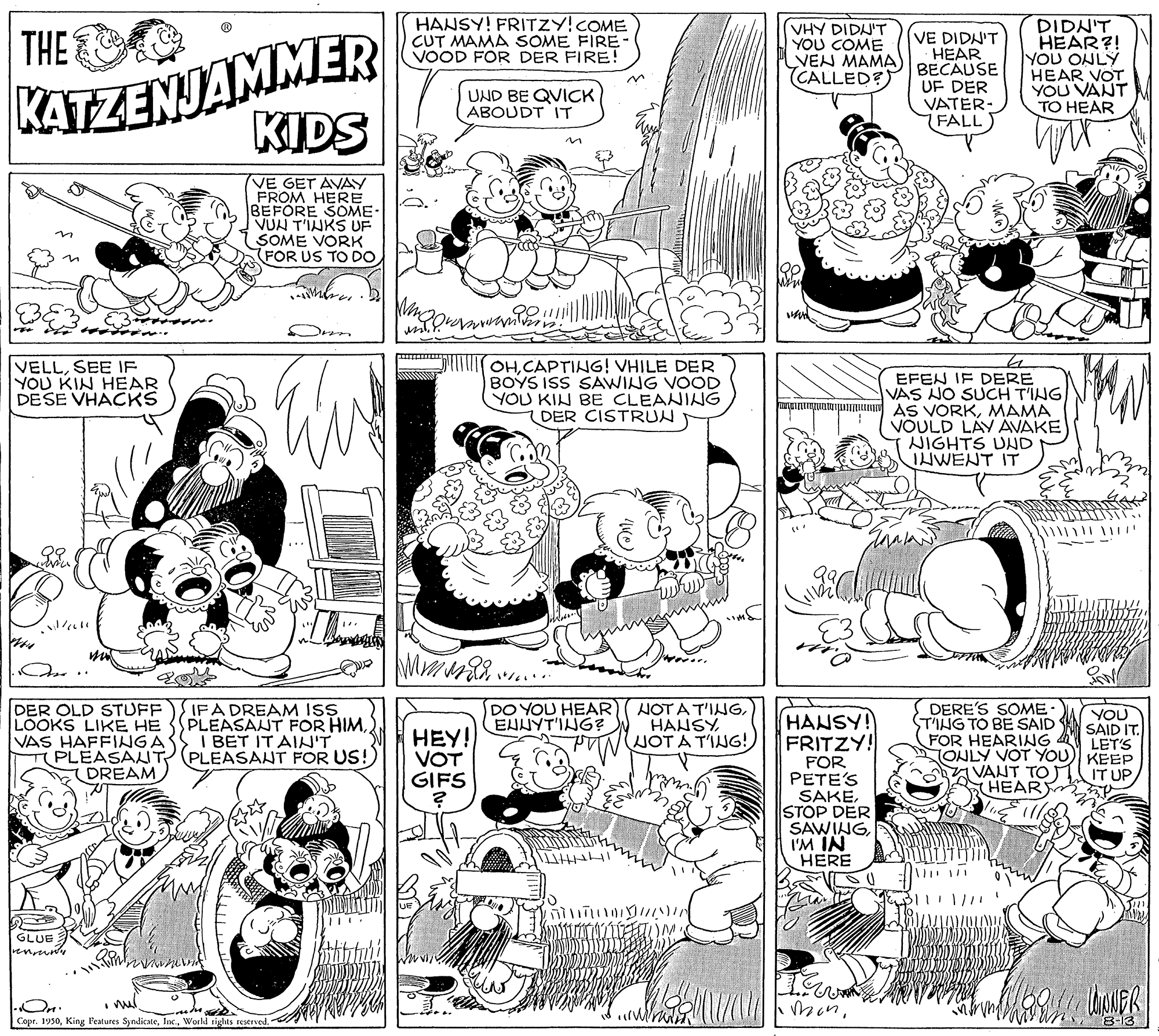 Style OCR: HANSY! FRITZY!COME CUT MAMA SOME FIRE- VOOD FOR DER FIRE! KATZENJAMMER KIDS DIDN'T HEAR?! YOU ONLY HEAR VOT YOU VANT TO HEAR THE (VHY DIDN'T YOU COME VEN MAMA (CALLED?) VE DIDN'T HEAR BECAUSE UF DER VATER- FALL) UND BE QVICK ABOUDT IT VE GET AVAY FROM HERE BEFORE SOME- VUN T'INKS UF SOME VORK FOR US TO DO VELLSEE IF YOU KIN HEAR DESE VHACKS OHCAPTING! VHILE DER BOYS ISS SAWING VOOD YOU KIN BE CLEANING DER CISTRUN EFEN IF DERE VAS NO SUCH T'ING AS VORKMAMA VOULD LÁV AVAKE NIGHTS UND IHWENT IT DO YOU HEAR EHUYT'ING? DER OLD STUFF)SIFA DREAM ISS PLEASANT FOR HIMI BET IT AIN'T PLEASANT FOR US!) DERE'S SOME STING TO BE SAID FOR HEARING NONLY VOT YOU) KEEP VANT TO) SHEARY LOOKS LIKE HE VAS HAFFINGA TPLEASAUT DREAM HEY! VOT GIFS HOT A T'INGHANSY JOT A T'ING! HANSY! FRITZY! YOU SAID IT. LET'S FOR PETE'S SAKESTOP DER SAWINGI'M IN HERE IT UP GLUE On. CoprWorld rights reserved. 8-13 HANSY! FRITZY!COME CUT MAMA SOME FIRE- VOOD FOR DER FIRE! KATZENJAMMER KIDS DIDN'T HEAR?! YOU ONLY HEAR VOT YOU VANT TO HEAR THE (VHY DIDN'T YOU COME VEN MAMA (CALLED?) VE DIDN'T HEAR BECAUSE UF DER VATER- FALL) UND BE QVICK ABOUDT IT VE GET AVAY FROM HERE BEFORE SOME- VUN T'INKS UF SOME VORK FOR US TO DO VELLSEE IF YOU KIN HEAR DESE VHACKS OHCAPTING! VHILE DER BOYS ISS SAWING VOOD YOU KIN BE CLEANING DER CISTRUN EFEN IF DERE VAS NO SUCH T'ING AS VORKMAMA VOULD LÁV AVAKE NIGHTS UND IHWENT IT DO YOU HEAR EHUYT'ING? DER OLD STUFF)SIFA DREAM ISS PLEASANT FOR HIMI BET IT AIN'T PLEASANT FOR US!) DERE'S SOME STING TO BE SAID FOR HEARING NONLY VOT YOU) KEEP VANT TO) SHEARY LOOKS LIKE HE VAS HAFFINGA TPLEASAUT DREAM HEY! VOT GIFS HOT A T'INGHANSY JOT A T'ING! HANSY! FRITZY! YOU SAID IT. LET'S FOR PETE'S SAKESTOP DER SAWINGI'M IN HERE IT UP GLUE On. CoprKing Features SyndicateWorld rights reserved. 8-13