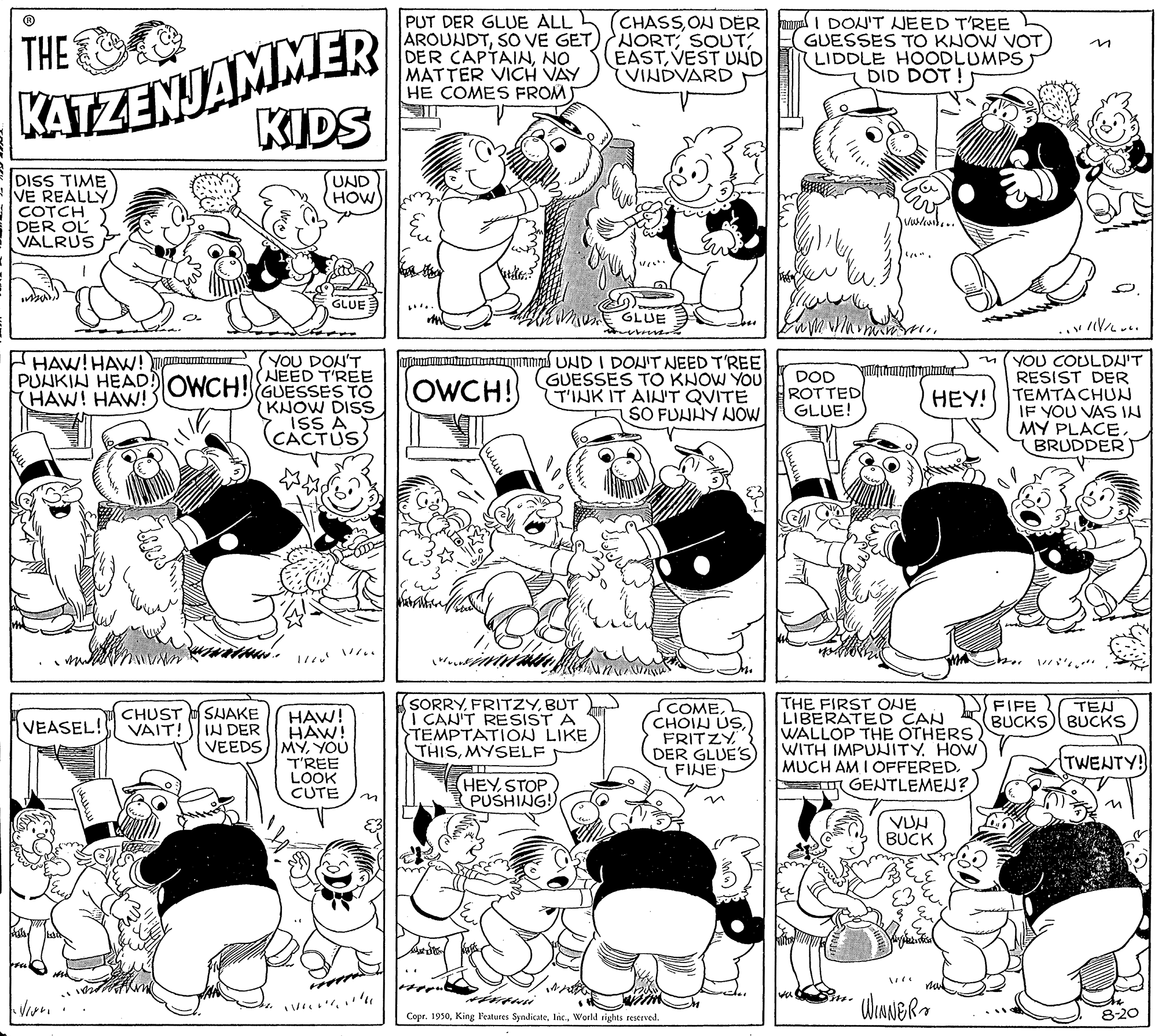 Jaw OCR: KATZENJAMMER KIDS PUT DER GLUE ALL AROUNDTSO VE GET) DER CAPTAINNO MATTER VICH VÁY HE COMES FROM THE CHASSON DER NORT; SOUTVEST UND (VINDVARD m I DON'T NEED T'REE E GUESSES TO KNOW VOT LIDDLE HOODLUMPS DID DOT! DISS TIME VE REALLY COTCH DER OL VALRUS UND HOW GLUE GLUE HAW!HAW! YOU DON'T NEED T'RE nnunmgl UND I DON'T NEED TREE (GUESSES TO KNOW YOU T'INK IT AI'T QVITE SO FUNHY NOW u(YOU COULDA'T RESIST DER TEMTACHUN IF YOU VAS IN MY PLACEBRUDDER PUNKIN HEAD! OWCH!GUESSES TO OWCH! DOD ROTTED GLUE! (HAW! HAW! HEY! KNOW DISS ISS A CACTUS ? SORRYBUT I CAN'T RESIST A TEMPTATION LIKE THISMYSELF COMEFRITZY DER GLUE'S FINE THE FIRST OJE LIBERATED CAN WALLOP THE OTHERS. WITH IMPUNITYHOW MUCH AM I OFFERED. GENTLEMEN? FIFE TEN CHUST VAIT! SHAKE IN DER HAW! HAW! VEEDS) MYYOU T'REE LOOK CUTE VEASEL! BUCKS) BUCKS TWENTY! (HEY STOP PUSHING! in VUN BUCK Copr. 1950World sights reserved. 8-20 KATZENJAMMER KIDS PUT DER GLUE ALL AROUNDTSO VE GET) DER CAPTAINNO MATTER VICH VÁY HE COMES FROM THE CHASSON DER NORT; SOUTVEST UND (VINDVARD m I DON'T NEED T'REE E GUESSES TO KNOW VOT LIDDLE HOODLUMPS DID DOT! DISS TIME VE REALLY COTCH DER OL VALRUS UND HOW GLUE GLUE HAW!HAW! YOU DON'T NEED T'RE nnunmgl UND I DON'T NEED TREE (GUESSES TO KNOW YOU T'INK IT AI'T QVITE SO FUNHY NOW u(YOU COULDA'T RESIST DER TEMTACHUN IF YOU VAS IN MY PLACEBRUDDER PUNKIN HEAD! OWCH!GUESSES TO OWCH! DOD ROTTED GLUE! (HAW! HAW! HEY! KNOW DISS ISS A CACTUS ? SORRYBUT I CAN'T RESIST A TEMPTATION LIKE THISMYSELF COMECHOIU ÚSFRITZY DER GLUE'S FINE THE FIRST OJE LIBERATED CAN WALLOP THE OTHERS. WITH IMPUNITYHOW MUCH AM I OFFERED. GENTLEMEN? FIFE TEN CHUST VAIT! SHAKE IN DER HAW! HAW! VEEDS) MYYOU T'REE LOOK CUTE VEASEL! BUCKS) BUCKS TWENTY! (HEY STOP PUSHING! in VUN BUCK Copr. 1950King l'eatures SyndicateWorld sights reserved. 8-20