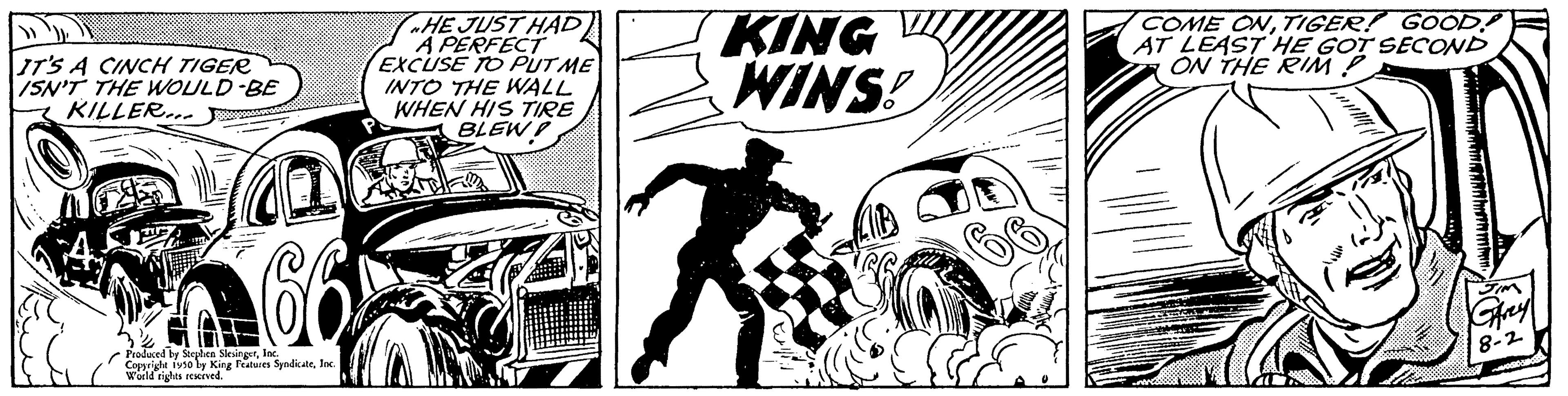 Comics OCR: IT'S A CINCH TIGER ISN'T THE WOULD BE KILLER.... Produced by Stephen SlesingerInc Copyright Fuso by King Features SyndicateInc. World rights reserved. HE JUST HAD A PERFECT EXCUSE TO PUT ME INTO THE WALL WHEN HIS TIRE BLEW KING WINS! S COME ONTIGER! GOOD AT LEAST HE GOT SECOND ON THE RIM P IT'S A CINCH TIGER ISN'T THE WOULD BE KILLER .... Produced by Stephen SlesingerInc Copyright Fuso by King Features SyndicateInc. World rights reserved . HE JUST HAD A PERFECT EXCUSE TO PUT ME INTO THE WALL WHEN HIS TIRE BLEW KING WINS ! S COME ONTIGER ! GOOD AT LEAST HE GOT SECOND ON THE RIM P