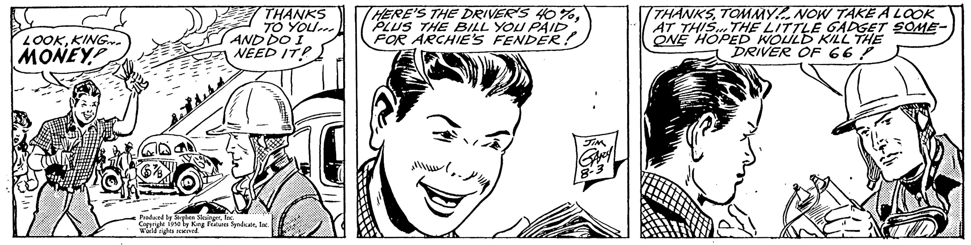 Human OCR: LOOKKING MONEY THANKS TO YOU... AND DO I NEED IT! Produced by Stephen SlingerInc. Copyright 1950 by King Features SyndicateInd World rights reserved. THERE'S THE DRIVER'S 40%PLUS THE BILL YOU PAID FOR ARCHIE'S FENDER! JIM THANKSTOMMY! NOW TAKE A LOOK AT THIS... THE LITTLE GADGET SOME- ONE HOPED WOULD KILL THE DRIVER OF 66! LOOKKING MONEY THANKS TO YOU ... AND DO I NEED IT ! Produced by Stephen SlingerInc. Copyright 1950 by King Features SyndicateInd World rights reserved . THERE'S THE DRIVER'S 40 %PLUS THE BILL YOU PAID FOR ARCHIE'S FENDER ! JIM THANKSTOMMY ! NOW TAKE A LOOK AT THIS ... THE LITTLE GADGET SOME ONE HOPED WOULD KILL THE DRIVER OF 66 !