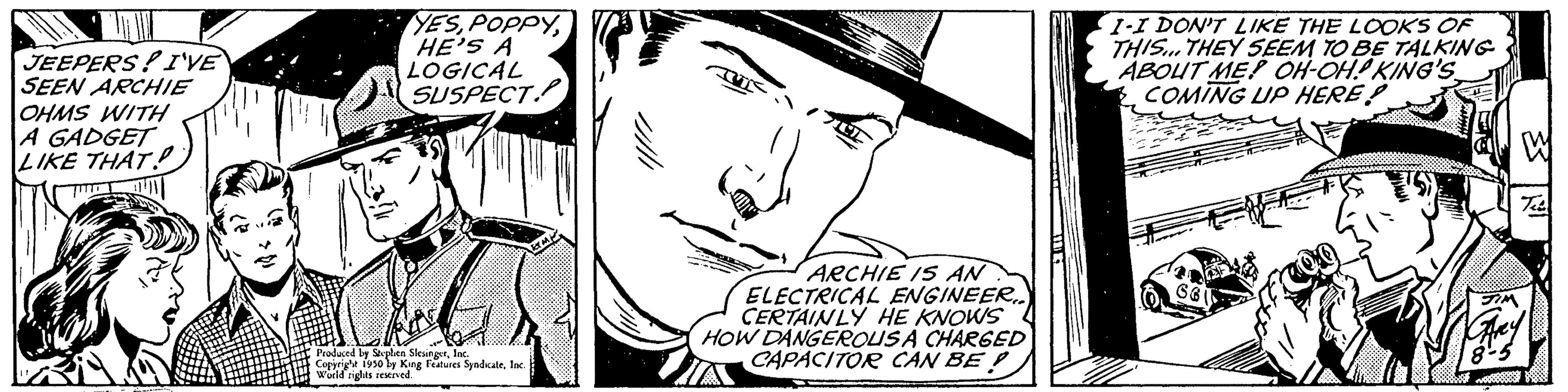 Rectangle OCR: JEEPERS! I'VE SEEN ARCHIE OHMS WITH A GADGET LIKE THAT THE YESHE'S A LOGICAL SUSPECT Produced by Stephen SlesingerInc. Copyright 1950 by King Features SyndicateInc. World rights reserved. ARCHIE IS AN ELECTRICAL ENGINEER.. CERTAINLY HE KNOWS HOW DANGEROUSA CHARGED CAPACITOR CAN BE IN 1-I DON'T LIKE THE LOOKS OF THIS... THEY SEEM TO BE TALKING ABOUT ME? OH-OH! KING'S COMING UP HERE! JEEPERS ! I'VE SEEN ARCHIE OHMS WITH A GADGET LIKE THAT THE YESHE'S A LOGICAL SUSPECT Produced by Stephen SlesingerInc. Copyright 1950 by King Features SyndicateInc. World rights reserved . ARCHIE IS AN ELECTRICAL ENGINEER .. CERTAINLY HE KNOWS HOW DANGEROUSA CHARGED CAPACITOR CAN BE IN 1 - I DON'T LIKE THE LOOKS OF THIS ... THEY SEEM TO BE TALKING ABOUT ME ? OH - OH ! KING'S COMING UP HERE !
