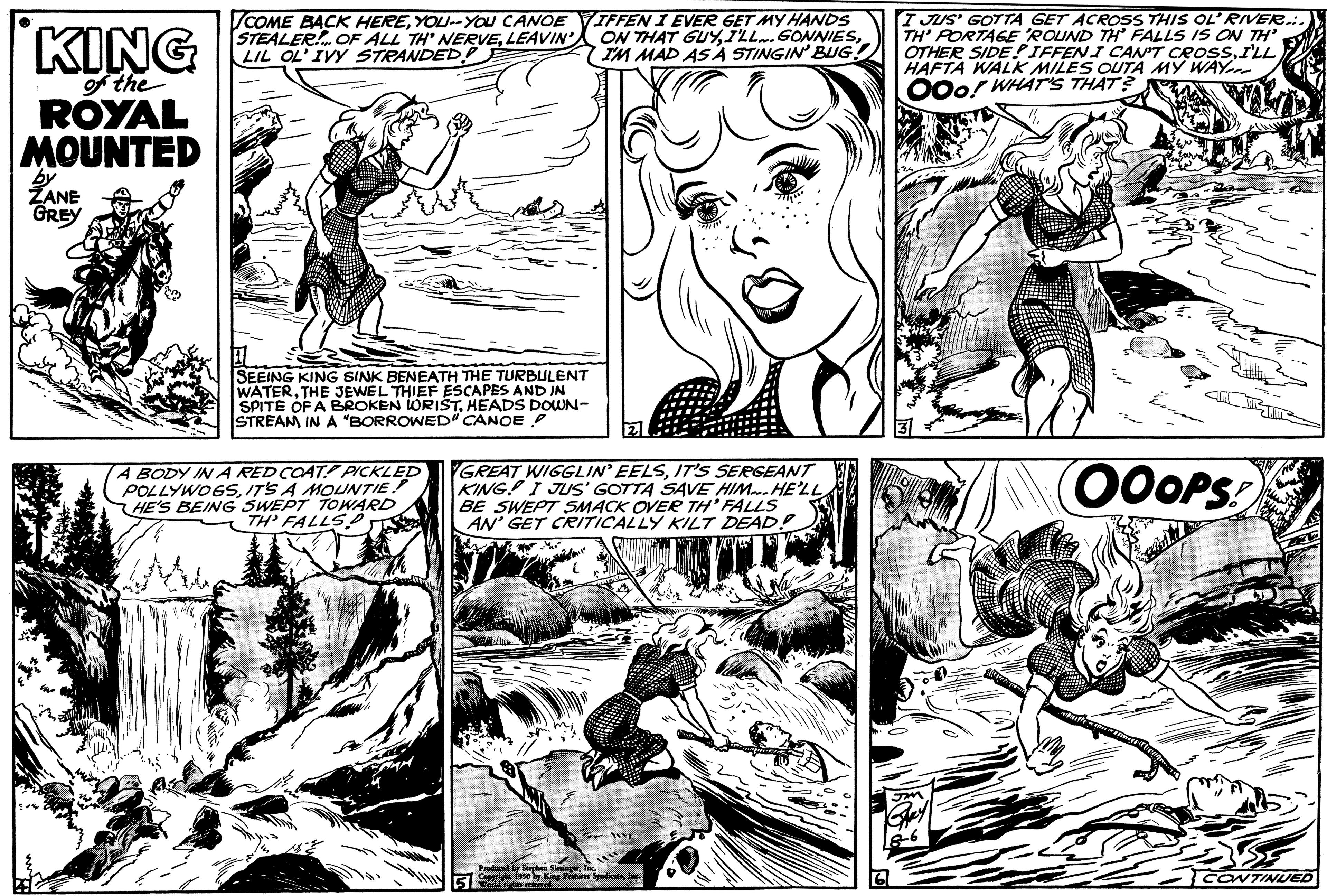 Font OCR: KING of the ROYAL MOUNTED by ZANE GREY COME BACK HEREYOU--YOU CANOEIFFEN I EVER GET MY HANDS STEALER! OF ALL TH' NERVELIL OL' IVY STRANDED! IM MAD AS A STINGIN' BUG! SEEING KING SINK BENEATH THE TURBULENT WATERTHE JEWEL THIEF ESCAPES AND IN SPITE OF A BROKEN WORISTHEADS DOWN- STREAM IN A "BORROWED" CANOE A BODY IN A RED COAT! PICKLED POLLYWOGSIT'S A MOUNTIE. HE'S BEING SWEPT TOWARD TH' FALLS GREAT WIGGLIN' EELSIT'S SERGEANT KING! I JUS' GOTTA SAVE HIM. HE'LL BE SWEPT SMACK OVER TH'FALLS AN' GET CRITICALLY KILT DEAD? 5 nge SpadeI JUS' GOTTA GET ACROSS THIS OL' RIVER.. TH' PORTAGE 'ROUND TH FALLS IS ON TH' OTHER SIDE? IFFEN I CAN'T CROSSI'LL HAFTA WALK MILES OUTA MY WAY OOO! WHAT'S THAT? OOOPS! CONTINUED KING of the ROYAL MOUNTED by ZANE GREY COME BACK HEREYOU -- YOU CANOEIFFEN I EVER GET MY HANDS STEALER ! OF ALL TH ' NERVELEAVIN ' ) ON THAT GUYI'LL . GONNIESLIL OL ' IVY STRANDED ! IM MAD AS A STINGIN ' BUG ! SEEING KING SINK BENEATH THE TURBULENT WATERTHE JEWEL THIEF ESCAPES AND IN SPITE OF A BROKEN WORISTHEADS DOWN STREAM IN A " BORROWED " CANOE A BODY IN A RED COAT ! PICKLED POLLYWOGSIT'S A MOUNTIE . HE'S BEING SWEPT TOWARD TH ' FALLS GREAT WIGGLIN ' EELSIT'S SERGEANT KING ! I JUS ' GOTTA SAVE HIM . HE'LL BE SWEPT SMACK OVER TH'FALLS AN ' GET CRITICALLY KILT DEAD ? 5 nge SpadeI JUS ' GOTTA GET ACROSS THIS OL ' RIVER .. TH ' PORTAGE ' ROUND TH FALLS IS ON TH ' OTHER SIDE ? IFFEN I CAN'T CROSSI'LL HAFTA WALK MILES OUTA MY WAY OOO ! WHAT'S THAT ? OOOPS ! CONTINUED