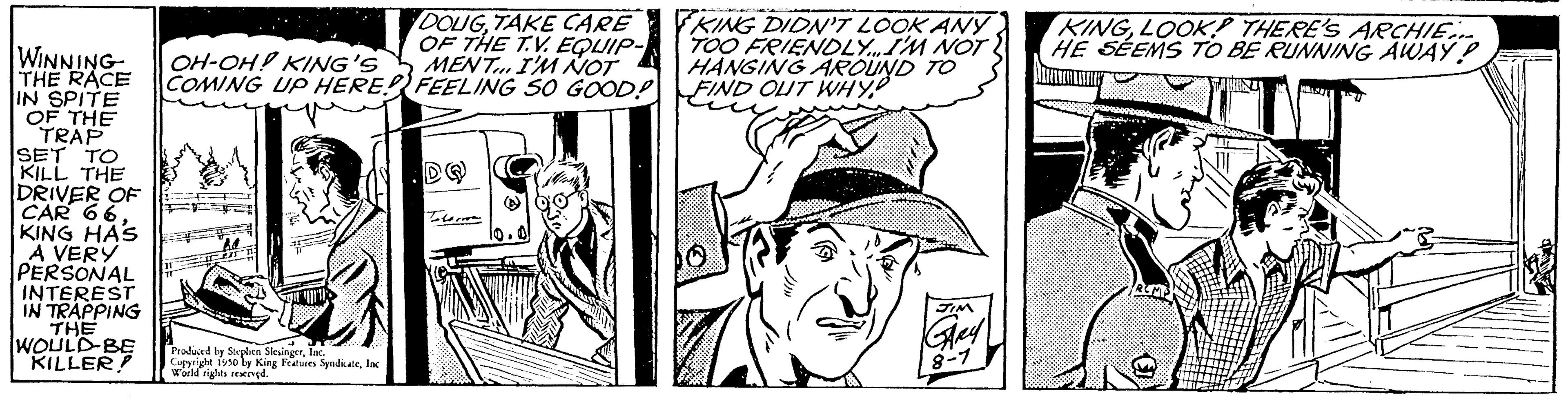 Line OCR: WINNING THE RACE IN SPITE OF THE TRAP SET TO KILL THE DRIVER OF CAR 66. KING HAS A VERY PERSONAL INTEREST IN TRAPPING THE WOULD BE KILLER! DOUGTAKE CARE OF THE TV EQUIP- OH-OH! KING'S MENT... I'M NOT COMING UP HERE! FEELING SO GOOD! Produced by Sophen SlesingerInc Copyright 1950 by King Features SyndicateInc World rights reserved. Tore KING DIDN'T LOOK ANY TOO FRIENDLY...I'M NOT HANGING AROUND TO FIND OUT WHY KINGLOOK THERE'S ARCHIE.... HE SEEMS TO BE RUNNING AWAY P Dhamm JANVIERATHER WINNING THE RACE IN SPITE OF THE TRAP SET TO KILL THE DRIVER OF CAR 66 . KING HAS A VERY PERSONAL INTEREST IN TRAPPING THE WOULD BE KILLER ! DOUGTAKE CARE OF THE TV EQUIP OH - OH ! KING'S MENT ... I'M NOT COMING UP HERE ! FEELING SO GOOD ! Produced by Sophen SlesingerInc Copyright 1950 by King Features SyndicateInc World rights reserved . Tore KING DIDN'T LOOK ANY TOO FRIENDLY ... I'M NOT HANGING AROUND TO FIND OUT WHY KINGLOOK THERE'S ARCHIE .... HE SEEMS TO BE RUNNING AWAY P Dhamm JANVIERATHER
